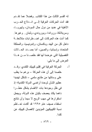 ‫ﻟﻪ ﺍﻟﻘﺴﻡ ﺍﻟﺜﺎﻟﺙ ﻤﻥ ﻫﺫﺍ ﺍﻟﻜﺘﺎﺏ. ﻭﻓﻀﻼ ﻋﻤﺎ ﺘﻘـﺩﻡ‬
          ‫ﹰ‬
‫ﻓﻘﺩ ﺃﺩﺕ ﺍﻟﺤﺭﻜﺎﺕ ﺍﻟﻌﺭﻗﻴﺔ ﺇﻟـﻰ ﺍﻨـﺩﻻﻉ ﺍﻟﺤـﺭﺏ‬
‫ﺍﻷﻫﻠﻴﺔ ﻓﻲ ﻋﺩﻴﺩ ﻤﻥ ﺩﻭل ﺤﺎل ﺍﻟﺴﻭﺩﺍﻥ، ﻭﻟﻴﺒﺭﻴـﺎ،‬
‫ﻭﺴﺭﻴﻼﻨﻜﺎ، ﻭﺭﻭﺍﻨﺩﺍ، ﻭﺒﻭﺭﻭﻨﺩﻱ، ﻭﻟﺒﻨﺎﻥ.. ﻭﻏﻴﺭﻫﺎ.‬
‫ﻜﻤﺎ ﺃﺩﺕ ﻫﺫﻩ ﺍﻟﺤﺭﻜﺎﺕ ﺇﻟﻰ ﺍﻀـﻁﺭﺍﺒﺎﺕ ﻤﺘﻼﺤﻘـﺔ‬
‫ﺩﺍﺨل ﻜل ﻤﻥ ﺍﻟﻬﻨﺩ ﻭﺒﺎﻜﺴﺘﺎﻥ، ﻭﺇﻨﺩﻭﻨﻴﺴﻴﺎ، ﻭﺍﻟﻤﻤﻠﻜﺔ‬
‫ﺍﻟﻤﺘﺤﺩﺓ، ﻭﺇﺴﺒﺎﻨﻴﺎ، ﻭﺍﻟﺼﻴﻥ، ﺃﻤﺎ ﺒﺼـﺩﺩ ﺍﻟﺤـﺎﻻﺕ‬
‫ﺍﻟﺘﻔﺼﻴﻠﻴﺔ ﺍﻟﺘﻲ ﻋﺭﻀﻨﺎ ﻟﻬﺎ ﻓﻘﺩ ﺨﻠﺼـﻨﺎ ﻤـﻥ ﻫـﺫﺍ‬
                             ‫ﺍﻟﻌﺭﺽ ﺇﻟﻰ ﻤﺎ ﻴﻠﻲ:‬
‫ﺍﻟﺤﺭﻜﺔ ﺍﻟﻌﺭﻗﻴﺔ ﻓﻲ ﺇﻗﻠﻴﻡ ﻜﻴﺒﻴﻙ ﺍﻟﻜﻨﺩﻱ: ﻭﻗـﺩ‬   ‫ﺃ-‬
‫ﺨﻠﺼﻨﺎ ﺇﻟﻰ ﺃﻥ ﻫﺫﻩ ﺍﻟﺤﺭﻜﺔ – ﺒﺭﻏﻡ ﻤﺎ ﻴﻐﻠﺏ‬
‫ﻋﻠﻰ ﻭﺴﺎﺌﻠﻬﺎ ﻤﻥ ﻁﺎﺒﻊ ﺴﻠﻤﻲ – ﺘﺸﻜل ﺘﻬﺩﻴ ‪‬ﺍ‬
 ‫ﺩ‬
‫ﻋﻅﻴﻡ ﺍﻟﺸﺄﻥ ﻟﻭﺤﺩﺓ ﺃﺭﺍﻀﻲ ﺍﻟﺩﻭﻟﺔ ﺍﻟﻜﻨﺩﻴﺔ؛ ﺇﺫ‬
‫ﻓﻲ ﻅل ﻭﺠﻭﺩﻫﺎ ﺒﺎﺕ ﺍﻻﻨﻘﺴﺎﻡ ﻴﺸﻜل ﺨﻁـ ‪‬ﺍ‬
 ‫ﺭ‬
‫ﺩﺍﻫ ‪‬ﺎ ﻴﻜﺎﺩ ﻴﻌﺼﻑ ﺒﻜﻴﺎﻥ ﻫﺫﻩ ﺍﻟﺩﻭﻟﺔ، ﻭﻴﺠﻌل‬
                                   ‫ﻤ‬
‫ﺍﺴﺘﻘﺭﺍﺭﻫﺎ ﻓﻲ ﻤﻬﺏ ﺍﻟﺭﻴﺢ ﻻ ﺴﻴﻤﺎ ﻭﺃﻥ ﻨﺘﺎﺌﺞ‬
‫ﺍﺴﺘﻔﺘﺎﺀ ﺼﻴﻑ ﻋﺎﻡ ٥٩٩١ ﻗﺩ ﺃﻜﺩﺕ ﺘﻌـﺎﻅﻡ‬
‫ﻨﺴﺒﺔ ﺍﻟﻜﻴﺒﻴﻜﻴﻴﻥ ﺍﻟﻤﺅﻴﺩﻴﻥ ﻻﻨﻔﺼﺎل ﻜﻴﺒﻴﻙ ﻋﻥ‬
                                     ‫ﻜﻨﺩﺍ.‬

                       ‫- ٩٦٨ -‬
 