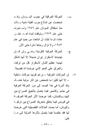 ‫ﺍﻟﺤﺭﻜﺔ ﺍﻟﻌﺭﺍﻗﻴﺔ ﻓﻲ ﺠﻨﻭﺏ ﺍﻟﺴـﻭﺩﺍﻥ: ﻭﻗـﺩ‬         ‫ﺏ-‬
‫ﺘﻤﺨﻀﺕ ﻋﻥ ﺍﻨﺩﻻﻉ ﺤﺭﺏ ﺃﻫﻠﻴﺔ ﺩﺍﻤﻴﺔ ﺒـﺩﺃﺕ‬
‫ﻤﻨﺫ ﺍﺴﺘﻘﻼل ﺍﻟﺴﻭﺩﺍﻥ ﻋﺎﻡ ٦٥٩١ ﻭﺍﺴـﺘﻤﺭﺕ‬
‫ﺤﺘﻰ ﻋﺎﻡ ٢٧٩١، ﻭﺘﻭﻗﻔﺕ ﻟﻤﺩﺓ ﺃﺤـﺩ ﻋﺸـﺭ‬
‫ﻋﺎ ‪‬ﺎ، ﺜﻡ ﻤﺎ ﻟﺒﺜﺕ ﺃﻥ ﺍﻨﺩﻟﻌﺕ ﻤﻥ ﺠﺩﻴﺩ ﻓﻲ ﻋﺎﻡ‬
                                      ‫ﻤ‬
   ‫٣٨٩١، ﻭﻻ ﺘﺯﺍل ﺭﺤﺎﻫﺎ ﺩﺍﺌﺭﺓ ﺤﺘﻰ ﺍﻵﻥ.‬
‫ﺍﻟﺤﺭﻜﺔ ﺍﻟﻌﺭﻗﻴﺔ ﺍﻟﻜﺭﺩﻴﺔ: ﻭﻫـﻲ ﻭﺇﻥ ﻜـﺎﻥ‬          ‫ﺝ-‬
‫ﺘﻬﺩﻴﺩﻫﺎ ﻻﺴﺘﻘﺭﺍﺭ ﺇﻴﺭﺍﻥ ﻀﻴﺌﻼ ﺇﻻ ﺃﻨﻬﺎ ﺘﺸﻜل‬
             ‫ﹰ‬
‫ﺘﻬﺩﻴ ‪‬ﺍ ﻋﻅﻴﻡ ﺍﻟﺸﺄﻥ ﻻﺴﺘﻘﺭﺍﺭ ﻜل ﻤﻥ ﺘﺭﻜﻴﺎ،‬
                                 ‫ﺩ‬
‫ﻭﺍﻟﻌﺭﺍﻕ ﻋﻠﻰ ﺍﻟﻨﺤﻭ ﺍﻟﺫﻱ ﻋﺭﻀﻨﺎ ﻟﻪ ﺘﻔﺼﻴﻼ.‬
 ‫ﹰ‬
‫٥- ﺇﻥ ﺍﻟﺤﺭﻜﺎﺕ ﺍﻟﻌﺭﻗﻴﺔ – ﺒﺭﻏﻡ ﻜﻭﻨﻬﺎ ﺤﺭﻜﺎﺕ ﺩﺍﺨﻠﻴﺔ‬
‫– ﺇﻻ ﺃﻨﻬﺎ ﻜﺜﻴ ‪‬ﺍ ﻤﺎ ﺘﺘﻤﺨﺽ ﻋﻥ ﺁﺜﺎﺭ ﺩﻭﻟﻴﺔ ﻫﺎﻤـﺔ،‬
                               ‫ﺭ‬
‫ﻭﻗﺩ ﺃﺸﺭﻨﺎ ﻓﻲ ﻫﺫﺍ ﺍﻟﺼﺩﺩ ﺇﻟﻰ ﺩﻭﺭ ﺍﻟﺤﺭﻜﺔ ﺍﻟﻌﺭﻗﻴﺔ‬
‫ﻓﻲ ﺠﺎﻤﻭ ﻭﻜﺸﻤﻴﺭ ﻓﻴﻤﺎ ﻴﺘﺼل ﺒﺘﺄﺠﻴﺞ ﺍﻟﺼﺭﺍﻉ ﺒﻴﻥ‬
‫ﺍﻟﻬﻨﺩ ﻭﺒﺎﻜﺴﺘﺎﻥ، ﻜﻤﺎ ﻋﺭﻀﻨﺎ ﻷﺜﺭ ﺍﻟﺤﺭﻜﺔ ﺍﻟﻌﺭﻗﻴـﺔ‬
‫ﻓﻲ ﻗﺒﺭﺹ ﻓﻴﻤﺎ ﻴﺘﻌﻠﻕ ﺒﺘﺤﺭﻴﻙ ﺍﻟﺼﺭﺍﻉ ﺒﻴﻥ ﺘﺭﻜﻴـﺎ‬
‫ﻭﺍﻟﻴﻭﻨﺎﻥ، ﺃﻤﺎ ﺒﺼﺩﺩ ﺍﻟﺤﺎﻻﺕ ﺍﻟﺘﻔﺼﻴﻠﻴﺔ ﺍﻟﺘﻲ ﻋﺭﻀﻨﺎ‬
‫ﻟﻬﺎ ﻓﻘﺩ ﺨﻠﺼﻨﺎ ﻓﻴﻤﺎ ﻴﺘﺼل ﺒﺂﺜﺎﺭﻫﺎ ﺍﻟﺩﻭﻟﻴﺔ ﺇﻟﻰ ﻤـﺎ‬
                                             ‫ﻴﻠﻲ:‬
                       ‫- ٠٧٨ -‬
 