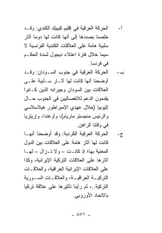 ‫ﺍﻟﺤﺭﻜﺔ ﺍﻟﻌﺭﻗﻴﺔ ﻓﻲ ﺇﻗﻠﻴﻡ ﻜﻴﺒﻴﻙ ﺍﻟﻜﻨﺩﻱ: ﻭﻗـﺩ‬     ‫ﺃ-‬
‫ﺨﻠﺼﻨﺎ ﺒﺼﺩﺩﻫﺎ ﺇﻟﻰ ﺃﻨﻬﺎ ﻜﺎﻨﺕ ﻟﻬﺎ ﺩﻭ ‪‬ﺎ ﺁﺜﺎﺭ‬
      ‫ﻤ‬
‫ﺴﻠﺒﻴﺔ ﻫﺎﻤﺔ ﻋﻠﻰ ﺍﻟﻌﻼﻗﺎﺕ ﺍﻟﻜﻨﺩﻴﺔ ﺍﻟﻔﺭﻨﺴﻴﺔ ﻻ‬
‫ﺴﻴﻤﺎ ﺨﻼل ﻓﺘﺭﺓ ﺍﻋﺘﻼﺀ ﺩﻴﺠﻭل ﻟﺴﺩﺓ ﺍﻟﺤﻜـﻡ‬
                                 ‫ﻓﻲ ﻓﺭﻨﺴﺎ.‬
‫ﺍﻟﺤﺭﻜﺔ ﺍﻟﻌﺭﻗﻴﺔ ﻓﻲ ﺠﻨﻭﺏ ﺍﻟﺴـﻭﺩﺍﻥ: ﻭﻗـﺩ‬          ‫ﺏ-‬
‫ﺃﻭﻀﺤﻨﺎ ﺃﻨﻬﺎ ﻜﺎﻨﺕ ﻟﻬﺎ ﺁﺜـﺎﺭ ﺴـﻠﺒﻴﺔ ﻋﻠـﻰ‬
‫ﺍﻟﻌﻼﻗﺎﺕ ﺒﻴﻥ ﺍﻟﺴﻭﺩﺍﻥ ﻭﺠﻴﺭﺍﻨﻪ ﺍﻟﺫﻴﻥ ﻜـﺎﻨﻭﺍ‬
‫ﻴﻘﺩﻤﻭﻥ ﺍﻟﺩﻋﻡ ﻟﻼﻨﻔﺼﺎﻟﻴﻴﻥ ﻓﻲ ﺍﻟﺠﻨﻭﺏ ﺤـﺎل‬
‫ﺇﺜﻴﻭﺒﻴﺎ )ﺨﻼل ﻋﻬﺩﻱ ﺍﻹﻤﺒﺭﺍﻁﻭﺭ ﻫﻴﻼﺴﻼﺴﻲ‬
‫ﻭﺍﻟﺭﺌﻴﺱ ﻤﻨﺠﺴﺘﻭ ﻤﺎﺭﻴﺎﻡ(، ﻭﺃﻭﻏﻨﺩﺍ، ﻭﺇﺭﻴﺘﺭﻴﺎ‬
                            ‫ﻓﻲ ﻭﻗﺘﻨﺎ ﺍﻟﺭﺍﻫﻥ.‬
‫ﺍﻟﺤﺭﻜﺔ ﺍﻟﻌﺭﻗﻴﺔ ﺍﻟﻜﺭﺩﻴﺔ: ﻭﻗﺩ ﺃﻭﻀﺤﻨﺎ ﺃﻨﻬـﺎ‬       ‫ﺝ-‬
‫ﻜﺎﻨﺕ ﻟﻬﺎ ﺁﺜﺎﺭ ﻫﺎﻤﺔ ﻋﻠﻰ ﺍﻟﻌﻼﻗﺎﺕ ﺒﻴﻥ ﺍﻟﺩﻭل‬
‫ﺍﻟﻤﻌﻨﻴﺔ ﺒﻬﺎ؛ ﺇﺫ ﻜﺎﻨـﺕ – ﻭﻻ ﺘـﺯﺍل – ﻟﻬـﺎ‬
‫ﺁﺜﺎﺭﻫﺎ ﻋﻠﻰ ﺍﻟﻌﻼﻗﺎﺕ ﺍﻟﺘﺭﻜﻴﺔ ﺍﻹﻴﺭﺍﻨﻴﺔ، ﻭﻜﺫﺍ‬
‫ﻋﻠﻰ ﺍﻟﻌﻼﻗﺎﺕ ﺍﻹﻴﺭﺍﻨﻴﺔ ﺍﻟﻌﺭﺍﻗﻴﺔ، ﻭﺍﻟﻌﻼﻗـﺎﺕ‬
‫ﺍﻟﺘﺭﻜﻴ ـﺔ ﺍﻟﻌﺭﺍﻗﻴ ـﺔ، ﻭﺍﻟﻌﻼﻗ ـﺎﺕ ﺍﻟﺴ ـﻭﺭﻴﺔ‬
     ‫ـ‬         ‫ـ‬          ‫ـ‬          ‫ـ‬
‫ﺍﻟﺘﺭﻜﻴﺔ..، ﺜﻡ ﺭﺃﻴﻨﺎ ﺘﺄﺜﻴﺭﻫﺎ ﻋﻠﻰ ﻋﻼﻗﺔ ﺘﺭﻜﻴﺎ‬
                          ‫ﺒﺎﻻﺘﺤﺎﺩ ﺍﻷﻭﺭﻭﺒﻲ.‬


                        ‫- ١٧٨ -‬
 