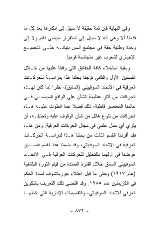 ‫ﻭﻓﻲ ﺍﻟﻨﻬﺎﻴﺔ ﻓﺈﻥ ﺜﻤﺔ ﺤﻘﻴﻘﺔ ﻻ ﺴﺒﻴل ﺇﻟﻰ ﺇﻨﻜﺎﺭﻫﺎ ﺒﻌﺩ ﻜل ﻤﺎ‬
‫ﻗﺩﻤﻨﺎ ﺃﻻ ﻭﻫﻲ ﺃﻨﻪ ﻻ ﺴﺒﻴل ﺇﻟﻰ ﺍﺴﺘﻘﺭﺍﺭ ﺴﻴﺎﺴﻲ ﺩﺍﺌﻡ ﻭﻻ ﺇﻟﻰ‬
‫ﻭﺤﺩﺓ ﻭﻁﻨﻴﺔ ﺤﻘﺔ ﻓﻲ ﻤﺠﺘﻤﻊ ﺃﺴﺱ ﺒﻨﻴﺎﻨـﻪ ﻋﻠـﻰ ﺍﻟﺘﺠﻤﻴـﻊ‬
                     ‫ﺍﻹﺠﺒﺎﺭﻱ ﻟﺸﻌﻭﺏ ﻏﻴﺭ ﻤﺘﺠﺎﻨﺴﺔ ﻗﻭﻤ ‪‬ﺎ.‬
                       ‫ﻴ‬
‫ﻭﺒﻐﻴﺔ ﺍﺴﺘﺠﻼﺀ ﻜﺎﻓﺔ ﺍﻟﺤﻘﺎﺌﻕ ﺍﻟﺘﻲ ﻭﻗﻔﻨﺎ ﻋﻠﻴﻬﺎ ﻤﻥ ﺨـﻼل‬
‫ﺍﻟﻘﺴﻤﻴﻥ ﺍﻷﻭل ﻭﺍﻟﺜﺎﻨﻲ ﺘﻭﺠﻨﺎ ﺒﺤﺜﻨﺎ ﻫﺫﺍ ﺒﺩﺭﺍﺴـﺔ ﻟﻠﺤﺭﻜـﺎﺕ‬
‫ﺍﻟﻌﺭﻗﻴﺔ ﻓﻲ ﺍﻻﺘﺤﺎﺩ ﺍﻟﺴﻭﻓﻴﻴﺘﻲ )ﺍﻟﺴﺎﺒﻕ(، ﻨﻅ ‪‬ﺍ ﻟﻤﺎ ﻜﺎﻥ ﻟﻬـﺫﻩ‬
               ‫ﺭ‬
‫ﺍﻟﺤﺭﻜﺎﺕ ﻤﻥ ﺁﺜﺎﺭ ﻋﻅﻴﻤﺔ ﺍﻟﺸﺄﻥ ﻋﻠﻰ ﺍﻟﻭﺍﻗﻊ ﺍﻟﺴﻴﺎﺴـﻲ ﻓـﻲ‬
‫ﻋﺎﻟﻤﻨﺎ ﺍﻟﻤﻌﺎﺼﺭ ﻗﺎﻁﺒﺔ، ﺫﻟﻙ ﻓﻀﻼ ﻋﻤﺎ ﺍﻨﻁﻭﺕ ﻋﻠﻴـﻪ ﻫـﺫﻩ‬
                     ‫ﹰ‬
‫ﺍﻟﺤﺭﻜﺎﺕ ﻤﻥ ﺘﻨﻭﻉ ﻫﺎﺌل ﻤﻥ ﺸﺄﻥ ﺍﻟﻭﻗﻭﻑ ﻋﻠﻴﻪ ﻭﺘﺤﻠﻴﻠـﻪ، ﺃﻥ‬
‫ﻴﺜﺭﻱ ﺃﻱ ﻋﻤل ﻋﻠﻤﻲ ﻓﻲ ﻤﺠﺎل ﺍﻟﺤﺭﻜﺎﺕ ﺍﻟﻌﺭﻗﻴﺔ. ﻭﻤﻥ ﻫﻨـﺎ‬
‫ﻓﻘﺩ ﺃﻓﺭﺩﻨﺎ ﺍﻟﻘﺴﻡ ﺍﻟﺜﺎﻟﺙ ﻤﻥ ﺒﺤﺜﻨﺎ ﻫـﺫﺍ ﻟﺩﺭﺍﺴـﺔ ﺍﻟﺤﺭﻜـﺎﺕ‬
‫ﺍﻟﻌﺭﻗﻴﺔ ﻓﻲ ﺍﻻﺘﺤﺎﺩ ﺍﻟﺴﻭﻓﻴﻴﺘﻲ، ﻭﻗﺩ ﻀﻤﻨﺎ ﻫﺫﺍ ﺍﻟﻘﺴﻡ ﻓﺼـﻠﻴﻥ‬
‫ﻋﺭﻀﻨﺎ ﻓﻲ ﺃﻭﻟﻬﻤﺎ ﺒﺎﻟﺘﺤﻠﻴل ﻟﻠﺤﺭﻜﺎﺕ ﺍﻟﻌﺭﻗﻴﺔ ﻓـﻲ ﺍﻻﺘﺤـﺎﺩ‬
‫ﺍﻟﺴﻭﻓﻴﻴﺘﻲ ﺍﻟﺴﺎﺒﻕ ﺨﻼل ﺍﻟﻔﺘﺭﺓ ﺍﻟﻤﻤﺘﺩﺓ ﻤﻥ ﻗﻴﺎﻡ ﺍﻟﺜﻭﺭﺓ ﺍﻟﺒﻠﺸﻔﻴﺔ‬
‫)ﻋﺎﻡ ٧١٩١( ﻭﺤﺘﻰ ﻤﺎ ﻗﺒل ﺍﻋﺘﻼﺀ ﺠﻭﺭﺒﺎﺘﺸﻭﻑ ﻟﺴﺩﺓ ﺍﻟﺤﻜﻡ‬
‫ﻓﻲ ﺍﻟﻜﺭﻴﻤﻠﻴﻥ ﻋﺎﻡ ٥٨٩١. ﻭﻗﺩ ﺍﻗﺘﻀﻰ ﺫﻟﻙ ﺍﻟﺘﻌﺭﻴﻑ ﺒﺎﻟﺘﻜﻭﻴﻥ‬
‫ﺍﻟﻌﺭﻗﻲ ﻟﻼﺘﺤﺎﺩ ﺍﻟﺴﻭﻓﻴﻴﺘﻲ، ﻭﺍﻟﺘﻘﺴﻴﻤﺎﺕ ﺍﻹﺩﺍﺭﻴﺔ ﺍﻟﺘﻲ ﺨﻁﻬـﺎ‬


                        ‫- ٢٧٨ -‬
 