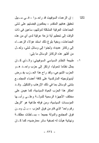 ‫: ﺇﻥ ﺍﻟﺯﻋﻤﺎﺀ ﺍﻟﺴﻭﻓﻴﻴﺕ ﻗﺩ ﺭﺍﺤـﻭﺍ – ﻓـﻲ ﺴـﺒﻴل‬      ‫ﺜﺎﻟ ﹰﺎ‬
                                                  ‫ﺜ‬
‫ﺘﺤﻘﻴﻕ ﻫﺩﻓﻬﻡ ﺍﻟﻤﺘﻘﺩﻡ – ﻴﺤﻜﻤﻭﻥ ﻗﺒﻀﺘﻬﻡ ﻋﻠﻰ ﺸﺘﻰ‬
‫ﺍﻟﺠﻤﺎﻋﺎﺕ ﺍﻟﻌﺭﻗﻴﺔ ﺍﻟﻤﺸﻜﻠﺔ ﻟﺩﻭﻟﺘﻬﻡ، ﺴﺎﻋﻴﻥ ﻓﻲ ﺫﺍﺕ‬
‫ﺍﻟﻭﻗﺕ ﺇﻟﻰ ﺘﺤﻁﻴﻡ ﺃﻴﺔ ﻨﺯﻋﺔ ﻋﺭﻗﻴﺔ ﻟﺩﻯ ﺃﻱ ﻤﻥ ﻫﺫﻩ‬
‫ﺍﻟﺠﻤﺎﻋﺎﺕ، ﻭﺒﻐﻴﺔ ﺒﻠﻭﻍ ﺫﻟﻙ ﺍﺴﺘﻨﺩ ﻫﺅﻻﺀ ﺍﻟﺯﻋﻤـﺎﺀ‬
‫ﺇﻟﻰ ﺭﻜﺎﺌﺯ ﻋﺩﻴﺩﺓ، ﻭﻟﺠﺌﻭﺍ ﺇﻟﻰ ﻭﺴﺎﺌل ﺸﺘﻰ، ﻭﻟﻌـل‬
           ‫ﻤﻥ ﺃﻅﻬﺭ ﻫﺫﻩ ﺍﻟﺭﻜﺎﺌﺯ ﺍﻟﻭﺴﺎﺌل ﻤﺎ ﻴﻠﻲ:‬
‫١- ﻁﺒﻴﻌﺔ ﺍﻟﻨﻅﺎﻡ ﺍﻟﺴﻴﺎﺴﻲ ﺍﻟﺴﻭﻓﻴﻴﺘﻲ: ﻭﺍﻟـﺫﻱ ﻜـﺎﻥ‬
‫‪‬ﻤﺜل ﻨﻅﺎ ‪‬ﺎ ﺸﻤﻭﻟ ‪‬ﺎ، ﺍﺭﺘﻜﺯ ﺇﻟﻰ ﺤﺯﺏ ﻭﺍﺤـﺩ ﻫـﻭ‬
                          ‫ﻴ‬       ‫ﻤ‬        ‫ﻴ‬
‫ﺍﻟﺤﺯﺏ ﺍﻟﺸﻴﻭﻋﻲ، ﻭﻟﻘﺩ ﺭﺍﺡ ﻫﺫﺍ ﺍﻟﺤـﺯﺏ ﻴﻔـﺭﺽ‬
‫ﺃﻴﺩﻴﻭﻟﻭﺠﻴﺘﻪ ﺍﻟﻤﺎﺭﻜﺴﻴﺔ ﻋﻠﻰ ﻜﺎﻓﺔ ﺃﻋﻀﺎﺀ ﺍﻟﻤﺠﺘﻤـﻊ‬
‫ﺒﺸﺘﻰ ﺍﻟﻭﺴﺎﺌل ﺒﻤﺎ ﻓﻲ ﺫﻟﻙ ﺍﻹﺭﻫﺎﺏ ﻭﺍﻟﺘﻨﻜﻴل. ﻭﻗـﺩ‬
‫ﺍﺤﺘﻜﺭ ﻫﺫﺍ ﺍﻟﺤﺯﺏ ﺍﻟﺤﻴﺎﺓ ﺍﻟﺴﻴﺎﺴﻴﺔ، ﻜﻤﺎ ﻫﻴﻤﻥ ﻋﻠﻰ‬
‫ﻤﺨﺘﻠﻑ ﺍﻷﺠﻬﺯﺓ ﺍﻟﺭﺴﻤﻴﺔ ﻟﻠﺩﻭﻟـﺔ ﻭﻋﻠـﻰ ﺭﺃﺴـﻬﺎ‬
‫ﺍﻟﻤﺅﺴﺴﺎﺕ ﺍﻟﺴﻴﺎﺴﻴﺔ، ﻭﻤﻥ ﻓﻭﻗﻪ ﻁﺎﻏﻴﺔ ﻫﻭ "ﺍﻟﺭﺠل‬
‫ﺭﻗﻡ ﻭﺍﺤﺩ" ﺍﻟﺫﻱ ﻗﺎﻡ ﻤﻥ ﻓﻭﻕ ﺍﻟﺤﺯﺏ – ﺒـل ﻭﻤـﻥ‬
‫ﻓﻭﻕ ﺍﻟﻤﺠﺘﻤﻊ ﻭﺍﻟﺩﻭﻟﺔ ﺠﻤﻴ ‪‬ﺎ – ﺒﺴـﻠﻁﺎﺕ ﻤﻁﻠﻘـﺔ‬
                  ‫ﻌ‬
‫ﻭﻨﻬﺎﺌﻴﺔ ﻫﻴﺄﺕ ﻟﻪ ﺘﺼﻔﻴﺔ ﺴﺎﺌﺭ ﻤﻌﺎﺭﻀﻴﻪ، ﻜﻤﺎ ﻜـﺎﻥ‬


                      ‫- ٤٧٨ -‬
 