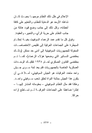 ‫ﺍﻹﻋﻼﻡ ﻓﻲ ﻅل ﺫﻟﻙ ﺍﻟﻨﻅﺎﻡ ﻤﻭﺠ ‪‬ـﺎ ﺒﺤﻴـﺙ ﻜـﺎﻥ‬
             ‫ﻬ‬
‫ﺸﺎﻏﻠﻪ ﺍﻷﻭﺤﺩ ﻫﻭ ﺍﻟﺩﻋﺎﻴﺔ ﻟﻠﻨﻅﺎﻡ، ﻭﺍﻟﺘﻌﺘﻴﻡ ﻋﻠﻰ ﻜﺎﻓﺔ‬
‫ﺃﺨﻁﺎﺌﻪ، ﻭﻜل ﺫﻟﻙ ﺇﻟﻰ ﺠﺎﻨﺏ ﻭﻀﻊ ﻗﻴﻭﺩ ﻫﺎﺌﻠﺔ ﻤﻥ‬
‫ﺠﺎﻨﺏ ﺍﻟﻨﻅﺎﻡ ﻋﻠﻰ ﺤﺭﻴﺔ ﺍﻟﺭﺃﻱ، ﻭﺍﻟﺘﻌﺒﻴﺭ، ﻭﺍﻟﻌﻘﻴﺩﺓ.‬
‫ﻭﻓﻭﻕ ﻜل ﻤﺎ ﺘﻘﺩﻡ ﻋﻤﺩ ﺍﻟﺯﻋﻤﺎﺀ ﺍﻟﺴﻭﻓﻴﻴﺕ ﺒﻐﻴـﺔ ﺇﺤﻜـﺎﻡ‬
‫ﺍﻟﺴﻴﻁﺭﺓ ﻋﻠﻰ ﺍﻟﺠﻤﺎﻋﺎﺕ ﺍﻟﻌﺭﻗﻴﺔ ﺇﻟﻰ ﺘﻘﻠﻴﺹ ﺍﻻﺨﺘﺼﺎﺼـﺎﺕ‬
‫ﺍﻟﻤﺨﻭﻟﺔ ﻟﻠﺠﻤﻬﻭﺭﻴﺎﺕ ﺍﻟﺴﻭﻓﻴﻴﺘﻴﺔ ﺇﻟﻰ ﺃﺩﻨﻰ ﺤﺩ ﻤﻤﻜﻥ )ﻭﺫﻟـﻙ‬
‫ﺒﻤﻘﺘﻀﻰ ﺍﻟﺩﺴﺎﺘﻴﺭ ﺍﻟﺘﻲ ﻭﻀﻌﻬﺎ ﻫﺅﻻﺀ ﺍﻟﺯﻋﻤﺎﺀ(، ﻜﻤـﺎ ﺘـﻡ‬
‫ﺒﻤﻘﺘﻀﻰ ﺍﻟﻘﺎﻨﻭﻥ ﺍﻟﻌﺴﻜﺭﻱ ﻟﻌـﺎﻡ ٨٣٩١ ﺘﻔﻜﻴـﻙ ﺍﻟﻭﺤـﺩﺍﺕ‬
‫ﺍﻟﻌﺴﻜﺭﻴﺔ ﺍﻟﺨﺎﺼﺔ ﺒﺎﻟﺠﻤﻬﻭﺭﻴﺎﺕ ﻓﻠﻡ ﻴﻌﺩ ﺜﻤﺔ ﺴـﻭﻯ ﺠـﻴﺵ‬
‫ﻭﺍﺤﺩ ﻤﺘﻌﺩﺩ ﺍﻟﻌﺭﻗﻴﺎﺕ ﻫﻭ ﺍﻟﺠﻴﺵ ﺍﻟﺴﻭﻓﻴﻴﺘﻲ، ﺃﻤـﻼ ﻓـﻲ ﺃﻥ‬
       ‫ﹰ‬
‫ﻴﻜﻭﻥ ﻫﺫﺍ ﺍﻟﺠﻴﺵ ﺒﻤﺜﺎﺒﺔ ﺍﻟﻨﻭﺍﺓ ﻟﺨﻠﻕ ﺸﻌﺏ ﺴـﻭﻓﻴﺘﻲ ﻭﺍﺤـﺩ.‬
‫ﻭﻫﻜﺫﺍ ﻓﻘﺩ ﻤﺜل ﺍﻟﻨﻅﺎﻡ ﺍﻟﺴﻭﻓﻴﻴﺘﻲ – ﺒﻤﻘﻭﻤﺎﺘﻪ ﺍﻟﻤﺸﺎﺭ ﺇﻟﻴﻬـﺎ –‬
‫ﺇﻁﺎ ‪‬ﺍ ﻀﺎﻏ ﹰﺎ ﻋﻠﻰ ﺍﻟﺠﻤﺎﻋﺎﺕ ﺍﻟﻌﺭﻗﻴـﺔ ﻟـﻡ ﺘﺴـﺘﻁﻊ ﺇﺯﺍﺀﻩ‬
                                        ‫ﻁ‬      ‫ﺭ‬
                                                   ‫ﺤﺭﺍ ﹰﺎ.‬
                                                     ‫ﻜ‬




                       ‫- ٥٧٨ -‬
 