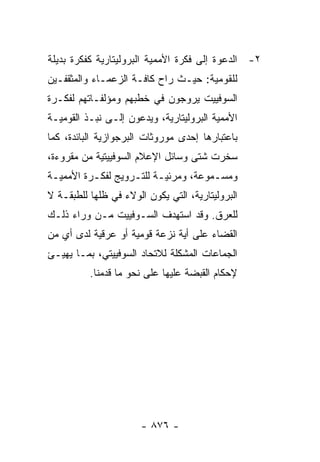 ‫٢- ﺍﻟﺩﻋﻭﺓ ﺇﻟﻰ ﻓﻜﺭﺓ ﺍﻷﻤﻤﻴﺔ ﺍﻟﺒﺭﻭﻟﻴﺘﺎﺭﻴﺔ ﻜﻔﻜﺭﺓ ﺒﺩﻴﻠﺔ‬
‫ﻟﻠﻘﻭﻤﻴﺔ: ﺤﻴـﺙ ﺭﺍﺡ ﻜﺎﻓـﺔ ﺍﻟﺯﻋﻤـﺎﺀ ﻭﺍﻟﻤﺜﻘﻔـﻴﻥ‬
‫ﺍﻟﺴﻭﻓﻴﻴﺕ ﻴﺭﻭﺠﻭﻥ ﻓﻲ ﺨﻁﺒﻬﻡ ﻭﻤﺅﻟﻔـﺎﺘﻬﻡ ﻟﻔﻜـﺭﺓ‬
‫ﺍﻷﻤﻤﻴﺔ ﺍﻟﺒﺭﻭﻟﻴﺘﺎﺭﻴﺔ، ﻭﻴﺩﻋﻭﻥ ﺇﻟـﻰ ﻨﺒـﺫ ﺍﻟﻘﻭﻤﻴـﺔ‬
‫ﺒﺎﻋﺘﺒﺎﺭﻫﺎ ﺇﺤﺩﻯ ﻤﻭﺭﻭﺜﺎﺕ ﺍﻟﺒﺭﺠﻭﺍﺯﻴﺔ ﺍﻟﺒﺎﺌﺩﺓ، ﻜﻤﺎ‬
‫ﺴﺨﺭﺕ ﺸﺘﻰ ﻭﺴﺎﺌل ﺍﻹﻋﻼﻡ ﺍﻟﺴﻭﻓﻴﻴﺘﻴﺔ ﻤﻥ ﻤﻘﺭﻭﺀﺓ،‬
‫ﻭﻤﺴـﻤﻭﻋﺔ، ﻭﻤﺭﺌﻴـﺔ ﻟﻠﺘـﺭﻭﻴﺞ ﻟﻔﻜـﺭﺓ ﺍﻷﻤﻤﻴـﺔ‬
 ‫ـ‬        ‫ـ‬        ‫ـ ـ‬               ‫ـ‬
‫ﺍﻟﺒﺭﻭﻟﻴﺘﺎﺭﻴﺔ، ﺍﻟﺘﻲ ﻴﻜﻭﻥ ﺍﻟﻭﻻﺀ ﻓﻲ ﻅﻠﻬﺎ ﻟﻠﻁﺒﻘـﺔ ﻻ‬
‫ﻟﻠﻌﺭﻕ. ﻭﻗﺩ ﺍﺴﺘﻬﺩﻑ ﺍﻟﺴـﻭﻓﻴﻴﺕ ﻤـﻥ ﻭﺭﺍﺀ ﺫﻟـﻙ‬
‫ﺍﻟﻘﻀﺎﺀ ﻋﻠﻰ ﺃﻴﺔ ﻨﺯﻋﺔ ﻗﻭﻤﻴﺔ ﺃﻭ ﻋﺭﻗﻴﺔ ﻟﺩﻯ ﺃﻱ ﻤﻥ‬
‫ﺍﻟﺠﻤﺎﻋﺎﺕ ﺍﻟﻤﺸﻜﻠﺔ ﻟﻼﺘﺤﺎﺩ ﺍﻟﺴﻭﻓﻴﻴﺘﻲ، ﺒﻤـﺎ ﻴﻬﻴـﺊ‬
          ‫ﻹﺤﻜﺎﻡ ﺍﻟﻘﺒﻀﺔ ﻋﻠﻴﻬﺎ ﻋﻠﻰ ﻨﺤﻭ ﻤﺎ ﻗﺩﻤﻨﺎ.‬




                       ‫- ٦٧٨ -‬
 