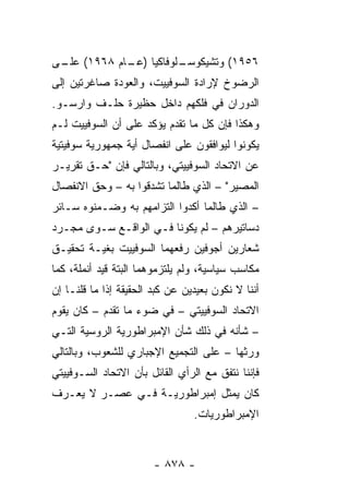 ‫ـﻠﻭﻓﺎﻜﻴﺎ ) ـﺎﻡ ٨٦٩١( ـﻰ‬
 ‫ﻋﻠـ‬       ‫ﻋـ‬         ‫٦٥٩١( ﻭﺘﺸﻴﻜﻭﺴـ‬
‫ﺍﻟﺭﻀﻭﺥ ﻹﺭﺍﺩﺓ ﺍﻟﺴﻭﻓﻴﻴﺕ، ﻭﺍﻟﻌﻭﺩﺓ ﺼﺎﻏﺭﺘﻴﻥ ﺇﻟﻰ‬
‫ﺍﻟﺩﻭﺭﺍﻥ ﻓﻲ ﻓﻠﻜﻬﻡ ﺩﺍﺨل ﺤﻅﻴﺭﺓ ﺤﻠـﻑ ﻭﺍﺭﺴـﻭ.‬
‫ﻭﻫﻜﺫﺍ ﻓﺈﻥ ﻜل ﻤﺎ ﺘﻘﺩﻡ ﻴﺅﻜﺩ ﻋﻠﻰ ﺃﻥ ﺍﻟﺴﻭﻓﻴﻴﺕ ﻟـﻡ‬
‫ﻴﻜﻭﻨﻭﺍ ﻟﻴﻭﺍﻓﻘﻭﻥ ﻋﻠﻰ ﺍﻨﻔﺼﺎل ﺃﻴﺔ ﺠﻤﻬﻭﺭﻴﺔ ﺴﻭﻓﻴﺘﻴﺔ‬
‫ﻋﻥ ﺍﻻﺘﺤﺎﺩ ﺍﻟﺴﻭﻓﻴﻴﺘﻲ، ﻭﺒﺎﻟﺘﺎﻟﻲ ﻓﺈﻥ "ﺤـﻕ ﺘﻘﺭﻴـﺭ‬
‫ﺍﻟﻤﺼﻴﺭ" – ﺍﻟﺫﻱ ﻁﺎﻟﻤﺎ ﺘﺸﺩﻗﻭﺍ ﺒﻪ – ﻭﺤﻕ ﺍﻻﻨﻔﺼﺎل‬
‫– ﺍﻟﺫﻱ ﻁﺎﻟﻤﺎ ﺃﻜﺩﻭﺍ ﺍﻟﺘﺯﺍﻤﻬﻡ ﺒﻪ ﻭﻀـﻤﻨﻭﻩ ﺴـﺎﺌﺭ‬
‫ﺩﺴﺎﺘﻴﺭﻫﻡ – ﻟﻡ ﻴﻜﻭﻨﺎ ﻓـﻲ ﺍﻟﻭﺍﻗـﻊ ﺴـﻭﻯ ﻤﺠـﺭﺩ‬
‫ﺸﻌﺎﺭﻴﻥ ﺃﺠﻭﻓﻴﻥ ﺭﻓﻌﻬﻤﺎ ﺍﻟﺴﻭﻓﻴﻴﺕ ﺒﻐﻴـﺔ ﺘﺤﻘﻴـﻕ‬
‫ﻤﻜﺎﺴﺏ ﺴﻴﺎﺴﻴﺔ، ﻭﻟﻡ ﻴﻠﺘﺯﻤﻭﻫﻤﺎ ﺍﻟﺒﺘﺔ ﻗﻴﺩ ﺃﻨﻤﻠﺔ، ﻜﻤﺎ‬
‫ﺃﻨﻨﺎ ﻻ ﻨﻜﻭﻥ ﺒﻌﻴﺩﻴﻥ ﻋﻥ ﻜﺒﺩ ﺍﻟﺤﻘﻴﻘﺔ ﺇﺫﺍ ﻤﺎ ﻗﻠﻨـﺎ ﺇﻥ‬
‫ﺍﻻﺘﺤﺎﺩ ﺍﻟﺴﻭﻓﻴﻴﺘﻲ – ﻓﻲ ﻀﻭﺀ ﻤﺎ ﺘﻘﺩﻡ – ﻜﺎﻥ ﻴﻘﻭﻡ‬
‫– ﺸﺄﻨﻪ ﻓﻲ ﺫﻟﻙ ﺸﺄﻥ ﺍﻹﻤﺒﺭﺍﻁﻭﺭﻴﺔ ﺍﻟﺭﻭﺴﻴﺔ ﺍﻟﺘـﻲ‬
‫ﻭﺭﺜﻬﺎ – ﻋﻠﻰ ﺍﻟﺘﺠﻤﻴﻊ ﺍﻹﺠﺒﺎﺭﻱ ﻟﻠﺸﻌﻭﺏ، ﻭﺒﺎﻟﺘﺎﻟﻲ‬
‫ﻓﺈﻨﻨﺎ ﻨﺘﻔﻕ ﻤﻊ ﺍﻟﺭﺃﻱ ﺍﻟﻘﺎﺌل ﺒﺄﻥ ﺍﻻﺘﺤﺎﺩ ﺍﻟﺴـﻭﻓﻴﻴﺘﻲ‬
‫ﻜﺎﻥ ‪‬ﻤﺜل ﺇﻤﺒﺭﺍﻁﻭﺭﻴـﺔ ﻓـﻲ ﻋﺼـﺭ ﻻ ﻴﻌـﺭﻑ‬
                                ‫ﻴ‬
                                 ‫ﺍﻹﻤﺒﺭﺍﻁﻭﺭﻴﺎﺕ.‬


                        ‫- ٨٧٨ -‬
 