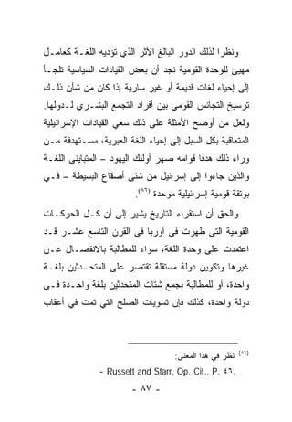 ‫ﻭﻨﻅ ‪‬ﺍ ﻟﺫﻟﻙ ﺍﻟﺩﻭﺭ ﺍﻟﺒﺎﻟﻎ ﺍﻷﺜﺭ ﺍﻟﺫﻱ ﺘﺅﺩﻴﻪ ﺍﻟﻠﻐـﺔ ﻜﻌﺎﻤـل‬
                                                 ‫ﺭ‬
‫ﻤﻬﻴﺊ ﻟﻠﻭﺤﺩﺓ ﺍﻟﻘﻭﻤﻴﺔ ﻨﺠﺩ ﺃﻥ ﺒﻌﺽ ﺍﻟﻘﻴﺎﺩﺍﺕ ﺍﻟﺴﻴﺎﺴﻴﺔ ﺘﻠﺠـﺄ‬
                                                     ‫‪‬‬
‫ﺇﻟﻰ ﺇﺤﻴﺎﺀ ﻟﻐﺎﺕ ﻗﺩﻴﻤﺔ ﺃﻭ ﻏﻴﺭ ﺴﺎﺭﻴﺔ ﺇﺫﺍ ﻜﺎﻥ ﻤﻥ ﺸﺄﻥ ﺫﻟـﻙ‬
‫ﺘﺭﺴﻴﺦ ﺍﻟﺘﺠﺎﻨﺱ ﺍﻟﻘﻭﻤﻲ ﺒﻴﻥ ﺃﻓﺭﺍﺩ ﺍﻟﺘﺠﻤﻊ ﺍﻟﺒﺸـﺭﻱ ﻟـﺩﻭﻟﻬﺎ.‬
‫ﻭﻟﻌل ﻤﻥ ﺃﻭﻀﺢ ﺍﻷﻤﺜﻠﺔ ﻋﻠﻰ ﺫﻟﻙ ﺴﻌﻲ ﺍﻟﻘﻴﺎﺩﺍﺕ ﺍﻹﺴﺭﺍﺌﻴﻠﻴﺔ‬
‫ﺍﻟﻤﺘﻌﺎﻗﺒﺔ ﺒﻜل ﺍﻟﺴﺒل ﺇﻟﻰ ﺇﺤﻴﺎﺀ ﺍﻟﻠﻐﺔ ﺍﻟﻌﺒﺭﻴﺔ، ﻤﺴـﺘﻬﺩﻓﺔ ﻤـﻥ‬
                                        ‫‪‬‬
‫ﻭﺭﺍﺀ ﺫﻟﻙ ﻫﺩ ﹰﺎ ﻗﻭﺍﻤﻪ ﺼﻬﺭ ﺃﻭﻟﺌﻙ ﺍﻟﻴﻬﻭﺩ – ﺍﻟﻤﺘﺒﺎﻴﻨﻲ ﺍﻟﻠﻐـﺔ‬
                                           ‫ﻓ‬
‫ﻭﺍﻟﺫﻴﻥ ﺠﺎﺀﻭﺍ ﺇﻟﻰ ﺇﺴﺭﺍﺌﻴل ﻤﻥ ﺸﺘﻰ ﺃﺼﻘﺎﻉ ﺍﻟﺒﺴﻴﻁﺔ – ﻓـﻲ‬
                         ‫ﺒﻭﺘﻘﺔ ﻗﻭﻤﻴﺔ ﺇﺴﺭﺍﺌﻴﻠﻴﺔ ﻤﻭﺤﺩﺓ )٦٨(.‬
‫ﻭﺍﻟﺤﻕ ﺃﻥ ﺍﺴﺘﻘﺭﺍﺀ ﺍﻟﺘﺎﺭﻴﺦ ﻴﺸﻴﺭ ﺇﻟﻰ ﺃﻥ ﻜـل ﺍﻟﺤﺭﻜـﺎﺕ‬
‫ﺍﻟﻘﻭﻤﻴﺔ ﺍﻟﺘﻲ ﻅﻬﺭﺕ ﻓﻲ ﺃﻭﺭﺒﺎ ﻓﻲ ﺍﻟﻘﺭﻥ ﺍﻟﺘﺎﺴﻊ ﻋﺸـﺭ ﻗـﺩ‬
‫ﺍﻋﺘﻤﺩﺕ ﻋﻠﻰ ﻭﺤﺩﺓ ﺍﻟﻠﻐﺔ، ﺴﻭﺍﺀ ﻟﻠﻤﻁﺎﻟﺒﺔ ﺒﺎﻻﻨﻔﺼـﺎل ﻋـﻥ‬
‫ﻏﻴﺭﻫﺎ ﻭﺘﻜﻭﻴﻥ ﺩﻭﻟﺔ ﻤﺴﺘﻘﻠﺔ ﺘﻘﺘﺼﺭ ﻋﻠﻰ ﺍﻟﻤﺘﺤـﺩﺜﻴﻥ ﺒﻠﻐـﺔ‬
‫ﻭﺍﺤﺩﺓ، ﺃﻭ ﻟﻠﻤﻁﺎﻟﺒﺔ ﺒﺠﻤﻊ ﺸﺘﺎﺕ ﺍﻟﻤﺘﺤﺩﺜﻴﻥ ﺒﻠﻐﺔ ﻭﺍﺤـﺩﺓ ﻓـﻲ‬
‫ﺩﻭﻟﺔ ﻭﺍﺤﺩﺓ، ﻜﺫﻟﻙ ﻓﺈﻥ ﺘﺴﻭﻴﺎﺕ ﺍﻟﺼﻠﺢ ﺍﻟﺘﻲ ﺘﻤﺕ ﻓﻲ ﺃﻋﻘﺎﺏ‬



                                                          ‫)٦٨(‬
                                    ‫ﺍﻨﻅﺭ ﻓﻲ ﻫﺫﺍ ﺍﻟﻤﻌﻨﻰ:‬
               ‫.٦٤ .‪- Russett and Starr, Op. Cit., P‬‬
                        ‫- ٧٨ -‬
 