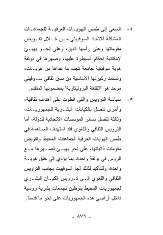 ‫٤- ﺍﻟﺴﻌﻲ ﺇﻟﻰ ﻁﻤﺱ ﺍﻟﻬﻭﻴـﺎﺕ ﺍﻟﻌﺭﻗﻴـﺔ ﻟﻠﺠﻤﺎﻋـﺎﺕ‬
‫ﺍﻟﻤﺸﻜﻠﺔ ﻟﻼﺘﺤﺎﺩ ﺍﻟﺴﻭﻓﻴﻴﺘﻲ ﻤـﻥ ﺨـﻼل ﺘﻘـﻭﻴﺽ‬
‫ﻤﻘﻭﻤﺎﺘﻬﺎ ﻭﻋﻠﻰ ﺭﺃﺴﻬﺎ ﺍﻟﺩﻴﻥ، ﻭﻋﻠﻰ ﻨﺤـﻭ ﻴﻬﻴـﺊ‬
‫ﻹﻤﻜﺎﻨﻴﺔ ﺇﺤﻜﺎﻡ ﺍﻟﺴﻴﻁﺭﺓ ﻋﻠﻴﻬﺎ، ﻭﺼﻬﺭﻫﺎ ﻓﻲ ﺒﻭﺘﻘﺔ‬
‫ﻫﻭﻴﺔ ﺴﻭﻓﻴﺘﻴﺔ ﺠﺎﻤﻌﺔ ﺘﺠﺏ ﻤﺎ ﻋﺩﺍﻫﺎ ﻤﻥ ﻫﻭﻴـﺎﺕ،‬
‫ﻭﺘﺴﺘﻤﺩ ﺭﻜﻴﺯﺘﻬﺎ ﺍﻷﺴﺎﺴﻴﺔ ﻤﻥ ﻨﺴﻕ ﺜﻘﺎﻓﻲ ﺴـﻭﻓﻴﺘﻲ‬
  ‫ﻤﻭﺤﺩ ﻫﻭ "ﺍﻟﺜﻘﺎﻓﺔ ﺍﻟﺒﺭﻭﻟﻴﺘﺎﺭﻴﺔ" ﺒﻤﻀﻤﻭﻨﻬﺎ ﺍﻟﻤﺘﻘﺩﻡ.‬
‫٥- ﺴﻴﺎﺴﺔ ﺍﻟﺘﺭﻭﻴﺱ ﻭﺍﻟﺘﻲ ﺍﻨﻁﻭﺕ ﻋﻠﻰ ﺃﻫﺩﺍﻑ ﺜﻘﺎﻓﻴﺔ،‬
‫ﻭﺃﺨﺭﻯ ﺘﺘﺼل ﺒﺎﻟﻜﻴﺎﻨﺎﺕ ﺍﻟﺒﺸـﺭﻴﺔ ﻟﻠﺠﻤﻬﻭﺭﻴـﺎﺕ،‬
‫ﻭﺜﺎﻟﺜﺔ ﺘﺘﺼل ﺒﺴﺎﺌﺭ ﺍﻟﻤﺅﺴﺴﺎﺕ ﺍﻻﺘﺤﺎﺩﻴﺔ ﻟﻠﺩﻭﻟﺔ، ﺃﻤﺎ‬
‫ﺍﻟﺘﺭﻭﻴﺱ ﺍﻟﺜﻘﺎﻓﻲ ﻭﺍﻟﻠﻐﻭﻱ ﻓﻘﺩ ﺍﺴﺘﻬﺩﻑ ﺍﻟﻤﺴﺎﻫﻤﺔ ﻓﻲ‬
‫ﻁﻤﺱ ﺍﻟﻬﻭﻴﺎﺕ ﺍﻟﻌﺭﻗﻴﺔ ﻟﺠﻤﺎﻋﺎﺕ ﺍﻟﻤﺤﻴﻁ ﻭﺘﻘﻭﻴﺽ‬
‫ﻤﻘﻭﻤﺎﺕ ﺫﺍﺘﻴﺎﺘﻬﺎ، ﻋﻠﻰ ﻨﺤﻭ ﻴﻬﻴـﺊ ﻟﺼـﻬﺭﻫﺎ ﻤـﻊ‬
‫ﺍﻟﺭﻭﺱ ﻓﻲ ﺒﻭﺘﻘﺔ ﻭﺍﺤﺩﺓ، ﺒﻤﺎ ﻴﺅﺩﻱ ﺇﻟﻰ ﺨﻠﻕ ﻫﻭﻴـﺔ‬
‫ﻭﺍﺤﺩﺓ، ﻭﻟﻠﺘﺄﻜﻴﺩ ﻟﺫﻟﻙ ﻟﺠﺄ ﺍﻟﺴﻭﻓﻴﻴﺕ ﺒﺠﺎﻨﺏ ﺍﻟﺘﺭﻭﻴﺱ‬
‫ﺍﻟﺜﻘﺎﻓﻲ ﻭﺍﻟﻠﻐﻭﻱ ﺇﻟـﻰ ﺘـﺭﻭﻴﺱ ﺍﻟﻜﻴـﺎﻥ ﺍﻟﺒﺸـﺭﻱ‬
‫ﻟﺠﻤﻬﻭﺭﻴﺎﺕ ﺍﻟﻤﺤﻴﻁ ﺒﺘﻭﻁﻴﻥ ﺘﺠﻤﻌﺎﺕ ﺒﺸﺭﻴﺔ ﺭﻭﺴﻴﺔ‬
‫ﺩﺍﺨل ﺃﺭﺍﻀﻲ ﻫﺫﻩ ﺍﻟﺠﻤﻬﻭﺭﻴﺎﺕ ﻋﻠﻰ ﻨﺤﻭ ﻤﺎ ﻗﺩﻤﻨﺎ.‬


                        ‫- ٩٧٨ -‬
 