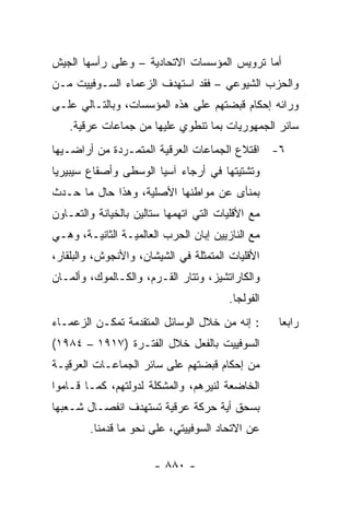 ‫ﺃﻤﺎ ﺘﺭﻭﻴﺱ ﺍﻟﻤﺅﺴﺴﺎﺕ ﺍﻻﺘﺤﺎﺩﻴﺔ – ﻭﻋﻠﻰ ﺭﺃﺴﻬﺎ ﺍﻟﺠﻴﺵ‬
‫ﻭﺍﻟﺤﺯﺏ ﺍﻟﺸﻴﻭﻋﻲ – ﻓﻘﺩ ﺍﺴﺘﻬﺩﻑ ﺍﻟﺯﻋﻤﺎﺀ ﺍﻟﺴـﻭﻓﻴﻴﺕ ﻤـﻥ‬
‫ﻭﺭﺍﺌﻪ ﺇﺤﻜﺎﻡ ﻗﺒﻀﺘﻬﻡ ﻋﻠﻰ ﻫﺫﻩ ﺍﻟﻤﺅﺴﺴﺎﺕ، ﻭﺒﺎﻟﺘـﺎﻟﻲ ﻋﻠـﻰ‬
    ‫ﺴﺎﺌﺭ ﺍﻟﺠﻤﻬﻭﺭﻴﺎﺕ ﺒﻤﺎ ﺘﻨﻁﻭﻱ ﻋﻠﻴﻬﺎ ﻤﻥ ﺠﻤﺎﻋﺎﺕ ﻋﺭﻗﻴﺔ.‬
‫٦- ﺍﻗﺘﻼﻉ ﺍﻟﺠﻤﺎﻋﺎﺕ ﺍﻟﻌﺭﻗﻴﺔ ﺍﻟﻤﺘﻤـﺭﺩﺓ ﻤﻥ ﺃﺭﺍﻀـﻴﻬﺎ‬
‫ﻭﺘﺸﺘﻴﺘﻬﺎ ﻓﻲ ﺃﺭﺠﺎﺀ ﺁﺴﻴﺎ ﺍﻟﻭﺴﻁﻰ ﻭﺃﺼﻘﺎﻉ ﺴﻴﺒﻴﺭﻴﺎ‬
‫ﺒﻤﻨﺄﻯ ﻋﻥ ﻤﻭﺍﻁﻨﻬﺎ ﺍﻷﺼﻠﻴﺔ، ﻭﻫﺫﺍ ﺤﺎل ﻤﺎ ﺤـﺩﺙ‬
‫ﻤﻊ ﺍﻷﻗﻠﻴﺎﺕ ﺍﻟﺘﻲ ﺍﺘﻬﻤﻬﺎ ﺴﺘﺎﻟﻴﻥ ﺒﺎﻟﺨﻴﺎﻨﺔ ﻭﺍﻟﺘﻌـﺎﻭﻥ‬
‫ﻤﻊ ﺍﻟﻨﺎﺯﻴﻴﻥ ﺇﺒﺎﻥ ﺍﻟﺤﺭﺏ ﺍﻟﻌﺎﻟﻤﻴـﺔ ﺍﻟﺜﺎﻨﻴـﺔ، ﻭﻫـﻲ‬
‫ﺍﻷﻗﻠﻴﺎﺕ ﺍﻟﻤﺘﻤﺜﻠﺔ ﻓﻲ ﺍﻟﺸﻴﺸﺎﻥ، ﻭﺍﻷﻨﺠﻭﺵ، ﻭﺍﻟﺒﻠﻘﺎﺭ،‬
‫ﻭﺍﻟﻜﺎﺭﺍﺘﺸﻴﺯ، ﻭﺘﺘﺎﺭ ﺍﻟﻘـﺭﻡ، ﻭﺍﻟﻜـﺎﻟﻤﻭﻙ، ﻭﺃﻟﻤـﺎﻥ‬
                                        ‫ﺍﻟﻔﻭﻟﺠﺎ.‬
‫: ﺇﻨﻪ ﻤﻥ ﺨﻼل ﺍﻟﻭﺴﺎﺌل ﺍﻟﻤﺘﻘﺩﻤﺔ ﺘﻤﻜـﻥ ﺍﻟﺯﻋﻤـﺎﺀ‬       ‫ﺭﺍﺒ ‪‬ﺎ‬
                                                    ‫ﻌ‬
‫ﺍﻟﺴﻭﻓﻴﻴﺕ ﺒﺎﻟﻔﻌل ﺨﻼل ﺍﻟﻔﺘـﺭﺓ )٧١٩١ – ٤٨٩١(‬
‫ﻤﻥ ﺇﺤﻜﺎﻡ ﻗﺒﻀﺘﻬﻡ ﻋﻠﻰ ﺴﺎﺌﺭ ﺍﻟﺠﻤﺎﻋـﺎﺕ ﺍﻟﻌﺭﻗﻴـﺔ‬
‫ﺍﻟﺨﺎﻀﻌﺔ ﻟﻨﻴﺭﻫﻡ، ﻭﺍﻟﻤﺸﻜﻠﺔ ﻟﺩﻭﻟﺘﻬﻡ، ﻜﻤـﺎ ﻗـﺎﻤﻭﺍ‬
‫ﺒﺴﺤﻕ ﺃﻴﺔ ﺤﺭﻜﺔ ﻋﺭﻗﻴﺔ ﺘﺴﺘﻬﺩﻑ ﺍﻨﻔﺼـﺎل ﺸـﻌﺒﻬﺎ‬
        ‫ﻋﻥ ﺍﻻﺘﺤﺎﺩ ﺍﻟﺴﻭﻓﻴﻴﺘﻲ، ﻋﻠﻰ ﻨﺤﻭ ﻤﺎ ﻗﺩﻤﻨﺎ.‬

                       ‫- ٠٨٨ -‬
 