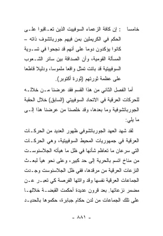 ‫: ﺇﻥ ﻜﺎﻓﺔ ﺍﻟﺯﻋﻤﺎﺀ ﺍﻟﺴﻭﻓﻴﻴﺕ ﺍﻟﺫﻴﻥ ﺘﻌـﺎﻗﺒﻭﺍ ﻋﻠـﻰ‬        ‫ﺨﺎﻤ ‪‬ﺎ‬
                                                       ‫ﺴ‬
‫ﺍﻟﺤﻜﻡ ﻓﻲ ﺍﻟﻜﺭﻴﻤﻠﻴﻥ ﺒﻤﻥ ﻓﻴﻬﻡ ﺠﻭﺭﺒﺎﺘﺸﻭﻑ ﺫﺍﺘﻪ –‬
‫ﻜﺎﻨﻭﺍ ﻴﺅﻜﺩﻭﻥ ﺩﻭ ‪‬ﺎ ﻋﻠﻰ ﺃﻨﻬﻡ ﻗﺩ ﻨﺠﺤﻭﺍ ﻓﻲ ﺘﺴـﻭﻴﺔ‬
                             ‫ﻤ‬
‫ﺍﻟﻤﺴﺄﻟﺔ ﺍﻟﻘﻭﻤﻴﺔ، ﻭﺃﻥ ﺍﻟﺼﺩﺍﻗﺔ ﺒﻴﻥ ﺴﺎﺌﺭ ﺍﻟﺸـﻌﻭﺏ‬
‫ﺍﻟﺴﻭﻓﻴﻴﺘﻴﺔ ﻗﺩ ﺒﺎﺘﺕ ﹸﻤﺜل ﻭﺍﻗﻌﺎ ﻤﻠﻤﻭ ‪‬ﺎ، ﻭﺩﻟﻴﻼ ﻗﺎﻁ ‪‬ﺎ‬
 ‫ﹰ ﻌ‬           ‫ﺴ‬       ‫‪‬‬       ‫ﺘ‬
                ‫ﻋﻠﻰ ﻋﻅﻤﺔ ﺜﻭﺭﺘﻬﻡ )ﺜﻭﺭﺓ ﺃﻜﺘﻭﺒﺭ(.‬
‫ﺃﻤﺎ ﺍﻟﻔﺼل ﺍﻟﺜﺎﻨﻲ ﻤﻥ ﻫﺫﺍ ﺍﻟﻘﺴﻡ ﻓﻘﺩ ﻋﺭﻀﻨﺎ ﻤـﻥ ﺨﻼﻟـﻪ‬
‫ﻟﻠﺤﺭﻜﺎﺕ ﺍﻟﻌﺭﻗﻴﺔ ﻓﻲ ﺍﻻﺘﺤﺎﺩ ﺍﻟﺴﻭﻓﻴﻴﺘﻲ )ﺍﻟﺴﺎﺒﻕ( ﺨﻼل ﺍﻟﺤﻘﺒﺔ‬
‫ﺍﻟﺠﻭﺭﺒﺎﺘﺸﻭﻓﻴﺔ ﻭﻤﺎ ﺒﻌﺩﻫﺎ، ﻭﻗﺩ ﺨﻠﺼﻨﺎ ﻤﻥ ﻋﺭﻀﻨﺎ ﻫﺫﺍ ﺇﻟـﻰ‬
                                                      ‫ﻤﺎ ﻴﻠﻲ:‬
‫ﻟﻘﺩ ﺸﻬﺩ ﺍﻟﻌﻬﺩ ﺍﻟﺠﻭﺭﺒﺎﺘﺸﻭﻓﻲ ﻅﻬﻭﺭ ﺍﻟﻌﺩﻴﺩ ﻤﻥ ﺍﻟﺤﺭﻜـﺎﺕ‬
‫ﺍﻟﻌﺭﻗﻴﺔ ﻓﻲ ﺠﻤﻬﻭﺭﻴﺎﺕ ﺍﻟﻤﺤﻴﻁ ﺍﻟﺴﻭﻓﻴﻴﺘﻴﺔ، ﻭﻫﻲ ﺍﻟﺤﺭﻜـﺎﺕ‬
‫ﺍﻟﺘﻲ ﺴﺭﻋﺎﻥ ﻤﺎ ﺘﻌﺎﻅﻡ ﺸﺄﻨﻬﺎ ﻓﻲ ﻅل ﻤﺎ ﻫﻴﺄﺘﻪ ﺍﻟﺠﻼﺴﻨﻭﺴـﺕ‬
‫ﻤﻥ ﻤﻨﺎﺥ ﺍﺘﺴﻡ ﺒﺎﻟﺤﺭﻴﺔ ﺇﻟﻰ ﺤﺩ ﻜﺒﻴﺭ، ﻭﻋﻠﻰ ﻨﺤﻭ ﻫﻴﺄ ﻟﺒﻌـﺙ‬
‫ﺍﻟﻨﺯﻋﺎﺕ ﺍﻟﻌﺭﻗﻴﺔ ﻤﻥ ﻤﺭﻗﺩﻫﺎ، ﻓﻔﻲ ﻅل ﺍﻟﺠﻼﺴﻨﻭﺴﺕ ﻭﺠـﺩﺕ‬
‫ﺍﻟﺠﻤﺎﻋﺎﺕ ﺍﻟﻌﺭﻗﻴﺔ ﻨﻔﺴﻬﺎ ﻭﻗﺩ ﻭﺍﺘﺘﻬﺎ ﺍﻟﻔﺭﺼﺔ ﻜﻲ ﺘﻌﺒـﺭ ﻋـﻥ‬
‫ﻤﻀﻤﺭ ﻨﺯﻋﺎﺘﻬﺎ. ﺒﻌﺩ ﻗﺭﻭﻥ ﻋﺩﻴﺩﺓ ﺃﺤﻜﻤﺕ ﺍﻟﻘﺒﻀـﺔ ﺨﻼﻟﻬـﺎ‬
‫ﻋﻠﻰ ﺘﻠﻙ ﺍﻟﺠﻤﺎﻋﺎﺕ ﻤﻥ ﻟﺩﻥ ‪‬ﻜﺎﻡ ﺠﺒﺎﺒﺭﺓ، ﺤﻜﻤﻭﻫﺎ ﺒﺎﻟﺤﺩﻴـﺩ‬
                           ‫ﺤ‬

                         ‫- ١٨٨ -‬
 