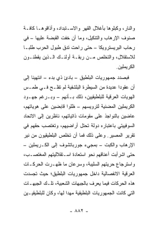 ‫ﻭﺍﻟﻨﺎﺭ، ﻭﻜﺒﻠﻭﻫﺎ ﺒﺄﻏﻼل ﺍﻟﻘﻬﺭ ﻭﺍﻻﺴـﺘﺒﺩﺍﺩ، ﻭﺃﺫﺍﻗﻭﻫـﺎ ﻜﺎﻓـﺔ‬
‫ﺼﻨﻭﻑ ﺍﻹﺭﻫﺎﺏ ﻭﺍﻟﺘﻨﻜﻴل، ﻭﻤﺎ ﺃﻥ ﺨﻔﺕ ﺍﻟﻘﺒﻀﺔ ﻋﻠﻴﻬﺎ – ﻓﻲ‬
‫ﺭﺤﺎﺏ ﺍﻟﺒﺭﻴﺴﺘﺭﻭﻴﻜﺎ – ﺤﺘﻰ ﺭﺍﺤﺕ ﺘﺩﻕ ﻁﺒﻭل ﺍﻟﺤﺭﺏ ﻁﻠ ‪‬ـﺎ‬
  ‫ﺒ‬
‫ﻟﻼﺴﺘﻘﻼل، ﻭﺍﻟﺘﺨﻠﺹ ﻤـﻥ ﺭﺒﻘـﺔ ﺃﻭﻟﺌـﻙ ﺍﻟـﺫﻴﻥ ﻴﻘﻁﻨـﻭﻥ‬
                                                ‫ﺍﻟﻜﺭﻴﻤﻠﻴﻥ.‬
‫ﻓﺒﺼﺩﺩ ﺠﻤﻬﻭﺭﻴﺎﺕ ﺍﻟﺒﻠﻁﻴﻕ – ﺒﺎﺩﺉ ﺫﻱ ﺒﺩﺀ – ﺍﻨﺘﻬﻴﻨﺎ ﺇﻟﻰ‬
‫ﺃﻥ ﻋﻘﻭ ‪‬ﺍ ﻋﺩﻴﺩﺓ ﻤﻥ ﺍﻟﺴﻴﻁﺭﺓ ﺍﻟﺒﻠﺸﻔﻴﺔ ﻟﻡ ﺘﻔﻠـﺢ ﻓـﻲ ﻁﻤـﺱ‬
                                             ‫ﺩ‬
‫ﺍﻟﻬﻭﻴﺎﺕ ﺍﻟﻌﺭﻗﻴﺔ ﻟﻠﺒﻠﻁﻴﻘﻴﻴﻥ، ﺫﻟﻙ ﺒـﺄﻨﻬﻡ – ﻭﺒـﺭﻏﻡ ﺠﻬـﻭﺩ‬
‫ﺍﻟﻜﺭﻴﻤﻠﻴﻥ ﺍﻟﻤﻀﻨﻴﺔ ﻟﺘﺭﻭﻴﺴﻬﻡ – ﻅﻠﻭﺍ ﻗﺎﺒﻀﻴﻥ ﻋﻠﻰ ﻫﻭﻴﺎﺘﻬﻡ،‬
‫ﻋﺎﻀﻴﻥ ﺒﺎﻟﻨﻭﺍﺠﺫ ﻋﻠﻰ ﻤﻘﻭﻤﺎﺕ ﺫﺍﺘﻴﺎﺘﻬﻡ، ﻨﺎﻅﺭﻴﻥ ﺇﻟﻰ ﺍﻻﺘﺤﺎﺩ‬
‫ﺍﻟﺴﻭﻓﻴﻴﺘﻲ ﺒﺎﻋﺘﺒﺎﺭﻩ ﺩﻭﻟﺔ ﺘﺤﺘل ﺃﺭﺍﻀﻴﻬﻡ، ﻭﺘﻐﺘﺼﺏ ﺤﻘﻬﻡ ﻓﻲ‬
‫ﺘﻘﺭﻴﺭ ﺍﻟﻤﺼﻴﺭ. ﻭﻋﻠﻰ ﺫﻟﻙ ﻓﻤﺎ ﺃﻥ ﺘﺨﻠﺹ ﺍﻟﺒﻠﻁﻴﻘﻴﻭﻥ ﻤﻥ ﻨﻴﺭ‬
‫ﺍﻹﺭﻫﺎﺏ ﻭﺍﻟﻜﺒﺕ – ﺒﻤﺠﻲﺀ ﺠﻭﺭﺒﺎﺘﺸﻭﻑ ﺇﻟﻰ ﺍﻟﻜـﺭﻴﻤﻠﻴﻥ –‬
‫ﺤﺘﻰ ﺍﺸﺭﺃﺒﺕ ﺃﻋﻨﺎﻗﻬﻡ ﻨﺤﻭ ﺍﺴﺘﻌﺎﺩﺓ ﺍﺴـﺘﻘﻼﻟﻴﺘﻬﻡ ﺍﻟﻤﻐﺘﺼـﺏ،‬
‫ﻭﺍﺴﺘﺭﺠﺎﻉ ﺤﺭﻴﺘﻬﻡ ﺍﻟﺴﻠﻴﺒﺔ، ﻭﺴﺭﻋﺎﻥ ﻤﺎ ﻅﻬـﺭﺕ ﺍﻟﺤﺭﻜـﺎﺕ‬
‫ﺍﻟﻌﺭﻗﻴﺔ ﺍﻻﻨﻔﺼﺎﻟﻴﺔ ﺩﺍﺨل ﺠﻤﻬﻭﺭﻴﺎﺕ ﺍﻟﺒﻠﻁﻴﻕ؛ ﺤﻴﺙ ﺘﺠﺴﺩﺕ‬
‫ﻫﺫﻩ ﺍﻟﺤﺭﻜﺎﺕ ﻓﻴﻤﺎ ﻴﻌﺭﻑ ﺒﺎﻟﺠﺒﻬﺎﺕ ﺍﻟﺸﻌﺒﻴﺔ، ﺘﻠـﻙ ﺍﻟﺠﺒﻬـﺎﺕ‬
‫ﺍﻟﺘﻲ ﻜﺎﻨﺕ ﺍﻟﺠﻤﻬﻭﺭﻴﺎﺕ ﺍﻟﺒﻠﻁﻴﻘﻴﺔ ﻤﻬ ‪‬ﺍ ﻟﻬﺎ، ﻭﻜﺎﻥ ﻟﻠﺒﻠﻁﻴﻘﻴـﻴﻥ‬
                       ‫ﺩ‬


                        ‫- ٢٨٨ -‬
 