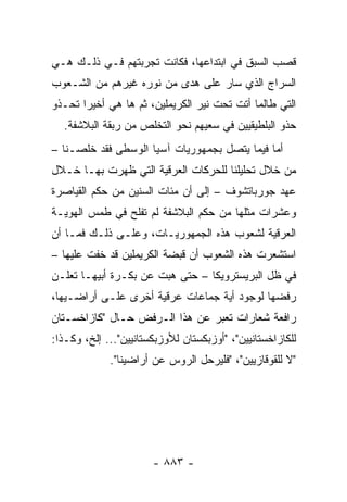 ‫ﻗﺼﺏ ﺍﻟﺴﺒﻕ ﻓﻲ ﺍﺒﺘﺩﺍﻋﻬﺎ، ﻓﻜﺎﻨﺕ ﺘﺠﺭﺒﺘﻬﻡ ﻓـﻲ ﺫﻟـﻙ ﻫـﻲ‬
‫ﺍﻟﺴﺭﺍﺝ ﺍﻟﺫﻱ ﺴﺎﺭ ﻋﻠﻰ ﻫﺩﻯ ﻤﻥ ﻨﻭﺭﻩ ﻏﻴﺭﻫﻡ ﻤﻥ ﺍﻟﺸـﻌﻭﺏ‬
‫ﺍﻟﺘﻲ ﻁﺎﻟﻤﺎ ﺃﺘﺕ ﺘﺤﺕ ﻨﻴﺭ ﺍﻟﻜﺭﻴﻤﻠﻴﻥ، ﺜﻡ ﻫﺎ ﻫﻲ ﺃﺨﻴ ‪‬ﺍ ﺘﺤـﺫﻭ‬
       ‫ﺭ‬
  ‫ﺤﺫﻭ ﺍﻟﺒﻠﻁﻴﻘﻴﻴﻥ ﻓﻲ ﺴﻌﻴﻬﻡ ﻨﺤﻭ ﺍﻟﺘﺨﻠﺹ ﻤﻥ ﺭﺒﻘﺔ ﺍﻟﺒﻼﺸﻔﺔ.‬
‫ﺃﻤﺎ ﻓﻴﻤﺎ ﻴﺘﺼل ﺒﺠﻤﻬﻭﺭﻴﺎﺕ ﺁﺴﻴﺎ ﺍﻟﻭﺴﻁﻰ ﻓﻘﺩ ﺨﻠﺼـﻨﺎ –‬
‫ﻤﻥ ﺨﻼل ﺘﺤﻠﻴﻠﻨﺎ ﻟﻠﺤﺭﻜﺎﺕ ﺍﻟﻌﺭﻗﻴﺔ ﺍﻟﺘﻲ ﻅﻬﺭﺕ ﺒﻬـﺎ ﺨـﻼل‬
‫ﻋﻬﺩ ﺠﻭﺭﺒﺎﺘﺸﻭﻑ – ﺇﻟﻰ ﺃﻥ ﻤﺌﺎﺕ ﺍﻟﺴﻨﻴﻥ ﻤﻥ ﺤﻜﻡ ﺍﻟﻘﻴﺎﺼﺭﺓ‬
‫ﻭﻋﺸﺭﺍﺕ ﻤﺜﻠﻬﺎ ﻤﻥ ﺤﻜﻡ ﺍﻟﺒﻼﺸﻔﺔ ﻟﻡ ﺘﻔﻠﺢ ﻓﻲ ﻁﻤﺱ ﺍﻟﻬﻭﻴـﺔ‬
‫ﺍﻟﻌﺭﻗﻴﺔ ﻟﺸﻌﻭﺏ ﻫﺫﻩ ﺍﻟﺠﻤﻬﻭﺭﻴـﺎﺕ، ﻭﻋﻠـﻰ ﺫﻟـﻙ ﻓﻤـﺎ ﺃﻥ‬
‫ﺍﺴﺘﺸﻌﺭﺕ ﻫﺫﻩ ﺍﻟﺸﻌﻭﺏ ﺃﻥ ﻗﺒﻀﺔ ﺍﻟﻜﺭﻴﻤﻠﻴﻥ ﻗﺩ ﺨﻔﺕ ﻋﻠﻴﻬﺎ –‬
‫ﻓﻲ ﻅل ﺍﻟﺒﺭﻴﺴﺘﺭﻭﻴﻜﺎ – ﺤﺘﻰ ﻫﺒﺕ ﻋﻥ ﺒﻜـﺭﺓ ﺃﺒﻴﻬـﺎ ﹸﻌﻠـﻥ‬
    ‫ﺘ‬
‫ﺭﻓﻀﻬﺎ ﻟﻭﺠﻭﺩ ﺃﻴﺔ ﺠﻤﺎﻋﺎﺕ ﻋﺭﻗﻴﺔ ﺃﺨﺭﻯ ﻋﻠـﻰ ﺃﺭﺍﻀـﻴﻬﺎ،‬
‫ﺭﺍﻓﻌﺔ ﺸﻌﺎﺭﺍﺕ ﺘﻌﺒﺭ ﻋﻥ ﻫﺫﺍ ﺍﻟـﺭﻓﺽ ﺤـﺎل "ﻜﺎﺯﺍﺨﺴـﺘﺎﻥ‬
‫ﻟﻠﻜﺎﺯﺍﺨﺴﺘﺎﻨﻴﻴﻥ"، "ﺃﻭﺯﺒﻜﺴﺘﺎﻥ ﻟﻸﻭﺯﺒﻜﺴﺘﺎﻨﻴﻴﻥ"... ﺇﻟﺦ، ﻭﻜـﺫﺍ:‬
             ‫"ﻻ ﻟﻠﻘﻭﻗﺎﺯﻴﻴﻥ"، "ﻓﻠﻴﺭﺤل ﺍﻟﺭﻭﺱ ﻋﻥ ﺃﺭﺍﻀﻴﻨﺎ".‬




                       ‫- ٣٨٨ -‬
 