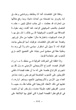 ‫ﻭﻫﻜﺫﺍ ﻓﺈﻥ ﺍﻨﺘﻔﺎﻀﺎﺕ ﺃﻟﻤﺎ ﺁﺘﺎ ﻭﻁﺸﻘﻨﺩ ﻭﺩﻭﺸﺎﻨﺒﻲ ﻭﻋﺸـﻕ‬
‫ﺁﺒﺎﺩ ﻭﻓﺭﻭﻨﺯ ﺒﻤﺎ ﺘﻀﻤﻨﺘﻪ ﻤﻥ ﺃﺤﺩﺍﺙ ﺩﺍﻤﻴﺔ، ﻭﺒﻤﺎ ﺭﻓﻊ ﺨﻼﻟﻬﺎ‬
‫ﻤﻥ ﺸﻌﺎﺭﺍﺕ ﻗﺩ ﺤﻁﻤﺕ – ﺇﻟﻰ ﺠﺎﻨﺏ ﺘﻤﺎﺜﻴل ﻟﻴﻨﻴﻥ – ﺤﻠﻤـﻪ‬
‫ﺍﻟﻤﺘﺼل ﺒﺎﻟﺸﻌﺏ ﺍﻟﺴﻭﻓﻴﻴﺘﻲ ﺍﻟﻭﺍﺤﺩ، ﻜﻤﺎ ﺃﻜﺩﺕ ﺯﻴﻑ ﻤﻘﻭﻟـﺔ‬
‫ﺍﻟﺼﺩﺍﻗﺔ ﺒﻴﻥ ﺍﻟﺸﻌﻭﺏ ﺍﻟﺴﻭﻓﻴﻴﺘﻴﺔ ﺍﻟﺘـﻲ ﻁﺎﻟﻤـﺎ ﺘﺸـﺩﻕ ﺒﻬـﺎ‬
‫ﺍﻟﺯﻋﻤﺎﺀ ﺍﻟﺴﻭﻓﻴﻴﺕ، ﺒﺎﻋﺘﺒﺎﺭﻫﺎ ﻤﺄﺜ ‪‬ﺍ ﻋﻅﻴ ‪‬ﺎ ﻤﻥ ﻤﺂﺜﺭ ﺜﻭﺭﺘﻬﻡ.‬
                 ‫ﻤ‬      ‫ﺭ‬
‫ﻭﻓﻀﻼ ﻋﻤﺎ ﺘﻘﺩﻡ ﻓﺈﻥ ﺍﻨﺘﻔﺎﻀﺎﺕ ﻋﺭﻗﻴﺎﺕ ﺁﺴﻴﺎ ﺍﻟﻭﺴﻁﻰ ﺠﺎﺀﺕ‬
                                              ‫ﹰ‬
‫ﻟﺘﺅﻜﺩ ﺃﻨﻪ: ﻻ ﺴﺒﻴل ﺇﻟﻰ ﺍﺴﺘﻘﺭﺍﺭ ﺴﻴﺎﺴﻲ ﺩﺍﺌﻡ ﻭﻻ ﺇﻟﻰ ﻭﺤـﺩﺓ‬
‫ﻭﻁﻨﻴﺔ ﺤﻘﺔ ﻓﻲ ﻤﺠﺘﻤﻊ ﺃﺴﺱ ﺒﻨﻴﺎﻨﻪ ﻋﻠﻰ ﺍﻟﺘﺠﻤﻴﻊ ﺍﻹﺠﺒـﺎﺭﻱ‬
                              ‫ﻟﺸﻌﻭﺏ ﻏﻴﺭ ﻤﺘﺠﺎﻨﺴﺔ ﻗﻭﻤ ‪‬ﺎ.‬
                                ‫ﻴ‬
‫ﻭﺇﺫﺍ ﺍﻨﺘﻘﻠﻨﺎ ﺇﻟﻰ ﺍﻟﺤﺭﻜﺎﺕ ﺍﻟﻌﺭﻗﻴﺔ ﻓـﻲ ﻤﻨﻁﻘـﺔ ﻤـﺎ ﻭﺭﺍﺀ‬
‫ﺍﻟﻘﻭﻗﺎﺯ ﻓﺒﺼﺩﺩ ﺍﻟﺼﺭﺍﻉ ﺍﻷﺫﺭﺒﻴﺠﺎﻨﻲ ﺍﻷﺭﻤﻴﻨﻲ ﺤـﻭل ﺇﻗﻠـﻴﻡ‬
‫ﻨﺎﺠﻭﺭﻨﻭ ﻜﺎﺭﺍﺒﺎﺥ ﺨﻠﺼﻨﺎ ﻋﻠﻰ ﺃﻨﻪ ﻤﺎ ﺃﻥ ﺨﻔﺕ ﻗﺒﻀﺔ ﻗـﺎﻁﻨﻲ‬
‫ﺍﻟﻜﺭﻴﻤﻠﻴﻥ ﻋﻠﻰ ﺍﻟﺸﻌﻭﺏ ﺍﻟﺨﺎﻀﻌﺔ ﻟﻨﻴﺭﻫﻡ ﺤﺘﻰ ﺭﺍﺤﺕ ﻤﺸﺎﻋﺭ‬
‫ﺍﻟﻌﺩﺍﺀ ﺒﻴﻥ ﺍﻷﺭﻤﻥ ﻭﺍﻷﺫﺭﺒﻴﺠﺎﻨﻴﻴﻥ ﺘﺘﺄﺠﺞ، ﻭﻴﺴﺘﻌﺭ ﺃﻭﺍﺭﻫـﺎ،‬
‫ﺘﻐﺫﻴﻬﺎ ﻓﻲ ﺫﻟﻙ ﺍﻷﺤﻘﺎﺩ ﺍﻟﺘﺎﺭﻴﺨﻴﺔ ﺍﻟﺘﻲ ﻁﺎﻟﻤﺎ ﻅﻠـﺕ ﺤﺒﻴﺴـﺔ‬
‫ﺼﺩﻭﺭ ﺍﻟﻔﺭﻴﻘﻴﻥ ﻟﻌﻘﻭﺩ ﻁﻭﻴﻠﺔ ﻤﻀﺕ، ﻭﻟﻡ ﻴﻘﺩﺭ ﻟﻬﺎ ﺃﻥ ﺘﺘﺠﺴﺩ‬
‫ﻓﻲ ﺍﻟﻭﺍﻗﻊ ﻨﻅ ‪‬ﺍ ﻟﻠﻘﺒﻀﺔ ﺍﻟﺠﺒﺎﺭﺓ ﺍﻟﺘﻲ ﺃﻁﺒﻕ ﺒﻬﺎ ﺍﻟﺒﻼﺸﻔﺔ ﻋﻠﻰ‬
                                          ‫ﺭ‬

                       ‫- ٤٨٨ -‬
 