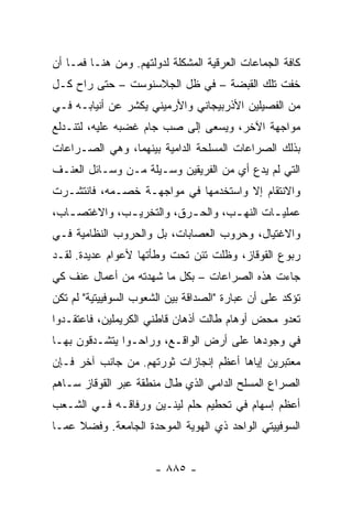 ‫ﻜﺎﻓﺔ ﺍﻟﺠﻤﺎﻋﺎﺕ ﺍﻟﻌﺭﻗﻴﺔ ﺍﻟﻤﺸﻜﻠﺔ ﻟﺩﻭﻟﺘﻬﻡ. ﻭﻤﻥ ﻫﻨـﺎ ﻓﻤـﺎ ﺃﻥ‬
‫ﺨﻔﺕ ﺘﻠﻙ ﺍﻟﻘﺒﻀﺔ – ﻓﻲ ﻅل ﺍﻟﺠﻼﺴﻨﻭﺴﺕ – ﺤﺘﻰ ﺭﺍﺡ ﻜـل‬
‫ﻤﻥ ﺍﻟﻔﺼﻴﻠﻴﻥ ﺍﻷﺫﺭﺒﻴﺠﺎﻨﻲ ﻭﺍﻷﺭﻤﻴﻨﻲ ﻴﻜﺸﺭ ﻋﻥ ﺃﻨﻴﺎﺒـﻪ ﻓـﻲ‬
‫ﻤﻭﺍﺠﻬﺔ ﺍﻵﺨﺭ، ﻭﻴﺴﻌﻰ ﺇﻟﻰ ﺼﺏ ﺠﺎﻡ ﻏﻀﺒﻪ ﻋﻠﻴﻪ، ﻟﺘﻨـﺩﻟﻊ‬
‫ﺒﺫﻟﻙ ﺍﻟﺼﺭﺍﻋﺎﺕ ﺍﻟﻤﺴﻠﺤﺔ ﺍﻟﺩﺍﻤﻴﺔ ﺒﻴﻨﻬﻤﺎ، ﻭﻫﻲ ﺍﻟﺼـﺭﺍﻋﺎﺕ‬
‫ﺍﻟﺘﻲ ﻟﻡ ﻴﺩﻉ ﺃﻱ ﻤﻥ ﺍﻟﻔﺭﻴﻘﻴﻥ ﻭﺴـﻴﻠﺔ ﻤـﻥ ﻭﺴـﺎﺌل ﺍﻟﻌﻨـﻑ‬
‫ﻭﺍﻻﻨﺘﻘﺎﻡ ﺇﻻ ﻭﺍﺴﺘﺨﺩﻤﻬﺎ ﻓﻲ ﻤﻭﺍﺠﻬـﺔ ﺨﺼـﻤﻪ، ﻓﺎﻨﺘﺸـﺭﺕ‬
‫ﻋﻤﻠﻴ ـﺎﺕ ﺍﻟﻨﻬ ـﺏ، ﻭﺍﻟﺤ ـﺭﻕ، ﻭﺍﻟﺘﺨﺭﻴ ـﺏ، ﻭﺍﻻﻏﺘﺼ ـﺎﺏ،‬
   ‫ـ‬          ‫ـ‬            ‫ـ‬        ‫ـ‬        ‫ـ‬
‫ﻭﺍﻻﻏﺘﻴﺎل، ﻭﺤﺭﻭﺏ ﺍﻟﻌﺼﺎﺒﺎﺕ، ﺒل ﻭﺍﻟﺤﺭﻭﺏ ﺍﻟﻨﻅﺎﻤﻴﺔ ﻓـﻲ‬
‫ﺭﺒﻭﻉ ﺍﻟﻘﻭﻗﺎﺯ، ﻭﻅﻠﺕ ﺘﺌﻥ ﺘﺤﺕ ﻭﻁﺄﺘﻬﺎ ﻷﻋﻭﺍﻡ ﻋﺩﻴﺩﺓ. ﻟﻘـﺩ‬
‫ﺠﺎﺀﺕ ﻫﺫﻩ ﺍﻟﺼﺭﺍﻋﺎﺕ – ﺒﻜل ﻤﺎ ﺸﻬﺩﺘﻪ ﻤﻥ ﺃﻋﻤﺎل ﻋﻨﻑ ﻜﻲ‬
‫ﺘﺅﻜﺩ ﻋﻠﻰ ﺃﻥ ﻋﺒﺎﺭﺓ "ﺍﻟﺼﺩﺍﻗﺔ ﺒﻴﻥ ﺍﻟﺸﻌﻭﺏ ﺍﻟﺴﻭﻓﻴﻴﺘﻴﺔ" ﻟﻡ ﺘﻜﻥ‬
‫ﺘﻌﺩﻭ ﻤﺤﺽ ﺃﻭﻫﺎﻡ ﻁﺎﻟﺕ ﺃﺫﻫﺎﻥ ﻗﺎﻁﻨﻲ ﺍﻟﻜﺭﻴﻤﻠﻴﻥ، ﻓﺎﻋﺘﻘـﺩﻭﺍ‬
‫ﻓﻲ ﻭﺠﻭﺩﻫﺎ ﻋﻠﻰ ﺃﺭﺽ ﺍﻟﻭﺍﻗـﻊ، ﻭﺭﺍﺤـﻭﺍ ﻴﺘﺸـﺩﻗﻭﻥ ﺒﻬـﺎ‬
‫ﻤﻌﺘﺒﺭﻴﻥ ﺇﻴﺎﻫﺎ ﺃﻋﻅﻡ ﺇﻨﺠﺎﺯﺍﺕ ﺜﻭﺭﺘﻬﻡ. ﻤﻥ ﺠﺎﻨﺏ ﺁﺨﺭ ﻓـﺈﻥ‬
‫ﺍﻟﺼﺭﺍﻉ ﺍﻟﻤﺴﻠﺢ ﺍﻟﺩﺍﻤﻲ ﺍﻟﺫﻱ ﻁﺎل ﻤﻨﻁﻘﺔ ﻋﺒﺭ ﺍﻟﻘﻭﻗﺎﺯ ﺴـﺎﻫﻡ‬
‫ﺃﻋﻅﻡ ﺇﺴﻬﺎﻡ ﻓﻲ ﺘﺤﻁﻴﻡ ﺤﻠﻡ ﻟﻴﻨـﻴﻥ ﻭﺭﻓﺎﻗـﻪ ﻓـﻲ ﺍﻟﺸـﻌﺏ‬
‫ﺍﻟﺴﻭﻓﻴﻴﺘﻲ ﺍﻟﻭﺍﺤﺩ ﺫﻱ ﺍﻟﻬﻭﻴﺔ ﺍﻟﻤﻭﺤﺩﺓ ﺍﻟﺠﺎﻤﻌﺔ. ﻭﻓﻀﻼ ﻋﻤـﺎ‬
     ‫ﹰ‬


                       ‫- ٥٨٨ -‬
 