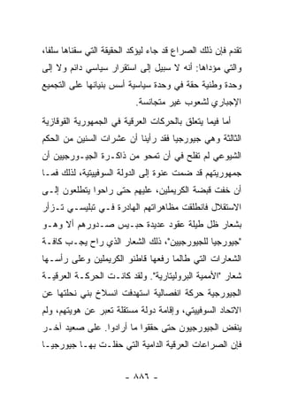 ‫ﺘﻘﺩﻡ ﻓﺈﻥ ﺫﻟﻙ ﺍﻟﺼﺭﺍﻉ ﻗﺩ ﺠﺎﺀ ﻟﻴﺅﻜﺩ ﺍﻟﺤﻘﻴﻘﺔ ﺍﻟﺘﻲ ﺴﻘﻨﺎﻫﺎ ﺴﻠ ﹰﺎ،‬
  ‫ﻔ‬
‫ﻭﺍﻟﺘﻲ ﻤﺅﺩﺍﻫﺎ: ﺃﻨﻪ ﻻ ﺴﺒﻴل ﺇﻟﻰ ﺍﺴﺘﻘﺭﺍﺭ ﺴﻴﺎﺴﻲ ﺩﺍﺌﻡ ﻭﻻ ﺇﻟﻰ‬
‫ﻭﺤﺩﺓ ﻭﻁﻨﻴﺔ ﺤﻘﺔ ﻓﻲ ﻭﺤﺩﺓ ﺴﻴﺎﺴﻴﺔ ﺃﺴﺱ ﺒﻨﻴﺎﻨﻬﺎ ﻋﻠﻰ ﺍﻟﺘﺠﻤﻴﻊ‬
                           ‫ﺍﻹﺠﺒﺎﺭﻱ ﻟﺸﻌﻭﺏ ﻏﻴﺭ ﻤﺘﺠﺎﻨﺴﺔ.‬
‫ﺃﻤﺎ ﻓﻴﻤﺎ ﻴﺘﻌﻠﻕ ﺒﺎﻟﺤﺭﻜﺎﺕ ﺍﻟﻌﺭﻗﻴﺔ ﻓﻲ ﺍﻟﺠﻤﻬﻭﺭﻴﺔ ﺍﻟﻘﻭﻗﺎﺯﻴﺔ‬
‫ﺍﻟﺜﺎﻟﺜﺔ ﻭﻫﻲ ﺠﻴﻭﺭﺠﻴﺎ ﻓﻘﺩ ﺭﺃﻴﻨﺎ ﺃﻥ ﻋﺸﺭﺍﺕ ﺍﻟﺴﻨﻴﻥ ﻤﻥ ﺍﻟﺤﻜﻡ‬
‫ﺍﻟﺸﻴﻭﻋﻲ ﻟﻡ ﺘﻔﻠﺢ ﻓﻲ ﺃﻥ ﺘﻤﺤﻭ ﻤﻥ ﺫﺍﻜـﺭﺓ ﺍﻟﺠﻴـﻭﺭﺠﻴﻴﻥ ﺃﻥ‬
‫ﺠﻤﻬﻭﺭﻴﺘﻬﻡ ﻗﺩ ﻀﻤﺕ ﻋﻨﻭﺓ ﺇﻟﻰ ﺍﻟﺩﻭﻟﺔ ﺍﻟﺴﻭﻓﻴﻴﺘﻴﺔ، ﻟﺫﻟﻙ ﻓﻤـﺎ‬
‫ﺃﻥ ﺨﻔﺕ ﻗﺒﻀﺔ ﺍﻟﻜﺭﻴﻤﻠﻴﻥ، ﻋﻠﻴﻬﻡ ﺤﺘﻰ ﺭﺍﺤﻭﺍ ﻴﺘﻁﻠﻌﻭﻥ ﺇﻟـﻰ‬
‫ﺍﻻﺴﺘﻘﻼل ﻓﺎﻨﻁﻠﻘﺕ ﻤﻅﺎﻫﺭﺍﺘﻬﻡ ﺍﻟﻬﺎﺩﺭﺓ ﻓـﻲ ﺘﺒﻠﻴﺴـﻲ ﺘـﺯﺃﺭ‬
‫ﺒﺸﻌﺎﺭ ﻅل ﻁﻴﻠﺔ ﻋﻘﻭﺩ ﻋﺩﻴﺩﺓ ﺤﺒـﻴﺱ ﺼـﺩﻭﺭﻫﻡ ﺃﻻ ﻭﻫـﻭ‬
‫"ﺠﻴﻭﺭﺠﻴﺎ ﻟﻠﺠﻴﻭﺭﺠﻴﻴﻥ"، ﺫﻟﻙ ﺍﻟﺸﻌﺎﺭ ﺍﻟﺫﻱ ﺭﺍﺡ ﻴﺠـﺏ ﻜﺎﻓـﺔ‬
‫ﺍﻟﺸﻌﺎﺭﺍﺕ ﺍﻟﺘﻲ ﻁﺎﻟﻤﺎ ﺭﻓﻌﻬﺎ ﻗﺎﻁﻨﻭ ﺍﻟﻜﺭﻴﻤﻠﻴﻥ ﻭﻋﻠﻰ ﺭﺃﺴـﻬﺎ‬
‫ﺸﻌﺎﺭ "ﺍﻷﻤﻤﻴﺔ ﺍﻟﺒﺭﻭﻟﻴﺘﺎﺭﻴﺔ". ﻭﻟﻘﺩ ﻜﺎﻨـﺕ ﺍﻟﺤﺭﻜـﺔ ﺍﻟﻌﺭﻗﻴـﺔ‬
‫ﺍﻟﺠﻴﻭﺭﺠﻴﺔ ﺤﺭﻜﺔ ﺍﻨﻔﺼﺎﻟﻴﺔ ﺍﺴﺘﻬﺩﻓﺕ ﺍﻨﺴﻼﺥ ﺒﻨﻲ ﻨﺤﻠﺘﻬﺎ ﻋﻥ‬
‫ﺍﻻﺘﺤﺎﺩ ﺍﻟﺴﻭﻓﻴﻴﺘﻲ، ﻭﺇﻗﺎﻤﺔ ﺩﻭﻟﺔ ﻤﺴﺘﻘﻠﺔ ﺘﻌﺒﺭ ﻋﻥ ﻫﻭﻴﺘﻬﻡ، ﻭﻟﻡ‬
‫ﻴﻨﻔﺽ ﺍﻟﺠﻴﻭﺭﺠﻴﻭﻥ ﺤﺘﻰ ﺤﻘﻘﻭﺍ ﻤﺎ ﺃﺭﺍﺩﻭﺍ. ﻋﻠﻰ ﺼﻌﻴﺩ ﺁﺨـﺭ‬
‫ﻓﺈﻥ ﺍﻟﺼﺭﺍﻋﺎﺕ ﺍﻟﻌﺭﻗﻴﺔ ﺍﻟﺩﺍﻤﻴﺔ ﺍﻟﺘﻲ ﺤﻔﻠـﺕ ﺒﻬـﺎ ﺠﻴﻭﺭﺠﻴـﺎ‬


                        ‫- ٦٨٨ -‬
 