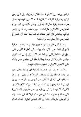 ‫ﻓﺭﺍﺤﻭﺍ ﻴﺭﻓﻀﻭﻥ ﺍﻻﻋﺘﺭﺍﻑ ﺒﺎﺴﺘﻘﻼل ﺃﺒﺨﺎﺯﻴﺎ، ﻭﺇﻥ ﻜﺎﻥ ﻭﻫﻥ‬
‫ﻗﻭﺘﻬﻡ ﻭﻀﺭﺍﻭﺓ ﺍﻟﻘﻭﺍﺕ ﺍﻷﺒﺨﺎﺯﻴﺔ ﻗﺩ ﺤﺎﻻ ﺩﻭﻥ ﺨﻭﻀﻬﻡ ﻏﻤﺎﺭ‬
‫ﺤﺭﺏ ﺠﺩﻴﺩﺓ ﺒﻐﻴﺔ ﺍﺴﺘﺭﺩﺍﺩ ﺃﺒﺨﺎﺯﻴﺎ. ﻭﻋﻠﻰ ﺫﻟﻙ ﻓﺈﻥ ﺍﻟﺼـﺭﺍﻉ‬
‫ﺍﻟﺠﻴﻭﺭﺠﻲ ﺍﻷﺒﺨﺎﺯﻱ ﻤﺎﺯﺍﻟﺕ ﺠـﺫﻭﺭﻩ ﺘﻀـﺭﺏ ﻓـﻲ ﺃﺭﺽ‬
‫ﺍﻟﻭﺍﻗﻊ، ﻭﺒﺎﻟﺘﺎﻟﻲ ﻓﺈﻥ ﺁﺨﺭ ﺤﻠﻘﺎﺘﻪ ﻟﻡ ﺘﻨﺘﻪ ﺒﻌﺩ، ﻜﻤﺎ ﺃﻥ ﺍﻟﺼﺭﺍﻉ‬
                        ‫ﺍﻟﺠﻴﻭﺭﺠﻲ ﺍﻷﻭﺴﻴﺘﻲ ﻟﻤﺎ ﻴﺯل ﻗﺎﺌ ‪‬ﺎ.‬
                          ‫ﻤ‬
‫ﻭﺠﻤﻠﺔ ﺍﻟﻘﻭل ﻓﺈﻥ ﻤﺎ ﺸﻬﺩﺘﻪ ﺠﻴﻭﺭﺠﻴﺎ ﻤﻥ ﺼﺭﺍﻋﺎﺕ ﻋﺭﻗﻴﺔ‬
‫ﻻ ﺘﺯﺍل ﻗﺎﺌﻤﺔ ﺤﺘﻰ ﺍﻵﻥ ﺠﺎﺀ ﻟﻴﺅﻜﺩ ﻋﻠﻰ ﺍﻟﺤﻘﻴﻘﺔ ﺍﻟﻜﺒﺭﻯ ﺍﻟﺘﻲ‬
‫ﺴﺒﻕ ﺃﻥ ﺴﻘﻨﺎﻫﺎ ﻭﺍﻟﺘﻲ ﻤﺅﺩﺍﻫﺎ ﺃﻨﻪ: ﻻ ﺴـﺒﻴل ﺇﻟـﻰ ﺍﺴـﺘﻘﺭﺍﺭ‬
‫ﺴﻴﺎﺴﻲ ﺩﺍﺌﻡ ﻭﻻ ﺇﻟﻰ ﻭﺤﺩﺓ ﻭﻁﻨﻴﺔ ﺤﻘﺔ ﻓﻲ ﻤﺠﺘﻤﻊ ﺃﺴﺱ ﺒﻨﻴﺎﻨﻪ‬
               ‫ﻋﻠﻰ ﺍﻟﺘﺠﻤﻴﻊ ﺍﻹﺠﺒﺎﺭﻱ ﻟﺸﻌﻭﺏ ﻤﺘﺒﺎﻴﻨﺔ ﻗﻭﻤ ‪‬ﺎ.‬
                 ‫ﻴ‬
‫ﻭﺇﺫﺍ ﻤﺎ ﻋﺭﺠﻨﺎ ﻋﻠﻰ ﺍﻟﺤﺭﻜﺔ ﺍﻟﻌﺭﻗﻴﺔ ﺍﻷﻭﻜﺭﺍﻨﻴﺔ ﺨﻼل ﻋﻬﺩ‬
‫ﺠﻭﺭﺒﺎﺘﺸﻭﻑ ﻓﻘﺩ ﺒﺎﻥ ﻟﻨﺎ ﺒﺼﺩﺩﻫﺎ ﺃﻥ ﺍﻷﻭﻜـﺭﺍﻨﻴﻴﻥ – ﺒـﺭﻏﻡ‬
‫ﺍﺸﺘﺭﺍﻜﻬﻡ ﻓﻲ ﺍﻷﺼل ﺍﻟﺴﻼﻓﻲ ﻤﻊ ﺍﻟﺭﻭﺱ ﻭﺒـﺎﻟﺭﻏﻡ ﻤـﻥ ﺃﻥ‬
‫ﺍﻟﺭﻭﺱ ﻜﺎﻨﻭﺍ ﻴﻌﺘﺒﺭﻭﻨﻬﻡ "ﺃﺸﻘﺎﺀﻫﻡ ﺍﻷﻗـﺩﻤﻴﻥ"، "ﺍﻷﺥ ﺍﻷﻜﺒـﺭ‬
‫ﺍﻟﺜﺎﻨﻲ"، ﺇﻻ ﺃﻨﻬﻡ ﺃﺒﻭﺍ ﺇﻟﻰ ﺃﻥ ﻴﻘﺒﻀﻭﺍ ﻋﻠﻰ ﻫﻭﻴﺘﻬﻡ، ﺘﻠﻙ ﺍﻟﻬﻭﻴﺔ‬
‫ﺍﻟﺘﻲ ﻟﻡ ﺘﻔﻠﺢ ﻋﺸﺭﺍﺕ ﺍﻟﺴﻨﻴﻥ ﻤﻥ ﺤﻜﻡ ﺍﻟﺒﻼﺸﻔﺔ ﻓﻲ ﻁﻤﺴـﻬﺎ،‬
‫ﺃﻭ ﺘﻘﻭﻴﺽ ﻤﻘﻭﻤﺎﺘﻬﺎ، ﻜﻤﺎ ﺃﻥ ﺘﻠﻙ ﺍﻟﺴﻨﻴﻥ ﺍﻟﻁﻭﺍل ﺘﺤﺕ ﺍﻟﺤﻜﻡ‬

                        ‫- ٨٨٨ -‬
 