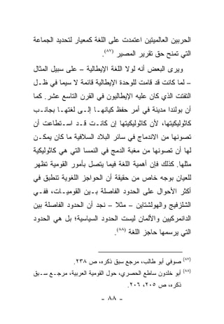 ‫ﺍﻟﺤﺭﺒﻴﻥ ﺍﻟﻌﺎﻟﻤﻴﺘﻴﻥ ﺍﻋﺘﻤﺩﺕ ﻋﻠﻰ ﺍﻟﻠﻐﺔ ﻜﻤﻌﻴﺎﺭ ﻟﺘﺤﺩﻴﺩ ﺍﻟﺠﻤﺎﻋﺔ‬
                         ‫ﺍﻟﺘﻲ ﺘﻤﻨﺢ ﺤﻕ ﺘﻘﺭﻴﺭ ﺍﻟﻤﺼﻴﺭ )٧٨(.‬
‫ﻭﻴﺭﻯ ﺍﻟﺒﻌﺽ ﺃﻨﻪ ﻟﻭﻻ ﺍﻟﻠﻐﺔ ﺍﻹﻴﻁﺎﻟﻴﺔ – ﻋﻠﻰ ﺴﺒﻴل ﺍﻟﻤﺜﺎل‬
‫– ﻟﻤﺎ ﻜﺎﻨﺕ ﻗﺩ ﻗﺎﻤﺕ ﻟﻠﻭﺤﺩﺓ ﺍﻹﻴﻁﺎﻟﻴﺔ ﻗﺎﺌﻤﺔ ﻻ ﺴﻴﻤﺎ ﻓﻲ ﻅـل‬
‫ﺍﻟﺘﻔﺘﺕ ﺍﻟﺫﻱ ﻜﺎﻥ ﻋﻠﻴﻪ ﺍﻹﻴﻁﺎﻟﻴﻭﻥ ﻓﻲ ﺍﻟﻘﺭﻥ ﺍﻟﺘﺎﺴﻊ ﻋﺸﺭ. ﻜﻤﺎ‬
‫ﺃﻥ ﺒﻭﻟﻨﺩﺍ ﻤﺩﻴﻨﺔ ﻓﻲ ﺃﻤﺭ ﺤﻔﻅ ﻜﻴﺎﻨﻬـﺎ ﺇﻟـﻰ ﻟﻐﺘﻬـﺎ ﺒﺠﺎﻨـﺏ‬
‫ﻜﺎﺜﻭﻟﻴﻜﻴﺘﻬﺎ، ﻷﻥ ﻜﺎﺜﻭﻟﻴﻜﻴﺘﻬﺎ ﺇﻥ ﻜﺎﻨـﺕ ﻗـﺩ ﺍﺴـﺘﻁﺎﻋﺕ ﺃﻥ‬
‫ﺘﺼﻭﻨﻬﺎ ﻤﻥ ﺍﻻﻨﺩﻤﺎﺝ ﻓﻲ ﺴﺎﺌﺭ ﺍﻟﺒﻼﺩ ﺍﻟﺴﻼﻓﻴﺔ ﻤﺎ ﻜﺎﻥ ﻴﻤﻜـﻥ‬
‫ﻟﻬﺎ ﺃﻥ ﺘﺼﻭﻨﻬﺎ ﻤﻥ ﻤﻐﺒﺔ ﺍﻟﺩﻤﺞ ﻓﻲ ﺍﻟﻨﻤﺴﺎ ﺍﻟﺘﻲ ﻫﻲ ﻜﺎﺜﻭﻟﻴﻜﻴﺔ‬
‫ﻤﺜﻠﻬﺎ. ﻜﺫﻟﻙ ﻓﺈﻥ ﺃﻫﻤﻴﺔ ﺍﻟﻠﻐﺔ ﻓﻴﻤﺎ ﻴﺘﺼل ﺒﺄﻤﻭﺭ ﺍﻟﻘﻭﻤﻴﺔ ﺘﻅﻬﺭ‬
‫ﻟﻠﻌﻴﺎﻥ ﺒﻭﺠﻪ ﺨﺎﺹ ﻤﻥ ﺤﻘﻴﻘﺔ ﺃﻥ ﺍﻟﺤﻭﺍﺠﺯ ﺍﻟﻠﻐﻭﻴﺔ ﺘﻨﻁﺒﻕ ﻓﻲ‬
‫ﺃﻜﺜﺭ ﺍﻷﺤﻭﺍل ﻋﻠﻰ ﺍﻟﺤﺩﻭﺩ ﺍﻟﻔﺎﺼﻠﺔ ﺒـﻴﻥ ﺍﻟﻘﻭﻤﻴـﺎﺕ، ﻓﻔـﻲ‬
‫ﺍﻟﺸﻠﺯﻓﻴﺞ ﻭﺍﻟﻬﻭﻟﺸﺘﺎﻴﻥ – ﻤﺜﻼ – ﻨﺠﺩ ﺃﻥ ﺍﻟﺤﺩﻭﺩ ﺍﻟﻔﺎﺼﻠﺔ ﺒﻴﻥ‬
                            ‫ﹰ‬
‫ﺍﻟﺩﺍﻨﻤﺭﻜﻴﻴﻥ ﻭﺍﻷﻟﻤﺎﻥ ﻟﻴﺴﺕ ﺍﻟﺤﺩﻭﺩ ﺍﻟﺴﻴﺎﺴﻴﺔ؛ ﺒل ﻫﻲ ﺍﻟﺤﺩﻭﺩ‬
                             ‫ﺍﻟﺘﻲ ﻴﺭﺴﻤﻬﺎ ﺤﺎﺠﺯ ﺍﻟﻠﻐﺔ )٨٨(.‬


                                                         ‫)٧٨(‬
              ‫ﺼﻭﻓﻲ ﺃﺒﻭ ﻁﺎﻟﺏ، ﻤﺭﺠﻊ ﺴﺒﻕ ﺫﻜﺭﻩ، ﺹ ٨٣٢.‬
                                                         ‫)٨٨(‬
‫ﺃﺒﻭ ﺨﻠﺩﻭﻥ ﺴﺎﻁﻊ ﺍﻟﺤﺼﺭﻱ، ﺤﻭل ﺍﻟﻘﻭﻤﻴﺔ ﺍﻟﻌﺭﺒﻴﺔ، ﻤﺭﺠـﻊ ﺴـﺒﻕ‬
                                  ‫ﺫﻜﺭﻩ، ﺹ ٥٠٢، ٦٠٢.‬
                        ‫- ٨٨ -‬
 