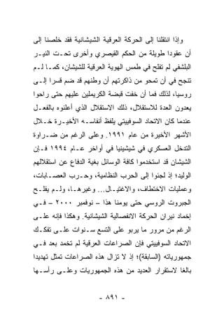 ‫ﻭﺇﺫﺍ ﺍﻨﺘﻘﻠﻨﺎ ﺇﻟﻰ ﺍﻟﺤﺭﻜﺔ ﺍﻟﻌﺭﻗﻴﺔ ﺍﻟﺸﻴﺸﺎﻨﻴﺔ ﻓﻘﺩ ﺨﻠﺼﻨﺎ ﺇﻟﻰ‬
‫ﺃﻥ ﻋﻘﻭ ‪‬ﺍ ﻁﻭﻴﻠﺔ ﻤﻥ ﺍﻟﺤﻜﻡ ﺍﻟﻘﻴﺼﺭﻱ ﻭﺃﺨﺭﻯ ﺘﺤـﺕ ﺍﻟﻨﻴـﺭ‬
                                          ‫ﺩ‬
‫ﺍﻟﺒﻠﺸﻔﻲ ﻟﻡ ﺘﻔﻠﺢ ﻓﻲ ﻁﻤﺱ ﺍﻟﻬﻭﻴﺔ ﺍﻟﻌﺭﻗﻴﺔ ﻟﻠﺸﻴﺸﺎﻥ، ﻜﻤـﺎ ﻟـﻡ‬
‫ﺘﻨﺠﺢ ﻓﻲ ﺃﻥ ﺘﻤﺤﻭ ﻤﻥ ﺫﺍﻜﺭﺘﻬﻡ ﺃﻥ ﻭﻁﻨﻬﻡ ﻗﺩ ﻀﻡ ﻗﺴ ‪‬ﺍ ﺇﻟـﻰ‬
      ‫ﺭ‬
‫ﺭﻭﺴﻴﺎ، ﻟﺫﻟﻙ ﻓﻤﺎ ﺃﻥ ﺨﻔﺕ ﻗﺒﻀﺔ ﺍﻟﻜﺭﻴﻤﻠﻴﻥ ﻋﻠﻴﻬﻡ ﺤﺘﻰ ﺭﺍﺤﻭﺍ‬
‫ﻴﻌﺩﻭﻥ ﺍﻟﻌﺩﺓ ﻟﻼﺴﺘﻘﻼل، ﺫﻟﻙ ﺍﻻﺴﺘﻘﻼل ﺍﻟﺫﻱ ﺃﻋﻠﻨﻭﻩ ﺒﺎﻟﻔﻌـل‬
‫ﻋﻨﺩﻤﺎ ﻜﺎﻥ ﺍﻻﺘﺤﺎﺩ ﺍﻟﺴﻭﻓﻴﻴﺘﻲ ﻴﻠﻔﻅ ﺃﻨﻔﺎﺴـﻪ ﺍﻷﺨﻴـﺭﺓ ﺨـﻼل‬
‫ﺍﻷﺸﻬﺭ ﺍﻷﺨﻴﺭﺓ ﻤﻥ ﻋﺎﻡ ١٩٩١. ﻭﻋﻠﻰ ﺍﻟﺭﻏﻡ ﻤﻥ ﻀـﺭﺍﻭﺓ‬
‫ﺍﻟﺘﺩﺨل ﺍﻟﻌﺴﻜﺭﻱ ﻓﻲ ﺸﻴﺸﻴﻨﻴﺎ ﻓﻲ ﺃﻭﺍﺨﺭ ﻋـﺎﻡ ٤٩٩١ ﻓـﺈﻥ‬
‫ﺍﻟﺸﻴﺸﺎﻥ ﻗﺩ ﺍﺴﺘﺨﺩﻤﻭﺍ ﻜﺎﻓﺔ ﺍﻟﻭﺴﺎﺌل ﺒﻐﻴﺔ ﺍﻟﺩﻓﺎﻉ ﻋﻥ ﺍﺴﺘﻘﻼﻟﻬﻡ‬
‫ﺍﻟﻭﻟﻴﺩ؛ ﺇﺫ ﻟﺠﺌﻭﺍ ﺇﻟﻰ ﺍﻟﺤﺭﺏ ﺍﻟﻨﻅﺎﻤﻴﺔ، ﻭﺤـﺭﺏ ﺍﻟﻌﺼـﺎﺒﺎﺕ،‬
‫ﻭﻋﻤﻠﻴﺎﺕ ﺍﻻﺨﺘﻁﺎﻑ، ﻭﺍﻻﻏﺘﻴـﺎل... ﻭﻏﻴﺭﻫـﺎ، ﻭﻟـﻡ ﻴﻔﻠـﺢ‬
‫ﺍﻟﺠﺒﺭﻭﺕ ﺍﻟﺭﻭﺴﻲ ﺤﺘﻰ ﻴﻭﻤﻨﺎ ﻫﺫﺍ – ﻨﻭﻓﻤﺒﺭ ٠٠٠٢ – ﻓـﻲ‬
‫ﺇﺨﻤﺎﺩ ﻨﻴﺭﺍﻥ ﺍﻟﺤﺭﻜﺔ ﺍﻻﻨﻔﺼﺎﻟﻴﺔ ﺍﻟﺸﻴﺸﺎﻨﻴﺔ. ﻭﻫﻜﺫﺍ ﻓﺈﻨﻪ ﻋﻠـﻰ‬
‫ﺍﻟﺭﻏﻡ ﻤﻥ ﻤﺭﻭﺭ ﻤﺎ ﻴﺭﺒﻭ ﻋﻠﻰ ﺍﻟﺘﺴﻊ ﺴـﻨﻭﺍﺕ ﻋﻠـﻰ ﺘﻔﻜـﻙ‬
‫ﺍﻻﺘﺤﺎﺩ ﺍﻟﺴﻭﻓﻴﻴﺘﻲ ﻓﺈﻥ ﺍﻟﺼﺭﺍﻋﺎﺕ ﺍﻟﻌﺭﻗﻴﺔ ﻟﻡ ﺘﺨﻤﺩ ﺒﻌﺩ ﻓـﻲ‬
‫ﺠﻤﻬﻭﺭﻴﺎﺘﻪ )ﺍﻟﺴﺎﺒﻘﺔ(؛ ﺇﺫ ﻻ ﺘﺯﺍل ﻫﺫﻩ ﺍﻟﺼﺭﺍﻋﺎﺕ ﹸﻤﺜل ﺘﻬﺩﻴ ‪‬ﺍ‬
 ‫ﺩ‬         ‫ﺘ‬
‫ﺒﺎﻟ ﹰﺎ ﻻﺴﺘﻘﺭﺍﺭ ﺍﻟﻌﺩﻴﺩ ﻤﻥ ﻫﺫﻩ ﺍﻟﺠﻤﻬﻭﺭﻴﺎﺕ ﻭﻋﻠـﻰ ﺭﺃﺴـﻬﺎ‬
                                               ‫ﻐ‬


                        ‫- ١٩٨ -‬
 