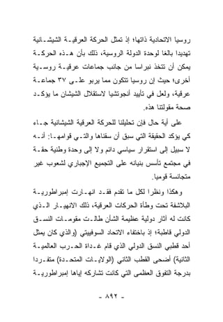 ‫ﺭﻭﺴﻴﺎ ﺍﻻﺘﺤﺎﺩﻴﺔ ﺫﺍﺘﻬﺎ؛ ﺇﺫ ﺘﻤﺜل ﺍﻟﺤﺭﻜﺔ ﺍﻟﻌﺭﻗﻴـﺔ ﺍﻟﺸﻴﺸـﺎﻨﻴﺔ‬
‫ﺘﻬﺩﻴ ‪‬ﺍ ﺒﺎﻟ ﹰﺎ ﻟﻭﺤﺩﺓ ﺍﻟﺩﻭﻟﺔ ﺍﻟﺭﻭﺴﻴﺔ، ﺫﻟﻙ ﺒﺄﻥ ﻫـﺫﻩ ﺍﻟﺤﺭﻜـﺔ‬
                                            ‫ﺩ ﻐ‬
‫ﻴﻤﻜﻥ ﺃﻥ ﺘﺘﺨﺫ ﻨﺒﺭﺍ ‪‬ﺎ ﻤﻥ ﺠﺎﻨﺏ ﺠﻤﺎﻋﺎﺕ ﻋﺭﻗﻴـﺔ ﺭﻭﺴـﻴﺔ‬
                              ‫ﺴ‬
‫ﺃﺨﺭﻯ؛ ﺤﻴﺙ ﺇﻥ ﺭﻭﺴﻴﺎ ﺘﺘﻜﻭﻥ ﻤﻤﺎ ﻴﺭﺒﻭ ﻋﻠـﻰ ٧٣ ﺠﻤﺎﻋـﺔ‬
‫ﻋﺭﻗﻴﺔ، ﻭﻟﻌل ﻓﻲ ﺘﺄﻴﻴﺩ ﺃﻨﺠﻭﺘﺸﻴﺎ ﻻﺴﺘﻘﻼل ﺍﻟﺸﻴﺸﺎﻥ ﻤﺎ ﻴﺅﻜـﺩ‬
                                       ‫ﺼﺤﺔ ﻤﻘﻭﻟﺘﻨﺎ ﻫﺫﻩ.‬
‫ﻋﻠﻰ ﺃﻴﺔ ﺤﺎل ﻓﺈﻥ ﺘﺤﻠﻴﻠﻨﺎ ﻟﻠﺤﺭﻜﺔ ﺍﻟﻌﺭﻗﻴﺔ ﺍﻟﺸﻴﺸﺎﻨﻴﺔ ﺠـﺎﺀ‬
‫ﻜﻲ ﻴﺅﻜﺩ ﺍﻟﺤﻘﻴﻘﺔ ﺍﻟﺘﻲ ﺴﺒﻕ ﺃﻥ ﺴﻘﻨﺎﻫﺎ ﻭﺍﻟﺘـﻲ ﻗﻭﺍﻤﻬـﺎ: ﺃﻨـﻪ‬
‫ﻻ ﺴﺒﻴل ﺇﻟﻰ ﺍﺴﺘﻘﺭﺍﺭ ﺴﻴﺎﺴﻲ ﺩﺍﺌﻡ ﻭﻻ ﺇﻟﻰ ﻭﺤﺩﺓ ﻭﻁﻨﻴﺔ ﺤﻘـﺔ‬
‫ﻓﻲ ﻤﺠﺘﻤﻊ ﺘﺄﺴﺱ ﺒﻨﻴﺎﻨﻪ ﻋﻠﻰ ﺍﻟﺘﺠﻤﻴﻊ ﺍﻹﺠﺒﺎﺭﻱ ﻟﺸﻌﻭﺏ ﻏﻴﺭ‬
                                          ‫ﻤﺘﺠﺎﻨﺴﺔ ﻗﻭﻤ ‪‬ﺎ.‬
                                            ‫ﻴ‬
‫ﻭﻫﻜﺫﺍ ﻭﻨﻅ ‪‬ﺍ ﻟﻜل ﻤﺎ ﺘﻘﺩﻡ ﻓﻘـﺩ ﺍﻨﻬـﺎﺭﺕ ﺇﻤﺒﺭﺍﻁﻭﺭﻴـﺔ‬
                                      ‫ﺭ‬
‫ﺍﻟﺒﻼﺸﻔﺔ ﺘﺤﺕ ﻭﻁﺄﺓ ﺍﻟﺤﺭﻜﺎﺕ ﺍﻟﻌﺭﻗﻴﺔ، ﺫﻟﻙ ﺍﻻﻨﻬﻴـﺎﺭ ﺍﻟـﺫﻱ‬
‫ﻜﺎﻨﺕ ﻟﻪ ﺁﺜﺎﺭ ﺩﻭﻟﻴﺔ ﻋﻅﻴﻤﺔ ﺍﻟﺸﺄﻥ ﻁﺎﻟـﺕ ﻤﻘﻭﻤـﺎﺕ ﺍﻟﻨﺴـﻕ‬
‫ﺍﻟﺩﻭﻟﻲ ﻗﺎﻁﺒﺔ؛ ﺇﺫ ﺒﺎﺨﺘﻔﺎﺀ ﺍﻻﺘﺤﺎﺩ ﺍﻟﺴﻭﻓﻴﻴﺘﻲ )ﻭﺍﻟﺫﻱ ﻜﺎﻥ ‪‬ﻤﺜل‬
   ‫ﻴ‬
‫ﺃﺤﺩ ﻗﻁﺒﻲ ﺍﻟﻨﺴﻕ ﺍﻟﺩﻭﻟﻲ ﺍﻟﺫﻱ ﻗﺎﻡ ﻏـﺩﺍﺓ ﺍﻟﺤـﺭﺏ ﺍﻟﻌﺎﻟﻤﻴـﺔ‬
‫ﺍﻟﺜﺎﻨﻴﺔ( ﺃﻀﺤﻰ ﺍﻟﻘﻁﺏ ﺍﻟﺜﺎﻨﻲ )ﺍﻟﻭﻻﻴـﺎﺕ ﺍﻟﻤﺘﺤـﺩﺓ( ﻤﺘﻔـﺭ ‪‬ﺍ‬
 ‫ﺩ‬
‫ﺒﺩﺭﺠﺔ ﺍﻟﺘﻔﻭﻕ ﺍﻟﻌﻅﻤﻰ ﺍﻟﺘﻲ ﻜﺎﻨﺕ ﺘﺸﺎﺭﻜﻪ ﺇﻴﺎﻫﺎ ﺇﻤﺒﺭﺍﻁﻭﺭﻴـﺔ‬

                       ‫- ٢٩٨ -‬
 