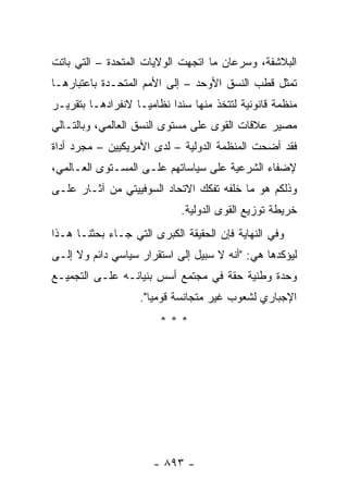 ‫ﺍﻟﺒﻼﺸﻔﺔ، ﻭﺴﺭﻋﺎﻥ ﻤﺎ ﺍﺘﺠﻬﺕ ﺍﻟﻭﻻﻴﺎﺕ ﺍﻟﻤﺘﺤﺩﺓ – ﺍﻟﺘﻲ ﺒﺎﺘﺕ‬
‫ﹸﻤﺜل ﻗﻁﺏ ﺍﻟﻨﺴﻕ ﺍﻷﻭﺤﺩ – ﺇﻟﻰ ﺍﻷﻤﻡ ﺍﻟﻤﺘﺤـﺩﺓ ﺒﺎﻋﺘﺒﺎﺭﻫـﺎ‬
                                                  ‫ﺘ‬
‫ﻤﻨﻅﻤﺔ ﻗﺎﻨﻭﻨﻴﺔ ﻟﺘﺘﺨﺫ ﻤﻨﻬﺎ ﺴﻨ ‪‬ﺍ ﻨﻅﺎﻤ ‪‬ـﺎ ﻻﻨﻔﺭﺍﺩﻫـﺎ ﺒﺘﻘﺭﻴـﺭ‬
                    ‫ﻴ‬       ‫ﺩ‬
‫ﻤﺼﻴﺭ ﻋﻼﻗﺎﺕ ﺍﻟﻘﻭﻯ ﻋﻠﻰ ﻤﺴﺘﻭﻯ ﺍﻟﻨﺴﻕ ﺍﻟﻌﺎﻟﻤﻲ، ﻭﺒﺎﻟﺘـﺎﻟﻲ‬
‫ﻓﻘﺩ ﺃﻀﺤﺕ ﺍﻟﻤﻨﻅﻤﺔ ﺍﻟﺩﻭﻟﻴﺔ – ﻟﺩﻯ ﺍﻷﻤﺭﻴﻜﻴﻴﻥ – ﻤﺠﺭﺩ ﺃﺩﺍﺓ‬
‫ﻹﻀﻔﺎﺀ ﺍﻟﺸﺭﻋﻴﺔ ﻋﻠﻰ ﺴﻴﺎﺴﺎﺘﻬﻡ ﻋﻠـﻰ ﺍﻟﻤﺴـﺘﻭﻯ ﺍﻟﻌـﺎﻟﻤﻲ،‬
‫ﻭﺫﻟﻜﻡ ﻫﻭ ﻤﺎ ﺨﻠﻔﻪ ﺘﻔﻜﻙ ﺍﻻﺘﺤﺎﺩ ﺍﻟﺴﻭﻓﻴﻴﺘﻲ ﻤﻥ ﺁﺜـﺎﺭ ﻋﻠـﻰ‬
                              ‫ﺨﺭﻴﻁﺔ ﺘﻭﺯﻴﻊ ﺍﻟﻘﻭﻯ ﺍﻟﺩﻭﻟﻴﺔ.‬
‫ﻭﻓﻲ ﺍﻟﻨﻬﺎﻴﺔ ﻓﺈﻥ ﺍﻟﺤﻘﻴﻘﺔ ﺍﻟﻜﺒﺭﻯ ﺍﻟﺘﻲ ﺠـﺎﺀ ﺒﺤﺜﻨـﺎ ﻫـﺫﺍ‬
‫ﻟﻴﺅﻜﺩﻫﺎ ﻫﻲ: "ﺃﻨﻪ ﻻ ﺴﺒﻴل ﺇﻟﻰ ﺍﺴﺘﻘﺭﺍﺭ ﺴﻴﺎﺴﻲ ﺩﺍﺌﻡ ﻭﻻ ﺇﻟـﻰ‬
‫ﻭﺤﺩﺓ ﻭﻁﻨﻴﺔ ﺤﻘﺔ ﻓﻲ ﻤﺠﺘﻤﻊ ﺃﺴﺱ ﺒﻨﻴﺎﻨـﻪ ﻋﻠـﻰ ﺍﻟﺘﺠﻤﻴـﻊ‬
                    ‫ﺍﻹﺠﺒﺎﺭﻱ ﻟﺸﻌﻭﺏ ﻏﻴﺭ ﻤﺘﺠﺎﻨﺴﺔ ﻗﻭﻤ ‪‬ﺎ".‬
                       ‫ﻴ‬
                         ‫***‬




                       ‫- ٣٩٨ -‬
 