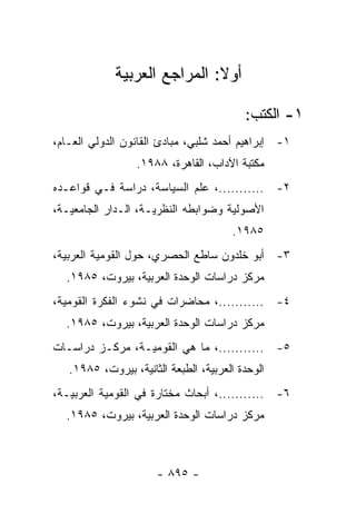 ‫ﺃﻭﻻ: ﺍﻟﻤﺭﺍﺠﻊ ﺍﻟﻌﺭﺒﻴﺔ‬
                              ‫ﹰ‬

                                          ‫١- ﺍﻟﻜﺘﺏ:‬
‫١- ﺇﺒﺭﺍﻫﻴﻡ ﺃﺤﻤﺩ ﺸﻠﺒﻲ، ﻤﺒﺎﺩﺉ ﺍﻟﻘﺎﻨﻭﻥ ﺍﻟﺩﻭﻟﻲ ﺍﻟﻌـﺎﻡ،‬
                  ‫ﻤﻜﺘﺒﺔ ﺍﻵﺩﺍﺏ، ﺍﻟﻘﺎﻫﺭﺓ، ٨٨٩١.‬
‫٢- ...........، ﻋﻠﻡ ﺍﻟﺴﻴﺎﺴﺔ، ﺩﺭﺍﺴﺔ ﻓـﻲ ﻗﻭﺍﻋـﺩﻩ‬
‫ﺍﻷﺼﻭﻟﻴﺔ ﻭﻀﻭﺍﺒﻁﻪ ﺍﻟﻨﻅﺭﻴـﺔ، ﺍﻟـﺩﺍﺭ ﺍﻟﺠﺎﻤﻌﻴـﺔ،‬
                                       ‫٥٨٩١.‬
‫٣- ﺃﺒﻭ ﺨﻠﺩﻭﻥ ﺴﺎﻁﻊ ﺍﻟﺤﺼﺭﻱ، ﺤﻭل ﺍﻟﻘﻭﻤﻴﺔ ﺍﻟﻌﺭﺒﻴﺔ،‬
  ‫ﻤﺭﻜﺯ ﺩﺭﺍﺴﺎﺕ ﺍﻟﻭﺤﺩﺓ ﺍﻟﻌﺭﺒﻴﺔ، ﺒﻴﺭﻭﺕ، ٥٨٩١.‬
‫٤- ...........، ﻤﺤﺎﻀﺭﺍﺕ ﻓﻲ ﻨﺸﻭﺀ ﺍﻟﻔﻜﺭﺓ ﺍﻟﻘﻭﻤﻴﺔ،‬
  ‫ﻤﺭﻜﺯ ﺩﺭﺍﺴﺎﺕ ﺍﻟﻭﺤﺩﺓ ﺍﻟﻌﺭﺒﻴﺔ، ﺒﻴﺭﻭﺕ، ٥٨٩١.‬
‫٥- ...........، ﻤﺎ ﻫﻲ ﺍﻟﻘﻭﻤﻴـﺔ، ﻤﺭﻜـﺯ ﺩﺭﺍﺴـﺎﺕ‬
   ‫ﺍﻟﻭﺤﺩﺓ ﺍﻟﻌﺭﺒﻴﺔ، ﺍﻟﻁﺒﻌﺔ ﺍﻟﺜﺎﻨﻴﺔ، ﺒﻴﺭﻭﺕ، ٥٨٩١.‬
‫٦- ...........، ﺃﺒﺤﺎﺙ ﻤﺨﺘﺎﺭﺓ ﻓﻲ ﺍﻟﻘﻭﻤﻴﺔ ﺍﻟﻌﺭﺒﻴـﺔ،‬
  ‫ﻤﺭﻜﺯ ﺩﺭﺍﺴﺎﺕ ﺍﻟﻭﺤﺩﺓ ﺍﻟﻌﺭﺒﻴﺔ، ﺒﻴﺭﻭﺕ، ٥٨٩١.‬



                      ‫- ٥٩٨ -‬
 