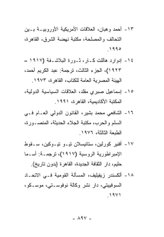 ‫٣١- ﺃﺤﻤﺩ ﻭﻫﺒﺎﻥ، ﺍﻟﻌﻼﻗﺎﺕ ﺍﻷﻤﺭﻴﻜﻴﺔ ﺍﻷﻭﺭﻭﺒﻴـﺔ ﺒـﻴﻥ‬
‫ﺍﻟﺘﺤﺎﻟﻑ ﻭﺍﻟﻤﺼﻠﺤﺔ، ﻤﻜﺘﺒﺔ ﻨﻬﻀﺔ ﺍﻟﺸﺭﻕ، ﺍﻟﻘﺎﻫﺭﺓ،‬
                                          ‫٥٩٩١.‬
‫٤١- ﺇﺩﻭﺍﺭﺩ ﻫﺎﻟﻠﺕ ﻜـﺎﺭ، ﺜـﻭﺭﺓ ﺍﻟﺒﻼﺸـﻔﺔ )٧١٩١ –‬
‫٣٢٩١(، ﺍﻟﺠﺯﺀ ﺍﻟﺜﺎﻟﺙ، ﺘﺭﺠﻤﺔ: ﻋﺒﺩ ﺍﻟﻜﺭﻴﻡ ﺃﺤﻤﺩ،‬
   ‫ﺍﻟﻬﻴﺌﺔ ﺍﻟﻤﺼﺭﻴﺔ ﺍﻟﻌﺎﻤﺔ ﻟﻠﻜﺘﺎﺏ، ﺍﻟﻘﺎﻫﺭﺓ، ٣٧٩١.‬
‫٥١- ﺇﺴﻤﺎﻋﻴل ﺼﺒﺭﻱ ﻤﻘﻠﺩ، ﺍﻟﻌﻼﻗﺎﺕ ﺍﻟﺴﻴﺎﺴﻴﺔ ﺍﻟﺩﻭﻟﻴﺔ،‬
              ‫ﺍﻟﻤﻜﺘﺒﺔ ﺍﻷﻜﺎﺩﻴﻤﻴﺔ، ﺍﻟﻘﺎﻫﺭﺓ، ١٩٩١.‬
‫٦١- ﺍﻟﺸﺎﻓﻌﻲ ﻤﺤﻤﺩ ﺒﺸﻴﺭ، ﺍﻟﻘﺎﻨﻭﻥ ﺍﻟﺩﻭﻟﻲ ﺍﻟﻌـﺎﻡ ﻓـﻲ‬
‫ﺍﻟﺴﻠﻡ ﻭﺍﻟﺤﺭﺏ، ﻤﻜﺘﺒﺔ ﺍﻟﺠﻼﺀ ﺍﻟﺤﺩﻴﺜﺔ، ﺍﻟﻤﻨﺼـﻭﺭﺓ،‬
                           ‫ﺍﻟﻁﺒﻌﺔ ﺍﻟﺜﺎﻟﺜﺔ، ٦٧٩١.‬
‫٧١- ﺃﻓﻨﻴﺭ ﻜﻭﺭﻟﻴﻥ، ﺴﺘﺎﻨﻴﺴﻼﻥ ﺘﻴـﻭ ﺘﻴـﻭﻜﻴﻥ، ﺴـﻘﻭﻁ‬
‫ﺍﻹﻤﺒﺭﺍﻁﻭﺭﻴﺔ ﺍﻟﺭﻭﺴﻴﺔ )٧١٩١(، ﺘﺭﺠﻤـﺔ: ﺃﺴـﻤﺎ‬
  ‫ﺤﻠﻴﻡ، ﺩﺍﺭ ﺍﻟﺜﻘﺎﻓﺔ ﺍﻟﺠﺩﻴﺩﺓ، ﺍﻟﻘﺎﻫﺭﺓ )ﺒﺩﻭﻥ ﺘﺎﺭﻴﺦ(.‬
‫٨١- ﺃﻟﻜﺴﻨﺩﺭ ﺯﻴﻔﻴﻠﻴﻑ، ﺍﻟﻤﺴﺄﻟﺔ ﺍﻟﻘﻭﻤﻴﺔ ﻓـﻲ ﺍﻻﺘﺤـﺎﺩ‬
‫ﺍﻟﺴﻭﻓﻴﻴﺘﻲ، ﺩﺍﺭ ﻨﺸﺭ ﻭﻜﺎﻟﺔ ﻨﻭﻓﻭﺴـﺘﻲ، ﻤﻭﺴـﻜﻭ،‬
                                          ‫١٧٩١.‬


                       ‫- ٧٩٨ -‬
 