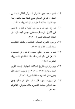 ‫٩١- ﺍﻟﺴﻴﺩ ﻤﺤﻤﺩ ﺠﺒﺭ، ﺍﻟﻤﺭﻜﺯ ﺍﻟـﺩﻭﻟﻲ ﻟﻸﻗﻠﻴـﺎﺕ ﻓـﻲ‬
‫ﺍﻟﻘﺎﻨﻭﻥ ﺍﻟﺩﻭﻟﻲ ﺍﻟﻌـﺎﻡ ﻤـﻊ ﺍﻟﻤﻘﺎﺭﻨـﺔ ﺒﺎﻟﺸـﺭﻴﻌﺔ‬
  ‫ﺍﻹﺴﻼﻤﻴﺔ، ﻤﻨﺸﺄﺓ ﺍﻟﻤﻌﺎﺭﻑ، ﺍﻹﺴﻜﻨﺩﺭﻴﺔ، ٠٩٩١.‬
‫٠٢- ﺏ. ﺝ. ﻏﻔﻭﺭﻑ ﻭﺁﺨﺭﻭﻥ، ﻟﻴﻨﻴﻥ ﻭﺍﻟﺘﺤﺭﺭ ﺍﻟﻭﻁﻨﻲ‬
‫ﻓﻲ ﺍﻟﺸﺭﻕ، ﺘﺭﺠﻤﺔ: ﻤﺼﻁﻔﻰ ﻤﺠﺩﻱ ﺍﻟﺠﻤـﺎل، ﺩﺍﺭ‬
                  ‫ﺍﻟﺜﻘﺎﻓﺔ ﺍﻟﺠﺩﻴﺩﺓ، ﺍﻟﻘﺎﻫﺭﺓ، ٠٨٩١.‬
‫١٢- ﺒﺭﻫﺎﻥ ﻏﻠﻴﻭﻥ، ﺍﻟﻤﺴﺄﻟﺔ ﺍﻟﻁﺎﺌﻔﻴﺔ ﻭﻤﺸﻜﻠﺔ ﺍﻷﻗﻠﻴﺎﺕ،‬
                     ‫ﺴﻴﻨﺎ ﻟﻠﻨﺸﺭ، ﺍﻟﻘﺎﻫﺭﺓ، ٨٨٩١.‬
‫٢٢- ﺒﻁﺭﺱ ﺒﻁﺭﺱ ﻏﺎﻟﻲ، ﻤﺤﻤـﻭﺩ ﺨﻴـﺭﻱ ﻋﻴﺴـﻰ،‬
‫ﺍﻟﻤﺩﺨل ﻓﻲ ﻋﻠﻡ ﺍﻟﺴﻴﺎﺴﺔ، ﻤﻜﺘﺒﺔ ﺍﻷﻨﺠﻠﻭ ﺍﻟﻤﺼﺭﻴﺔ،‬
                                 ‫ﺍﻟﻘﺎﻫﺭﺓ، ٨٨٩١.‬
‫٣٢- ﺒﻴﻴﺭ ﺭﻨﻭﻓﺎﻥ، ﺘﺎﺭﻴﺦ ﺍﻟﻌﻼﻗﺎﺕ ﺍﻟﺩﻭﻟﻴﺔ: ﺃﺯﻤﺎﺕ ﺍﻟﻘﺭﻥ‬
‫ﺍﻟﻌﺸ ـﺭﻴﻥ )٤١٩١ – ٥٤٩١(، ﺘﺭﺠﻤ ـﺔ: ﺠ ـﻼل‬
  ‫ـ‬     ‫ـ‬                        ‫ـ‬
        ‫ﻴﺤﻴﻲ، ﺩﺍﺭ ﺍﻟﻤﻌﺎﺭﻑ، ﺍﻹﺴﻜﻨﺩﺭﻴﺔ، ٩٧٩١.‬
‫٤٢- ﺘﻴﺩ ﺭﻭﺒﺭﺕ ﺠﺎﺭ، ﺃﻗﻠﻴﺎﺕ ﻓﻲ ﺨﻁﺭ، ﺘﺭﺠﻤﺔ: ﻤﺠﺩﻱ‬
‫ﻋﺒﺩ ﺍﻟﺤﻜﻴﻡ، ﺴﺎﻤﻴﺔ ﺍﻟﺸﺎﻤﻲ، ﻤﻜﺘﺒﺔ ﻤﺩﺒﻭﻟﻲ، ﺍﻟﻘﺎﻫﺭﺓ،‬
                                         ‫٥٩٩١.‬


                       ‫- ٨٩٨ -‬
 