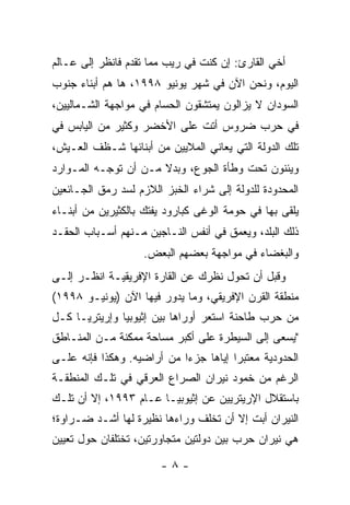 ‫ﺃﺨﻲ ﺍﻟﻘﺎﺭﺉ: ﺇﻥ ﻜﻨﺕ ﻓﻲ ﺭﻴﺏ ﻤﻤﺎ ﺘﻘﺩﻡ ﻓﺎﻨﻅﺭ ﺇﻟﻰ ﻋـﺎﻟﻡ‬
‫ﺍﻟﻴﻭﻡ، ﻭﻨﺤﻥ ﺍﻵﻥ ﻓﻲ ﺸﻬﺭ ﻴﻭﻨﻴﻭ ٨٩٩١، ﻫﺎ ﻫﻡ ﺃﺒﻨﺎﺀ ﺠﻨﻭﺏ‬
‫ﺍﻟﺴﻭﺩﺍﻥ ﻻ ﻴﺯﺍﻟﻭﻥ ﻴﻤﺘﺸﻘﻭﻥ ﺍﻟﺤﺴﺎﻡ ﻓﻲ ﻤﻭﺍﺠﻬﺔ ﺍﻟﺸـﻤﺎﻟﻴﻴﻥ،‬
‫ﻓﻲ ﺤﺭﺏ ﻀﺭﻭﺱ ﺃﺘﺕ ﻋﻠﻰ ﺍﻷﺨﻀﺭ ﻭﻜﺜﻴﺭ ﻤﻥ ﺍﻟﻴﺎﺒﺱ ﻓﻲ‬
‫ﺘﻠﻙ ﺍﻟﺩﻭﻟﺔ ﺍﻟﺘﻲ ﻴﻌﺎﻨﻲ ﺍﻟﻤﻼﻴﻴﻥ ﻤﻥ ﺃﺒﻨﺎﺌﻬﺎ ﺸـﻅﻑ ﺍﻟﻌـﻴﺵ،‬
‫ﻭﻴﺌﻨﻭﻥ ﺘﺤﺕ ﻭﻁﺄﺓ ﺍﻟﺠﻭﻉ، ﻭﺒﺩﻻ ﻤـﻥ ﺃﻥ ﺘﻭﺠـﻪ ﺍﻟﻤـﻭﺍﺭﺩ‬
                      ‫ﹰ‬
‫ﺍﻟﻤﺤﺩﻭﺩﺓ ﻟﻠﺩﻭﻟﺔ ﺇﻟﻰ ﺸﺭﺍﺀ ﺍﻟﺨﺒﺯ ﺍﻟﻼﺯﻡ ﻟﺴﺩ ﺭﻤﻕ ﺍﻟﺠـﺎﺌﻌﻴﻥ‬
‫ﻴﻠﻘﻰ ﺒﻬﺎ ﻓﻲ ﺤﻭﻤﺔ ﺍﻟﻭﻏﻰ ﻜﺒﺎﺭﻭﺩ ﻴﻔﺘﻙ ﺒﺎﻟﻜﺜﻴﺭﻴﻥ ﻤﻥ ﺃﺒﻨـﺎﺀ‬
                                                     ‫‪‬‬
‫ﺫﻟﻙ ﺍﻟﺒﻠﺩ، ﻭﻴﻌﻤﻕ ﻓﻲ ﺃﻨﻔﺱ ﺍﻟﻨـﺎﺠﻴﻥ ﻤـﻨﻬﻡ ﺃﺴـﺒﺎﺏ ﺍﻟﺤﻘـﺩ‬
                    ‫ﻭﺍﻟﺒﻐﻀﺎﺀ ﻓﻲ ﻤﻭﺍﺠﻬﺔ ﺒﻌﻀﻬﻡ ﺍﻟﺒﻌﺽ.‬
‫ﻭﻗﺒل ﺃﻥ ﺘﺤﻭل ﻨﻅﺭﻙ ﻋﻥ ﺍﻟﻘﺎﺭﺓ ﺍﻹﻓﺭﻴﻘﻴـﺔ ﺍﻨﻅـﺭ ﺇﻟـﻰ‬
‫ﻤﻨﻁﻘﺔ ﺍﻟﻘﺭﻥ ﺍﻹﻓﺭﻴﻘﻲ، ﻭﻤﺎ ﻴﺩﻭﺭ ﻓﻴﻬﺎ ﺍﻵﻥ )ﻴﻭﻨﻴـﻭ ٨٩٩١(‬
‫ﻤﻥ ﺤﺭﺏ ﻁﺎﺤﻨﺔ ﺍﺴﺘﻌﺭ ﺃﻭﺭﺍﻫﺎ ﺒﻴﻥ ﺇﺜﻴﻭﺒﻴﺎ ﻭﺇﺭﻴﺘﺭﻴـﺎ ﻜـل‬
‫"ﻴﺴﻌﻰ ﺇﻟﻰ ﺍﻟﺴﻴﻁﺭﺓ ﻋﻠﻰ ﺃﻜﺒﺭ ﻤﺴﺎﺤﺔ ﻤﻤﻜﻨﺔ ﻤـﻥ ﺍﻟﻤﻨـﺎﻁﻕ‬
‫ﺍﻟﺤﺩﻭﺩﻴﺔ ﻤﻌﺘﺒ ‪‬ﺍ ﺇﻴﺎﻫﺎ ﺠﺯ ‪‬ﺍ ﻤﻥ ﺃﺭﺍﻀﻴﻪ. ﻭﻫﻜﺫﺍ ﻓﺈﻨﻪ ﻋﻠـﻰ‬
                            ‫ﺀ‬           ‫ﺭ‬
‫ﺍﻟﺭﻏﻡ ﻤﻥ ﺨﻤﻭﺩ ﻨﻴﺭﺍﻥ ﺍﻟﺼﺭﺍﻉ ﺍﻟﻌﺭﻗﻲ ﻓﻲ ﺘﻠـﻙ ﺍﻟﻤﻨﻁﻘـﺔ‬
‫ﺒﺎﺴﺘﻘﻼل ﺍﻹﺭﻴﺘﺭﻴﻴﻥ ﻋﻥ ﺇﺜﻴﻭﺒﻴـﺎ ﻋـﺎﻡ ٣٩٩١، ﺇﻻ ﺃﻥ ﺘﻠـﻙ‬
‫ﺍﻟﻨﻴﺭﺍﻥ ﺃﺒﺕ ﺇﻻ ﺃﻥ ﺘﺨﻠﻑ ﻭﺭﺍﺀﻫﺎ ﻨﻅﻴﺭﺓ ﻟﻬﺎ ﺃﺸـﺩ ﻀـﺭﺍﻭﺓ؛‬
‫ﻫﻲ ﻨﻴﺭﺍﻥ ﺤﺭﺏ ﺒﻴﻥ ﺩﻭﻟﺘﻴﻥ ﻤﺘﺠﺎﻭﺭﺘﻴﻥ، ﺘﺨﺘﻠﻔﺎﻥ ﺤﻭل ﺘﻌﻴﻴﻥ‬

                        ‫-٨-‬
 