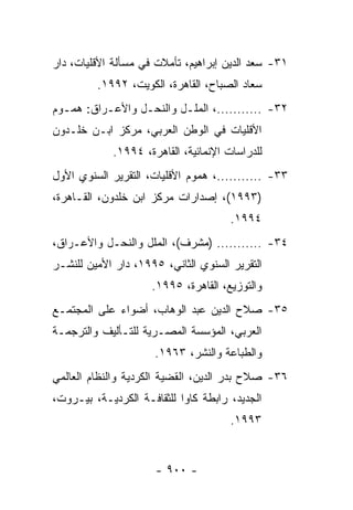 ‫١٣- ﺴﻌﺩ ﺍﻟﺩﻴﻥ ﺇﺒﺭﺍﻫﻴﻡ، ﺘﺄﻤﻼﺕ ﻓﻲ ﻤﺴﺄﻟﺔ ﺍﻷﻗﻠﻴﺎﺕ، ﺩﺍﺭ‬
         ‫ﺴﻌﺎﺩ ﺍﻟﺼﺒﺎﺡ، ﺍﻟﻘﺎﻫﺭﺓ، ﺍﻟﻜﻭﻴﺕ، ٢٩٩١.‬
‫٢٣- ...........، ﺍﻟﻤﻠـل ﻭﺍﻟﻨﺤـل ﻭﺍﻷﻋـﺭﺍﻕ: ﻫﻤـﻭﻡ‬
  ‫ـ‬       ‫ـ‬      ‫ـ‬       ‫ـ‬
‫ﺍﻷﻗﻠﻴﺎﺕ ﻓﻲ ﺍﻟﻭﻁﻥ ﺍﻟﻌﺭﺒﻲ، ﻤﺭﻜﺯ ﺍﺒـﻥ ﺨﻠـﺩﻭﻥ‬
             ‫ﻟﻠﺩﺭﺍﺴﺎﺕ ﺍﻹﻨﻤﺎﺌﻴﺔ، ﺍﻟﻘﺎﻫﺭﺓ، ٤٩٩١.‬
‫٣٣- ...........، ﻫﻤﻭﻡ ﺍﻷﻗﻠﻴﺎﺕ، ﺍﻟﺘﻘﺭﻴﺭ ﺍﻟﺴﻨﻭﻱ ﺍﻷﻭل‬
‫)٣٩٩١(، ﺇﺼﺩﺍﺭﺍﺕ ﻤﺭﻜﺯ ﺍﺒﻥ ﺨﻠﺩﻭﻥ، ﺍﻟﻘـﺎﻫﺭﺓ،‬
                                       ‫٤٩٩١.‬
‫٤٣- ........... )ﻤﺸﺭﻑ(، ﺍﻟﻤﻠل ﻭﺍﻟﻨﺤـل ﻭﺍﻷﻋـﺭﺍﻕ،‬
‫ﺍﻟﺘﻘﺭﻴﺭ ﺍﻟﺴﻨﻭﻱ ﺍﻟﺜﺎﻨﻲ، ٥٩٩١، ﺩﺍﺭ ﺍﻷﻤﻴﻥ ﻟﻠﻨﺸـﺭ‬
                     ‫ﻭﺍﻟﺘﻭﺯﻴﻊ، ﺍﻟﻘﺎﻫﺭﺓ، ٥٩٩١.‬
‫٥٣- ﺼﻼﺡ ﺍﻟﺩﻴﻥ ﻋﺒﺩ ﺍﻟﻭﻫﺎﺏ، ﺃﻀﻭﺍﺀ ﻋﻠﻰ ﺍﻟﻤﺠﺘﻤـﻊ‬
‫ﺍﻟﻌﺭﺒﻲ، ﺍﻟﻤﺅﺴﺴﺔ ﺍﻟﻤﺼـﺭﻴﺔ ﻟﻠﺘـﺄﻟﻴﻑ ﻭﺍﻟﺘﺭﺠﻤـﺔ‬
                      ‫ﻭﺍﻟﻁﺒﺎﻋﺔ ﻭﺍﻟﻨﺸﺭ، ٣٦٩١.‬
‫٦٣- ﺼﻼﺡ ﺒﺩﺭ ﺍﻟﺩﻴﻥ، ﺍﻟﻘﻀﻴﺔ ﺍﻟﻜﺭﺩﻴﺔ ﻭﺍﻟﻨﻅﺎﻡ ﺍﻟﻌﺎﻟﻤﻲ‬
‫ﺍﻟﺠﺩﻴﺩ، ﺭﺍﺒﻁﺔ ﻜﺎﻭﺍ ﻟﻠﺜﻘﺎﻓـﺔ ﺍﻟﻜﺭﺩﻴـﺔ، ﺒﻴـﺭﻭﺕ،‬
                                       ‫٣٩٩١.‬


                      ‫- ٠٠٩ -‬
 