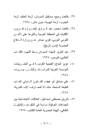 ‫٧٣- ﻁﻠﻌﺕ ﺭﻤﻴﺢ، ﻤﺴﺘﻘﺒل ﺍﻟﺴﻭﺩﺍﻥ: ﺃﺯﻤﺔ ﺍﻟﺤﻜﻡ، ﺃﺯﻤﺔ‬
      ‫ﺍﻟﺠﻨﻭﺏ، ﺃﺯﻤﺔ ﺍﻟﻬﻭﻴﺔ، ﺒﺩﻭﻥ ﻨﺎﺸﺭ، ٤٩٩١.‬
‫٨٣- ﻁﻠﻌﺕ ﻤﺤﻤﻭﺩ ﻋﺒﺩ ﺍﻟـﺭﺍﺯﻕ )ﻤﻘـﺭﺭ( ﻭﺁﺨـﺭﻭﻥ،‬
‫ﺍﻷﻗﻠﻴﺎﺕ ﻓﻲ ﺍﻟﻤﻨﻁﻘﺔ ﺍﻟﻌﺭﺒﻴﺔ ﻭﺘﺄﺜﻴﺭﻫﺎ ﻋﻠﻰ ﺍﻷﻤـﻥ‬
‫ﺍﻟﻘﻭﻤﻲ ﺍﻟﻌﺭﺒﻲ، ﺘﻘﺭﻴﺭ ﺼﺎﺩﺭ ﻋـﻥ ﻭﺯﺍﺭﺓ ﺍﻟـﺩﻓﺎﻉ‬
                        ‫ﺍﻟﻤﺼﺭﻴﺔ )ﺒﺩﻭﻥ ﺘﺎﺭﻴﺦ(.‬
‫٩٣- ﻋﺒﺩ ﺍﻟﻌﺯﻴﺯ ﺍﻟﻤﻬﻨﺎ، ﺍﻟﺴﻭﺩﺍﻥ ﻭﺴﻁ ﺍﻟﻠﻬﺏ، ﺍﻟﻜﺘـﺎﺏ‬
                       ‫ﺍﻟﻌﺎﻟﻤﻲ، ﻗﺒﺭﺹ، ٤٩٩١.‬
‫٠٤- ﻋﺯﻴﺯ ﺍﻟﺤﺎﺝ، ﺍﻟﻘﻀﻴﺔ ﺍﻟﻜﺭﺩﻴـﺔ ﻓـﻲ ﺍﻟﻌﺸـﺭﻴﻨﺎﺕ،‬
‫ﺍﻟﻤﺅﺴﺴﺔ ﺍﻟﻌﺭﺒﻴﺔ ﻟﻠﺩﺭﺍﺴـﺎﺕ ﻭﺍﻟﻨﺸـﺭ، ﺒﻴـﺭﻭﺕ،‬
                                       ‫٤٨٩١.‬
‫١٤- ﻋﻠﻲ ﺼﺎﺩﻕ ﺃﺒﻭ ﻫﻴﻑ، ﺍﻟﻘـﺎﻨﻭﻥ ﺍﻟـﺩﻭﻟﻲ ﺍﻟﻌـﺎﻡ،‬
‫ﺍﻟﻁﺒﻌﺔ ﺍﻟﺴﺎﺒﻌﺔ، ﻤﻨﺸـﺄﺓ ﺍﻟﻤﻌـﺎﺭﻑ، ﺍﻹﺴـﻜﻨﺩﺭﻴﺔ،‬
                                       ‫٥٦٩١.‬
‫٢٤- ﻓﺎﺭﻭﻕ ﻤﺼﻁﻔﻰ ﺇﺴﻤﺎﻋﻴل، ﺍﻟﻌﻼﻗﺎﺕ ﺍﻻﺠﺘﻤﺎﻋﻴﺔ ﺒﻴﻥ‬
‫ﺍﻟﺠﻤﺎﻋﺎﺕ ﺍﻟﻌﺭﻗﻴﺔ: ﺩﺭﺍﺴﺔ ﻓﻲ ﺍﻟﺘﻜﻴـﻑ ﻭﺍﻟﺘﻤﺜﻴـل‬
   ‫ﺍﻟﺜﻘﺎﻓﻲ، ﺍﻟﻬﻴﺌﺔ ﺍﻟﻤﺼﺭﻴﺔ ﺍﻟﻌﺎﻤﺔ ﻟﻠﻜﺘﺎﺏ، ٥٧٩١.‬


                      ‫- ١٠٩ -‬
 