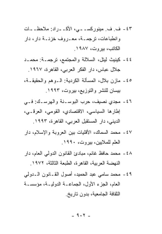 ‫٣٤- ﻑ. ﻑ. ﻤﻴﻨﻭﺭﻜﺴـ ـﻲ، ﺍﻷﻜـ ـﺭﺍﺩ: ﻤﻼﺤﻅـ ـﺎﺕ‬
  ‫ـ‬           ‫ـ‬        ‫ـ‬
‫ﻭﺍﻨﻁﺒﺎﻋﺎﺕ، ﺘﺭﺠﻤـﺔ، ﻤﻌـﺭﻭﻑ ﺨﺯﻨـﺔ ﺩﺍﺭ، ﺩﺍﺭ‬
                        ‫ﺍﻟﻜﺎﺘﺏ، ﺒﻴﺭﻭﺕ، ٧٨٩١.‬
‫٤٤- ﻜﻴﻨﻴﺙ ﻟﻴﺘل، ﺍﻟﺴﻼﻟﺔ ﻭﺍﻟﻤﺠﺘﻤﻊ، ﺘﺭﺠﻤـﺔ: ﻤﺤﻤـﺩ‬
 ‫ﺠﻼل ﻋﺒﺎﺱ، ﺩﺍﺭ ﺍﻟﻔﻜﺭ ﺍﻟﻌﺭﺒﻲ، ﺍﻟﻘﺎﻫﺭﺓ، ٧٦٩١.‬
‫٥٤- ﻤﺎﺯﻥ ﺒﻼل، ﺍﻟﻤﺴﺄﻟﺔ ﺍﻟﻜﺭﺩﻴﺔ: ﺍﻟـﻭﻫﻡ ﻭﺍﻟﺤﻘﻴﻘـﺔ،‬
          ‫ﺒﻴﺴﺎﻥ ﻟﻠﻨﺸﺭ ﻭﺍﻟﺘﻭﺯﻴﻊ، ﺒﻴﺭﻭﺕ، ٣٩٩١.‬
‫٦٤- ﻤﺠﺩﻱ ﻨﺼﻴﻑ، ﺤﺭﺏ ﺍﻟﺒﻭﺴـﻨﺔ ﻭﺍﻟﻬﺭﺴـﻙ: ﻓـﻲ‬
‫ﺇﻁﺎﺭﻫﺎ ﺍﻟﺴﻴﺎﺴﻲ، ﺍﻻﻗﺘﺼﺎﺩﻱ، ﺍﻟﻘﻭﻤﻲ، ﺍﻟﻌﺭﻗـﻲ،‬
    ‫ﺍﻟﺩﻴﻨﻲ، ﺩﺍﺭ ﺍﻟﻤﺴﺘﻘﺒل ﺍﻟﻌﺭﺒﻲ، ﺍﻟﻘﺎﻫﺭﺓ، ٣٩٩١.‬
‫٧٤- ﻤﺤﻤﺩ ﺍﻟﺴﻤﺎﻙ، ﺍﻷﻗﻠﻴﺎﺕ ﺒﻴﻥ ﺍﻟﻌﺭﻭﺒﺔ ﻭﺍﻹﺴﻼﻡ، ﺩﺍﺭ‬
                  ‫ﺍﻟﻌﻠﻡ ﻟﻠﻤﻼﻴﻴﻥ، ﺒﻴﺭﻭﺕ، ٠٩٩١.‬
‫٨٤- ﻤﺤﻤﺩ ﺤﺎﻓﻅ ﻏﺎﻨﻡ، ﻤﺒﺎﺩﺉ ﺍﻟﻘﺎﻨﻭﻥ ﺍﻟﺩﻭﻟﻲ ﺍﻟﻌﺎﻡ، ﺩﺍﺭ‬
  ‫ﺍﻟﻨﻬﻀﺔ ﺍﻟﻌﺭﺒﻴﺔ، ﺍﻟﻘﺎﻫﺭﺓ، ﺍﻟﻁﺒﻌﺔ ﺍﻟﺜﺎﻟﺜﺔ، ٢٧٩١.‬
‫٩٤- ﻤﺤﻤﺩ ﺴﺎﻤﻲ ﻋﺒﺩ ﺍﻟﺤﻤﻴﺩ، ﺃﺼﻭل ﺍﻟﻘـﺎﻨﻭﻥ ﺍﻟـﺩﻭﻟﻲ‬
‫ﺍﻟﻌﺎﻡ، ﺍﻟﺠﺯﺀ ﺍﻷﻭل، ﺍﻟﺠﻤﺎﻋـﺔ ﺍﻟﺩﻭﻟﻴـﺔ، ﻤﺅﺴﺴـﺔ‬
                    ‫ﺍﻟﺜﻘﺎﻓﺔ ﺍﻟﺠﺎﻤﻌﻴﺔ، ﺒﺩﻭﻥ ﺘﺎﺭﻴﺦ.‬


                       ‫- ٢٠٩ -‬
 