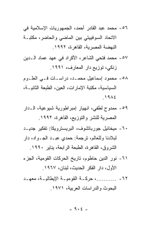 ‫٦٥- ﻤﺤﻤﺩ ﻋﺒﺩ ﺍﻟﻘﺎﺩﺭ ﺃﺤﻤﺩ، ﺍﻟﺠﻤﻬﻭﺭﻴﺎﺕ ﺍﻹﺴﻼﻤﻴﺔ ﻓﻲ‬
‫ﺍﻻﺘﺤﺎﺩ ﺍﻟﺴﻭﻓﻴﻴﺘﻲ ﺒﻴﻥ ﺍﻟﻤﺎﻀﻲ ﻭﺍﻟﺤﺎﻀﺭ، ﻤﻜﺘﺒـﺔ‬
              ‫ﺍﻟﻨﻬﻀﺔ ﺍﻟﻤﺼﺭﻴﺔ، ﺍﻟﻘﺎﻫﺭﺓ، ٢٩٩١.‬
‫٧٥- ﻤﺤﻤﺩ ﻓﺘﺤﻲ ﺍﻟﺸﺎﻋﺭ، ﺍﻷﻜﺭﺍﺩ ﻓﻲ ﻋﻬﺩ ﻋﻤﺎﺩ ﺍﻟـﺩﻴﻥ‬
             ‫ﺯﻨﻜﻲ، ﺘﻭﺯﻴﻊ ﺩﺍﺭ ﺍﻟﻤﻌﺎﺭﻑ، ١٩٩١.‬
‫٨٥- ﻤﺤﻤﻭﺩ ﺇﺴﻤﺎﻋﻴل ﻤﺤﻤـﺩ، ﺩﺭﺍﺴـﺎﺕ ﻓـﻲ ﺍﻟﻌﻠـﻭﻡ‬
‫ﺍﻟﺴﻴﺎﺴﻴﺔ، ﻤﻜﺘﺒﺔ ﺍﻹﻤﺎﺭﺍﺕ، ﺍﻟﻌﻴﻥ، ﺍﻟﻁﺒﻌﺔ ﺍﻟﺜﺎﻨﻴـﺔ،‬
                                        ‫٤٨٩١.‬
‫٩٥- ﻤﻤﺩﻭﺡ ﻟﻁﻔﻲ، ﺍﻨﻬﻴﺎﺭ ﺇﻤﺒﺭﺍﻁﻭﺭﻴﺔ ﺸﻴﻭﻋﻴﺔ، ﺍﻟـﺩﺍﺭ‬
       ‫ﺍﻟﻤﺼﺭﻴﺔ ﻟﻠﻨﺸﺭ ﻭﺍﻟﺘﻭﺯﻴﻊ، ﺍﻟﻘﺎﻫﺭﺓ، ٢٩٩١.‬
‫٠٦- ﻤﻴﺨﺎﺌﻴل ﺠﻭﺭﺒﺎﺘﺸﻭﻑ، ﺍﻟﺒﺭﻴﺴﺘﺭﻭﻴﻜﺎ: ﺘﻔﻜﻴﺭ ﺠﺩﻴـﺩ‬
‫ﻟﺒﻼﺩﻨﺎ ﻭﻟﻠﻌﺎﻟﻡ، ﺘﺭﺠﻤﺔ: ﺤﻤﺩﻱ ﻋﺒـﺩ ﺍﻟﺠـﻭﺍﺩ، ﺩﺍﺭ‬
   ‫ﺍﻟﺸﺭﻭﻕ، ﺍﻟﻘﺎﻫﺭﺓ، ﺍﻟﻁﺒﻌﺔ ﺍﻟﺭﺍﺒﻌﺔ، ﻴﻨﺎﻴﺭ ٠٩٩١.‬
‫١٦- ﻨﻭﺭ ﺍﻟﺩﻴﻥ ﺤﺎﻁﻭﻡ، ﺘﺎﺭﻴﺦ ﺍﻟﺤﺭﻜﺎﺕ ﺍﻟﻘﻭﻤﻴﺔ، ﺍﻟﺠﺯﺀ‬
         ‫ﺍﻷﻭل، ﺩﺍﺭ ﺍﻟﻔﻜﺭ ﺍﻟﺤﺩﻴﺙ، ﻟﺒﻨﺎﻥ، ٧٦٩١.‬
‫٢٦- ...........، ﺤﺭﻜـﺔ ﺍﻟﻘﻭﻤﻴـﺔ ﺍﻹﻴﻁﺎﻟﻴ ـﺔ، ﻤﻌﻬ ـﺩ‬
 ‫ـ‬       ‫ـ‬          ‫ـ‬        ‫ـ‬
             ‫ﺍﻟﺒﺤﻭﺙ ﻭﺍﻟﺩﺭﺍﺴﺎﺕ ﺍﻟﻌﺭﺒﻴﺔ، ١٧٩١.‬


                       ‫- ٤٠٩ -‬
 