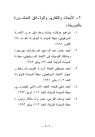 ‫٢- ﺍﻷﺒﺤﺎﺙ ﻭﺍﻟﺘﻘﺎﺭﻴﺭ ﻭﺍﻟﻭﺜـﺎﺌﻕ ﺍﻟﻤﻨﺸـﻭﺭﺓ‬
                                           ‫ﺒﺎﻟﺩﻭﺭﻴﺎﺕ:‬
‫١- ﺇﺒﺭﺍﻫﻴﻡ ﻋﺭﻓﺎﺕ، ﺒﻴﺎﻨﺎﺕ ﻭﺤﻘـﺎﺌﻕ ﻋـﻥ ﺍﻻﺘﺤـﺎﺩ‬
‫ﺍﻟﺴﻭﻓﻴﻴﺘﻲ، ﻤﺠﻠﺔ ﺍﻟﺴﻴﺎﺴـﺔ ﺍﻟﺩﻭﻟﻴـﺔ، ﺍﻟﻌـﺩﺩ ٤٩،‬
                                 ‫ﺃﻜﺘﻭﺒﺭ ٨٨٩١.‬
‫٢- ﺃﺤﻤﺩ ﻋﺒﺎﺱ ﻋﺒﺩ ﺍﻟﺒـﺩﻴﻊ، ﺍﻀـﻁﺭﺍﺒﺎﺕ ﺠﻭﺭﺠﻴـﺎ‬
‫ﻭﻤﺸﻜﻠﺔ ﺍﻟﻘﻭﻤﻴﺎﺕ ﻓﻲ ﺍﻻﺘﺤﺎﺩ ﺍﻟﺴـﻭﻓﻴﻴﺘﻲ، ﻤﺠﻠـﺔ‬
         ‫ﺍﻟﺴﻴﺎﺴﺔ ﺍﻟﺩﻭﻟﻴﺔ، ﺍﻟﻌﺩﺩ ٧٩، ﻴﻭﻟﻴﻭ ٩٨٩١.‬
‫٣- ﺃﺤﻤﺩ ﻤﺼﻁﻔﻰ ﺍﻟﻌﻤﻠﺔ، ﺃﺯﻤـﺔ ﺍﻟﻘﻭﻤﻴـﺎﺕ ﻭﺨﻁـﺭ‬
‫ﺍﻨﻬﻴﺎﺭ ﺍﻻﺘﺤﺎﺩ ﺍﻟﺴﻭﻓﻴﻴﺘﻲ، ﻤﺠﻠﺔ ﺍﻟﺴﻴﺎﺴﺔ ﺍﻟﺩﻭﻟﻴـﺔ،‬
                       ‫ﺍﻟﻌﺩﺩ ٣٠١، ﻴﻨﺎﻴﺭ ١٩٩١.‬
‫٤- ﺃﺤﻤﺩ ﻨﺎﺠﻲ ﻗﻤﺤﻪ، ﺍﻟﻌﻨﻑ ﺍﻹﺴـﻼﻤﻲ ﺍﻟﻬﻨﺩﻭﺴـﻲ،‬
 ‫ﻤﺠﻠﺔ ﺍﻟﺴﻴﺎﺴﺔ ﺍﻟﺩﻭﻟﻴﺔ، ﺍﻟﻌﺩﺩ ٢١١، ﺃﺒﺭﻴل ٣٩٩١.‬
‫٥- ﺃﺤﻤﺩ ﻴﻭﺴﻑ ﺍﻟﻘﺭﻋﻲ، ﻤﺼﺭ ﻭﺍﺴـﺘﻘﻼل ﺇﺭﻴﺘﺭﻴـﺎ،‬
  ‫ﻤﺠﻠﺔ ﺍﻟﺴﻴﺎﺴﺔ ﺍﻟﺩﻭﻟﻴﺔ، ﺍﻟﻌﺩﺩ ٣١١، ﻴﻭﻟﻴﻭ ٣٩٩١.‬




                       ‫- ٦٠٩ -‬
 