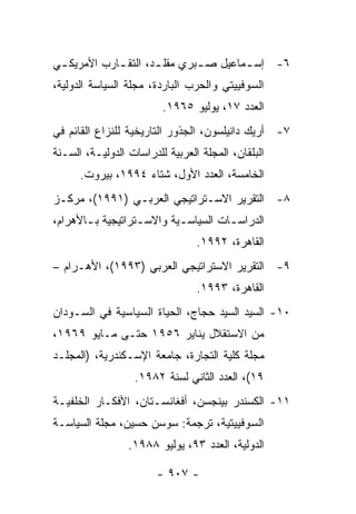 ‫٦- ﺇﺴ ـﻤﺎﻋﻴل ﺼ ـﺒﺭﻱ ﻤﻘﻠ ـﺩ، ﺍﻟﺘﻘ ـﺎﺭﺏ ﺍﻷﻤﺭﻴﻜ ـﻲ‬
 ‫ـ‬           ‫ـ‬        ‫ـ‬        ‫ـ‬        ‫ـ‬
‫ﺍﻟﺴﻭﻓﻴﻴﺘﻲ ﻭﺍﻟﺤﺭﺏ ﺍﻟﺒﺎﺭﺩﺓ، ﻤﺠﻠﺔ ﺍﻟﺴﻴﺎﺴﺔ ﺍﻟﺩﻭﻟﻴﺔ،‬
                         ‫ﺍﻟﻌﺩﺩ ٧١، ﻴﻭﻟﻴﻭ ٥٦٩١.‬
‫٧- ﺃﺭﻴﻙ ﺩﺍﻨﻴﻠﺴﻭﻥ، ﺍﻟﺠﺫﻭﺭ ﺍﻟﺘﺎﺭﻴﺨﻴﺔ ﻟﻠﻨﺯﺍﻉ ﺍﻟﻘﺎﺌﻡ ﻓﻲ‬
‫ﺍﻟﺒﻠﻘﺎﻥ، ﺍﻟﻤﺠﻠﺔ ﺍﻟﻌﺭﺒﻴﺔ ﻟﻠﺩﺭﺍﺴﺎﺕ ﺍﻟﺩﻭﻟﻴـﺔ، ﺍﻟﺴـﻨﺔ‬
      ‫ﺍﻟﺨﺎﻤﺴﺔ، ﺍﻟﻌﺩﺩ ﺍﻷﻭل، ﺸﺘﺎﺀ ٤٩٩١، ﺒﻴﺭﻭﺕ.‬
‫٨- ﺍﻟﺘﻘﺭﻴﺭ ﺍﻻﺴـﺘﺭﺍﺘﻴﺠﻲ ﺍﻟﻌﺭﺒـﻲ )١٩٩١(، ﻤﺭﻜـﺯ‬
‫ﺍﻟﺩﺭﺍﺴ ـﺎﺕ ﺍﻟﺴﻴﺎﺴ ـﻴﺔ ﻭﺍﻻﺴ ـﺘﺭﺍﺘﻴﺠﻴﺔ ﺒ ـﺎﻷﻫﺭﺍﻡ،‬
       ‫ـ‬           ‫ـ‬        ‫ـ‬          ‫ـ‬
                                 ‫ﺍﻟﻘﺎﻫﺭﺓ، ٢٩٩١.‬
‫٩- ﺍﻟﺘﻘﺭﻴﺭ ﺍﻻﺴﺘﺭﺍﺘﻴﺠﻲ ﺍﻟﻌﺭﺒﻲ )٣٩٩١(، ﺍﻷﻫـﺭﺍﻡ –‬
                                 ‫ﺍﻟﻘﺎﻫﺭﺓ، ٣٩٩١.‬
‫٠١- ﺍﻟﺴﻴﺩ ﺍﻟﺴﻴﺩ ﺤﺠﺎﺝ، ﺍﻟﺤﻴﺎﺓ ﺍﻟﺴﻴﺎﺴﻴﺔ ﻓﻲ ﺍﻟﺴـﻭﺩﺍﻥ‬
‫ﻤﻥ ﺍﻻﺴﺘﻘﻼل ﻴﻨﺎﻴﺭ ٦٥٩١ ﺤﺘـﻰ ﻤـﺎﻴﻭ ٩٦٩١،‬
‫ﻤﺠﻠﺔ ﻜﻠﻴﺔ ﺍﻟﺘﺠﺎﺭﺓ، ﺠﺎﻤﻌﺔ ﺍﻹﺴـﻜﻨﺩﺭﻴﺔ، )ﺍﻟﻤﺠﻠـﺩ‬
                  ‫٩١(، ﺍﻟﻌﺩﺩ ﺍﻟﺜﺎﻨﻲ ﻟﺴﻨﺔ ٢٨٩١.‬
‫١١- ﺍﻟﻜﺴﻨﺩﺭ ﺒﻴﻨﺠﺴﻥ، ﺃﻓﻐﺎﻨﺴـﺘﺎﻥ، ﺍﻷﻓﻜـﺎﺭ ﺍﻟﺨﻠﻔﻴـﺔ‬
‫ﺍﻟﺴﻭﻓﻴﻴﺘﻴﺔ، ﺘﺭﺠﻤﺔ: ﺴﻭﺴﻥ ﺤﺴﻴﻥ، ﻤﺠﻠﺔ ﺍﻟﺴﻴﺎﺴـﺔ‬
                 ‫ﺍﻟﺩﻭﻟﻴﺔ، ﺍﻟﻌﺩﺩ ٣٩، ﻴﻭﻟﻴﻭ ٨٨٩١.‬

                        ‫- ٧٠٩ -‬
 