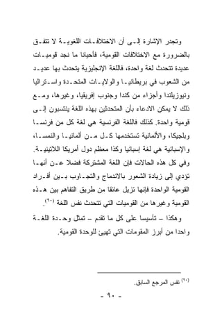 ‫ﻭﺘﺠﺩﺭ ﺍﻹﺸﺎﺭﺓ ﺇﻟـﻰ ﺃﻥ ﺍﻻﺨﺘﻼﻓـﺎﺕ ﺍﻟﻠﻐﻭﻴـﺔ ﻻ ﺘﺘﻔـﻕ‬
‫ﺒﺎﻟﻀﺭﻭﺭﺓ ﻤﻊ ﺍﻻﺨﺘﻼﻓﺎﺕ ﺍﻟﻘﻭﻤﻴﺔ، ﻓﺄﺤﻴﺎ ﹰﺎ ﻤﺎ ﻨﺠﺩ ﻗﻭﻤﻴـﺎﺕ‬
                ‫ﻨ‬
‫ﻋﺩﻴﺩﺓ ﺘﺘﺤﺩﺙ ﻟﻐﺔ ﻭﺍﺤﺩﺓ، ﻓﺎﻟﻠﻐﺔ ﺍﻹﻨﺠﻠﻴﺯﻴﺔ ﻴﺘﺤﺩﺙ ﺒﻬﺎ ﻋﺩﻴـﺩ‬
‫ﻤﻥ ﺍﻟﺸﻌﻭﺏ ﻓﻲ ﺒﺭﻴﻁﺎﻨﻴـﺎ ﻭﺍﻟﻭﻻﻴـﺎﺕ ﺍﻟﻤﺘﺤـﺩﺓ ﻭﺍﺴـﺘﺭﺍﻟﻴﺎ‬
‫ﻭﻨﻴﻭﺯﻴﻠﻨﺩﺍ ﻭﺃﺠﺯﺍﺀ ﻤﻥ ﻜﻨﺩﺍ ﻭﺠﻨﻭﺏ ﺇﻓﺭﻴﻘﻴﺎ، ﻭﻏﻴﺭﻫﺎ، ﻭﻤـﻊ‬
‫ﺫﻟﻙ ﻻ ﻴﻤﻜﻥ ﺍﻻﺩﻋﺎﺀ ﺒﺄﻥ ﺍﻟﻤﺘﺤﺩﺜﻴﻥ ﺒﻬﺫﻩ ﺍﻟﻠﻐﺔ ﻴﻨﺘﺴﺒﻭﻥ ﺇﻟـﻰ‬
‫ﻗﻭﻤﻴﺔ ﻭﺍﺤﺩﺓ. ﻜﺫﻟﻙ ﻓﺎﻟﻠﻐﺔ ﺍﻟﻔﺭﻨﺴﻴﺔ ﻫﻲ ﻟﻐﺔ ﻜل ﻤﻥ ﻓﺭﻨﺴـﺎ‬
‫ﻭﺒﻠﺠﻴﻜﺎ، ﻭﺍﻷﻟﻤﺎﻨﻴﺔ ﺘﺴﺘﺨﺩﻤﻬﺎ ﻜـل ﻤـﻥ ﺃﻟﻤﺎﻨﻴـﺎ ﻭﺍﻟﻨﻤﺴـﺎ،‬
‫ﻭﺍﻹﺴﺒﺎﻨﻴﺔ ﻫﻲ ﻟﻐﺔ ﺇﺴﺒﺎﻨﻴﺎ ﻭﻜﺫﺍ ﻤﻌﻅﻡ ﺩﻭل ﺃﻤﺭﻴﻜﺎ ﺍﻟﻼﺘﻴﻨﻴـﺔ.‬
‫ﻭﻓﻲ ﻜل ﻫﺫﻩ ﺍﻟﺤﺎﻻﺕ ﻓﺈﻥ ﺍﻟﻠﻐﺔ ﺍﻟﻤﺸﺘﺭﻜﺔ ﻓﻀﻼ ﻋـﻥ ﺃﻨﻬـﺎ‬
          ‫ﹰ‬
‫ﺘﺅﺩﻱ ﺇﻟﻰ ﺯﻴﺎﺩﺓ ﺍﻟﺸﻌﻭﺭ ﺒﺎﻻﻨﺩﻤﺎﺝ ﻭﺍﻟﺘﺠـﺎﻭﺏ ﺒـﻴﻥ ﺃﻓـﺭﺍﺩ‬
‫ﺍﻟﻘﻭﻤﻴﺔ ﺍﻟﻭﺍﺤﺩﺓ ﻓﺈﻨﻬﺎ ﺘﺯﻴل ﻋﺎﺌ ﹰﺎ ﻤﻥ ﻁﺭﻴﻕ ﺍﻟﺘﻔﺎﻫﻡ ﺒﻴﻥ ﻫـﺫﻩ‬
                          ‫ﻘ‬
   ‫ﺍﻟﻘﻭﻤﻴﺔ ﻭﻏﻴﺭﻫﺎ ﻤﻥ ﺍﻟﻘﻭﻤﻴﺎﺕ ﺍﻟﺘﻲ ﺘﺘﺤﺩﺙ ﻨﻔﺱ ﺍﻟﻠﻐﺔ )٠٩(.‬
‫ﻭﻫﻜﺫﺍ – ﺘﺄﺴﻴ ‪‬ﺎ ﻋﻠﻰ ﻜل ﻤﺎ ﺘﻘﺩﻡ – ﺘﻤﺜل ﻭﺤـﺩﺓ ﺍﻟﻠﻐـﺔ‬
                ‫ﹸ‬                   ‫ﺴ‬
         ‫ﻭﺍﺤ ‪‬ﺍ ﻤﻥ ﺃﺒﺭﺯ ﺍﻟﻤﻘﻭﻤﺎﺕ ﺍﻟﺘﻲ ﺘﻬﻴﺊ ﻟﻠﻭﺤﺩﺓ ﺍﻟﻘﻭﻤﻴﺔ.‬
                                                     ‫ﺩ‬




                                                          ‫)٠٩(‬
                                     ‫ﻨﻔﺱ ﺍﻟﻤﺭﺠﻊ ﺍﻟﺴﺎﺒﻕ.‬
                        ‫- ٠٩ -‬
 