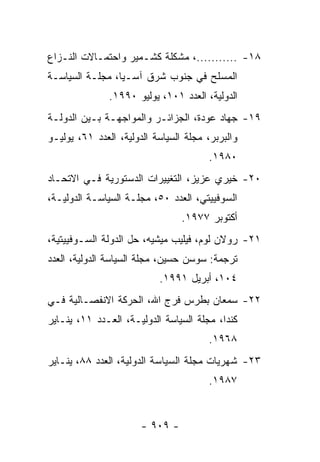 ‫٨١- ...........، ﻤﺸﻜﻠﺔ ﻜﺸـﻤﻴﺭ ﻭﺍﺤﺘﻤـﺎﻻﺕ ﺍﻟﻨـﺯﺍﻉ‬
‫ﺍﻟﻤﺴﻠﺢ ﻓﻲ ﺠﻨﻭﺏ ﺸﺭﻕ ﺁﺴـﻴﺎ، ﻤﺠﻠـﺔ ﺍﻟﺴﻴﺎﺴـﺔ‬
               ‫ﺍﻟﺩﻭﻟﻴﺔ، ﺍﻟﻌﺩﺩ ١٠١، ﻴﻭﻟﻴﻭ ٠٩٩١.‬
‫٩١- ﺠﻬﺎﺩ ﻋﻭﺩﺓ، ﺍﻟﺠﺯﺍﺌـﺭ ﻭﺍﻟﻤﻭﺍﺠﻬـﺔ ﺒـﻴﻥ ﺍﻟﺩﻭﻟـﺔ‬
‫ﻭﺍﻟﺒﺭﺒﺭ، ﻤﺠﻠﺔ ﺍﻟﺴﻴﺎﺴﺔ ﺍﻟﺩﻭﻟﻴﺔ، ﺍﻟﻌﺩﺩ ١٦، ﻴﻭﻟﻴـﻭ‬
                                       ‫٠٨٩١.‬
‫٠٢- ﺨﻴﺭﻱ ﻋﺯﻴﺯ، ﺍﻟﺘﻐﻴﻴﺭﺍﺕ ﺍﻟﺩﺴﺘﻭﺭﻴﺔ ﻓـﻲ ﺍﻻﺘﺤـﺎﺩ‬
‫ﺍﻟﺴﻭﻓﻴﻴﺘﻲ، ﺍﻟﻌﺩﺩ ٠٥، ﻤﺠﻠـﺔ ﺍﻟﺴﻴﺎﺴـﺔ ﺍﻟﺩﻭﻟﻴـﺔ،‬
                                 ‫ﺃﻜﺘﻭﺒﺭ ٧٧٩١.‬
‫١٢- ﺭﻭﻻﻥ ﻟﻭﻡ، ﻓﻴﻠﻴﺏ ﻤﻴﺸﻴﻪ، ﺤل ﺍﻟﺩﻭﻟﺔ ﺍﻟﺴـﻭﻓﻴﻴﺘﻴﺔ،‬
‫ﺘﺭﺠﻤﺔ: ﺴﻭﺴﻥ ﺤﺴﻴﻥ، ﻤﺠﻠﺔ ﺍﻟﺴﻴﺎﺴﺔ ﺍﻟﺩﻭﻟﻴﺔ، ﺍﻟﻌﺩﺩ‬
                           ‫٤٠١، ﺃﺒﺭﻴل ١٩٩١.‬
‫٢٢- ﺴﻤﻌﺎﻥ ﺒﻁﺭﺱ ﻓﺭﺝ ﺍﷲ، ﺍﻟﺤﺭﻜﺔ ﺍﻻﻨﻔﺼـﺎﻟﻴﺔ ﻓـﻲ‬
‫ﻜﻨﺩﺍ، ﻤﺠﻠﺔ ﺍﻟﺴﻴﺎﺴﺔ ﺍﻟﺩﻭﻟﻴـﺔ، ﺍﻟﻌـﺩﺩ ١١، ﻴﻨـﺎﻴﺭ‬
                                       ‫٨٦٩١.‬
‫٣٢- ﺸﻬﺭﻴﺎﺕ ﻤﺠﻠﺔ ﺍﻟﺴﻴﺎﺴﺔ ﺍﻟﺩﻭﻟﻴﺔ، ﺍﻟﻌﺩﺩ ٨٨، ﻴﻨـﺎﻴﺭ‬
                                       ‫٧٨٩١.‬


                       ‫- ٩٠٩ -‬
 