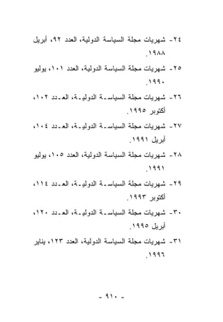 ‫٤٢- ﺸﻬﺭﻴﺎﺕ ﻤﺠﻠﺔ ﺍﻟﺴﻴﺎﺴﺔ ﺍﻟﺩﻭﻟﻴﺔ، ﺍﻟﻌﺩﺩ ٢٩، ﺃﺒﺭﻴل‬
                                     ‫٨٨٩١.‬
‫٥٢- ﺸﻬﺭﻴﺎﺕ ﻤﺠﻠﺔ ﺍﻟﺴﻴﺎﺴﺔ ﺍﻟﺩﻭﻟﻴﺔ، ﺍﻟﻌﺩﺩ ١٠١، ﻴﻭﻟﻴﻭ‬
                                     ‫٠٩٩١.‬
‫٦٢- ﺸﻬﺭﻴﺎﺕ ﻤﺠﻠﺔ ﺍﻟﺴﻴﺎﺴـﺔ ﺍﻟﺩﻭﻟﻴـﺔ، ﺍﻟﻌـﺩﺩ ٢٠١،‬
                               ‫ﺃﻜﺘﻭﺒﺭ ٥٩٩١.‬
‫٧٢- ﺸﻬﺭﻴﺎﺕ ﻤﺠﻠﺔ ﺍﻟﺴﻴﺎﺴـﺔ ﺍﻟﺩﻭﻟﻴـﺔ، ﺍﻟﻌـﺩﺩ ٤٠١،‬
                               ‫ﺃﺒﺭﻴل ١٩٩١.‬
‫٨٢- ﺸﻬﺭﻴﺎﺕ ﻤﺠﻠﺔ ﺍﻟﺴﻴﺎﺴﺔ ﺍﻟﺩﻭﻟﻴﺔ، ﺍﻟﻌﺩﺩ ٥٠١، ﻴﻭﻟﻴﻭ‬
                                     ‫١٩٩١.‬
‫٩٢- ﺸﻬﺭﻴﺎﺕ ﻤﺠﻠﺔ ﺍﻟﺴﻴﺎﺴـﺔ ﺍﻟﺩﻭﻟﻴـﺔ، ﺍﻟﻌـﺩﺩ ٤١١،‬
                               ‫ﺃﻜﺘﻭﺒﺭ ٣٩٩١.‬
‫٠٣- ﺸﻬﺭﻴﺎﺕ ﻤﺠﻠﺔ ﺍﻟﺴﻴﺎﺴـﺔ ﺍﻟﺩﻭﻟﻴـﺔ، ﺍﻟﻌـﺩﺩ ٠٢١،‬
                               ‫ﺃﺒﺭﻴل ٥٩٩١.‬
‫١٣- ﺸﻬﺭﻴﺎﺕ ﻤﺠﻠﺔ ﺍﻟﺴﻴﺎﺴﺔ ﺍﻟﺩﻭﻟﻴﺔ، ﺍﻟﻌﺩﺩ ٣٢١، ﻴﻨﺎﻴﺭ‬
                                     ‫٦٩٩١.‬




                     ‫- ٠١٩ -‬
 