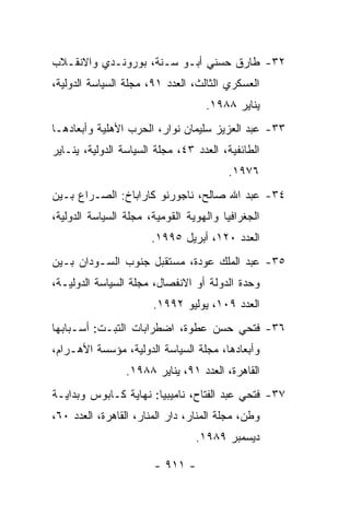 ‫٢٣- ﻁﺎﺭﻕ ﺤﺴﻨﻲ ﺃﺒـﻭ ﺴـﻨﺔ، ﺒﻭﺭﻭﻨـﺩﻱ ﻭﺍﻻﻨﻘـﻼﺏ‬
‫ﺍﻟﻌﺴﻜﺭﻱ ﺍﻟﺜﺎﻟﺙ، ﺍﻟﻌﺩﺩ ١٩، ﻤﺠﻠﺔ ﺍﻟﺴﻴﺎﺴﺔ ﺍﻟﺩﻭﻟﻴﺔ،‬
                                   ‫ﻴﻨﺎﻴﺭ ٨٨٩١.‬
‫٣٣- ﻋﺒﺩ ﺍﻟﻌﺯﻴﺯ ﺴﻠﻴﻤﺎﻥ ﻨﻭﺍﺭ، ﺍﻟﺤﺭﺏ ﺍﻷﻫﻠﻴﺔ ﻭﺃﺒﻌﺎﺩﻫـﺎ‬
‫ﺍﻟﻁﺎﺌﻔﻴﺔ، ﺍﻟﻌﺩﺩ ٣٤، ﻤﺠﻠﺔ ﺍﻟﺴﻴﺎﺴﺔ ﺍﻟﺩﻭﻟﻴﺔ، ﻴﻨـﺎﻴﺭ‬
                                        ‫٦٧٩١.‬
‫٤٣- ﻋﺒﺩ ﺍﷲ ﺼﺎﻟﺢ، ﻨﺎﺠﻭﺭﻨﻭ ﻜﺎﺭﺍﺒﺎﺥ: ﺍﻟﺼـﺭﺍﻉ ﺒـﻴﻥ‬
‫ﺍﻟﺠﻐﺭﺍﻓﻴﺎ ﻭﺍﻟﻬﻭﻴﺔ ﺍﻟﻘﻭﻤﻴﺔ، ﻤﺠﻠﺔ ﺍﻟﺴﻴﺎﺴﺔ ﺍﻟﺩﻭﻟﻴﺔ،‬
                       ‫ﺍﻟﻌﺩﺩ ٠٢١، ﺃﺒﺭﻴل ٥٩٩١.‬
‫٥٣- ﻋﺒﺩ ﺍﻟﻤﻠﻙ ﻋﻭﺩﺓ، ﻤﺴﺘﻘﺒل ﺠﻨﻭﺏ ﺍﻟﺴـﻭﺩﺍﻥ ﺒـﻴﻥ‬
‫ﻭﺤﺩﺓ ﺍﻟﺩﻭﻟﺔ ﺃﻭ ﺍﻻﻨﻔﺼﺎل، ﻤﺠﻠﺔ ﺍﻟﺴﻴﺎﺴﺔ ﺍﻟﺩﻭﻟﻴـﺔ،‬
                       ‫ﺍﻟﻌﺩﺩ ٩٠١، ﻴﻭﻟﻴﻭ ٢٩٩١.‬
‫٦٣- ﻓﺘﺤﻲ ﺤﺴﻥ ﻋﻁﻭﺓ، ﺍﻀﻁﺭﺍﺒﺎﺕ ﺍﻟﺘﺒـﺕ: ﺃﺴـﺒﺎﺒﻬﺎ‬
‫ﻭﺃﺒﻌﺎﺩﻫﺎ، ﻤﺠﻠﺔ ﺍﻟﺴﻴﺎﺴﺔ ﺍﻟﺩﻭﻟﻴﺔ، ﻤﺅﺴﺴﺔ ﺍﻷﻫـﺭﺍﻡ،‬
                 ‫ﺍﻟﻘﺎﻫﺭﺓ، ﺍﻟﻌﺩﺩ ١٩، ﻴﻨﺎﻴﺭ ٨٨٩١.‬
‫٧٣- ﻓﺘﺤﻲ ﻋﺒﺩ ﺍﻟﻔﺘﺎﺡ، ﻨﺎﻤﻴﺒﻴﺎ: ﻨﻬﺎﻴﺔ ﻜـﺎﺒﻭﺱ ﻭﺒﺩﺍﻴـﺔ‬
‫ﻭﻁﻥ، ﻤﺠﻠﺔ ﺍﻟﻤﻨﺎﺭ، ﺩﺍﺭ ﺍﻟﻤﻨﺎﺭ، ﺍﻟﻘﺎﻫﺭﺓ، ﺍﻟﻌﺩﺩ ٠٦،‬
                                 ‫ﺩﻴﺴﻤﺒﺭ ٩٨٩١.‬

                       ‫- ١١٩ -‬
 