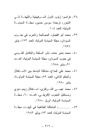 ‫٨٣- ﻓﺭﺍﻨﺴﻭﺍ ﺯﺘﻭﻡ، ﺍﻟﺩﻭل ﺍﻟﺴـﻭﻓﻴﻴﺘﻴﺔ ﻭﺍﻟﻠﻬﻔـﺔ ﺇﻟـﻰ‬
‫ﺍﻟﺘﺤﺭﺭ، ﺘﺭﺠﻤﺔ: ﺴﻭﺴﻥ ﺤﺴﻴﻥ، ﻤﺠﻠـﺔ ﺍﻟﺴﻴﺎﺴـﺔ‬
                            ‫ﺍﻟﺩﻭﻟﻴﺔ، ﺍﻟﻌﺩﺩ ٤٠١.‬
‫٩٣- ﻤﺤﻤﺩ ﺃﺒﻭ ﺍﻟﻔﻀل، ﺍﻟﻤﺼﺎﻟﺤﺔ ﻭﺍﻟﺤﺭﺏ ﻓﻲ ﺠﻨـﻭﺏ‬
‫ﺍﻟﺴﻭﺩﺍﻥ، ﻤﺠﻠﺔ ﺍﻟﺴﻴﺎﺴﺔ ﺍﻟﺩﻭﻟﻴﺔ، ﺍﻟﻌﺩﺩ ٣٢١، ﻴﻨﺎﻴﺭ‬
                                       ‫٦٩٩١.‬
‫٠٤- ﻤﺤﻤﺩ ﺒﺸﻴﺭ ﺤﺎﻤﺩ، ﻨﺸﺭ ﺍﻟﺴﻠﻁﺔ ﻭﺍﻟﺘﻜﺎﻤل ﺍﻟﻘـﻭﻤﻲ‬
‫ﻓﻲ ﺠﻨﻭﺏ ﺍﻟﺴﻭﺩﺍﻥ، ﻤﺠﻠﺔ ﺍﻟﺴﻴﺎﺴﺔ ﺍﻟﺩﻭﻟﻴﺔ، ﺍﻟﻌـﺩﺩ‬
                             ‫١٩، ﻴﻨﺎﻴﺭ ٨٨٩١.‬
‫١٤- ﻤﺤﻤﺩ ﻋﻠﻲ ﺍﻟﻤﺩﺍﺡ، ﻤﺸﻜﻠﺔ ﺍﻟﺒﺎﺴﻙ ﺒﻴﻥ ﺍﻻﺴـﺘﻘﻼل‬
‫ﻭﺍﻟﺤﻜﻡ ﺍﻟﺫﺍﺘﻲ، ﺍﻟﻌﺩﺩ ٩٥، ﻤﺠﻠﺔ ﺍﻟﺴﻴﺎﺴﺔ ﺍﻟﺩﻭﻟﻴـﺔ،‬
                                  ‫ﻴﻨﺎﻴﺭ ٠٨٩١.‬
‫٢٤- ﻤﺤﻤﺩ ﻋﻴﺴـﻰ ﺍﻟﺸـﺭﻗﺎﻭﻱ، ﺍﺴـﺘﻘﻼل ﺯﻴﻤﺒـﺎﺒﻭﻱ‬
‫ﻭﻤﺴﺘﻘﺒل ﺍﻟﺠﻨﻭﺏ ﺍﻹﻓﺭﻴﻘـﻲ، ﺍﻟﻌـﺩﺩ ٠٦، ﻤﺠﻠـﺔ‬
                 ‫ﺍﻟﺴﻴﺎﺴﺔ ﺍﻟﺩﻭﻟﻴﺔ، ﺃﺒﺭﻴل ٠٨٩١.‬
‫٣٤- ...........، ﺍﻟﻤﺸﻜﻠﺔ ﺍﻟﻁﺎﺌﻔﻴﺔ ﻓﻲ ﺍﻟﻬﻨـﺩ، ﻤﺠﻠـﺔ‬
         ‫ﺍﻟﺴﻴﺎﺴﺔ ﺍﻟﺩﻭﻟﻴﺔ، ﺍﻟﻌﺩﺩ ٣٧، ﻴﻭﻟﻴﻭ ٣٨٩١.‬


                       ‫- ٢١٩ -‬
 