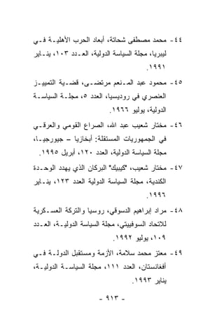 ‫٤٤- ﻤﺤﻤﺩ ﻤﺼﻁﻔﻰ ﺸﺤﺎﺘﺔ، ﺃﺒﻌﺎﺩ ﺍﻟﺤﺭﺏ ﺍﻷﻫﻠﻴـﺔ ﻓـﻲ‬
‫ﻟﻴﺒﺭﻴﺎ، ﻤﺠﻠﺔ ﺍﻟﺴﻴﺎﺴﺔ ﺍﻟﺩﻭﻟﻴﺔ، ﺍﻟﻌـﺩﺩ ٣٠١، ﻴﻨـﺎﻴﺭ‬
                                        ‫١٩٩١.‬
‫٥٤- ﻤﺤﻤﻭﺩ ﻋﺒﺩ ﺍﻟﻤـﻨﻌﻡ ﻤﺭﺘﻀـﻰ، ﻗﻀـﻴﺔ ﺍﻟﺘﻤﻴﻴـﺯ‬
‫ﺍﻟﻌﻨﺼﺭﻱ ﻓﻲ ﺭﻭﺩﻴﺴﻴﺎ، ﺍﻟﻌﺩﺩ ٥، ﻤﺠﻠـﺔ ﺍﻟﺴﻴﺎﺴـﺔ‬
                           ‫ﺍﻟﺩﻭﻟﻴﺔ، ﻴﻭﻟﻴﻭ ٦٦٩١.‬
‫٦٤- ﻤﺨﺘﺎﺭ ﺸﻌﻴﺏ ﻋﺒﺩ ﺍﷲ، ﺍﻟﺼﺭﺍﻉ ﺍﻟﻘﻭﻤﻲ ﻭﺍﻟﻌﺭﻗـﻲ‬
‫ﻓﻲ ﺍﻟﺠﻤﻬﻭﺭﻴﺎﺕ ﺍﻟﻤﺴﺘﻘﻠﺔ: ﺃﺒﺨﺎﺯﻴﺎ – ﺠﻴﻭﺭﺠﻴـﺎ،‬
  ‫ﻤﺠﻠﺔ ﺍﻟﺴﻴﺎﺴﺔ ﺍﻟﺩﻭﻟﻴﺔ، ﺍﻟﻌﺩﺩ ٠٢١، ﺃﺒﺭﻴل ٥٩٩١.‬
‫٧٤- ﻤﺨﺘﺎﺭ ﺸﻌﻴﺏ، "ﻜﻴﺒﻴﻙ" ﺍﻟﺒﺭﻜﺎﻥ ﺍﻟﺫﻱ ﻴﻬﺩﺩ ﺍﻟﻭﺤـﺩﺓ‬
‫ﺍﻟﻜﻨﺩﻴﺔ، ﻤﺠﻠﺔ ﺍﻟﺴﻴﺎﺴﺔ ﺍﻟﺩﻭﻟﻴﺔ ﺍﻟﻌﺩﺩ ٣٢١، ﻴﻨـﺎﻴﺭ‬
                                        ‫٦٩٩١.‬
‫٨٤- ﻤﺭﺍﺩ ﺇﺒﺭﺍﻫﻴﻡ ﺍﻟﺩﺴﻭﻗﻲ، ﺭﻭﺴﻴﺎ ﻭﺍﻟﺘﺭﻜﺔ ﺍﻟﻌﺴـﻜﺭﻴﺔ‬
‫ﻟﻼﺘﺤﺎﺩ ﺍﻟﺴﻭﻓﻴﻴﺘﻲ، ﻤﺠﻠﺔ ﺍﻟﺴﻴﺎﺴﺔ ﺍﻟﺩﻭﻟﻴـﺔ، ﺍﻟﻌـﺩﺩ‬
                            ‫٩٠١، ﻴﻭﻟﻴﻭ ٢٩٩١.‬
‫٩٤- ﻤﻌﺘﺯ ﻤﺤﻤﺩ ﺴﻼﻤﺔ، ﺍﻷﺯﻤﺔ ﻭﻤﺴﺘﻘﺒل ﺍﻟﺩﻭﻟـﺔ ﻓـﻲ‬
‫ﺃﻓﻐﺎﻨﺴﺘﺎﻥ، ﺍﻟﻌﺩﺩ ١١١، ﻤﺠﻠﺔ ﺍﻟﺴﻴﺎﺴـﺔ ﺍﻟﺩﻭﻟﻴـﺔ،‬
                                   ‫ﻴﻨﺎﻴﺭ ٣٩٩١.‬

                       ‫- ٣١٩ -‬
 