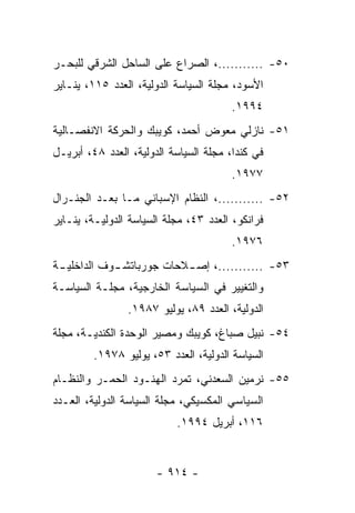 ‫٠٥- ...........، ﺍﻟﺼﺭﺍﻉ ﻋﻠﻰ ﺍﻟﺴﺎﺤل ﺍﻟﺸﺭﻗﻲ ﻟﻠﺒﺤـﺭ‬
‫ﺍﻷﺴﻭﺩ، ﻤﺠﻠﺔ ﺍﻟﺴﻴﺎﺴﺔ ﺍﻟﺩﻭﻟﻴﺔ، ﺍﻟﻌﺩﺩ ٥١١، ﻴﻨـﺎﻴﺭ‬
                                       ‫٤٩٩١.‬
‫١٥- ﻨﺎﺯﻟﻲ ﻤﻌﻭﺽ ﺃﺤﻤﺩ، ﻜﻭﻴﺒﻙ ﻭﺍﻟﺤﺭﻜﺔ ﺍﻻﻨﻔﺼـﺎﻟﻴﺔ‬
‫ﻓﻲ ﻜﻨﺩﺍ، ﻤﺠﻠﺔ ﺍﻟﺴﻴﺎﺴﺔ ﺍﻟﺩﻭﻟﻴﺔ، ﺍﻟﻌﺩﺩ ٨٤، ﺃﺒﺭﻴـل‬
                                       ‫٧٧٩١.‬
‫٢٥- ...........، ﺍﻟﻨﻅﺎﻡ ﺍﻹﺴﺒﺎﻨﻲ ﻤـﺎ ﺒﻌـﺩ ﺍﻟﺠﻨـﺭﺍل‬
‫ﻓﺭﺍﻨﻜﻭ، ﺍﻟﻌﺩﺩ ٣٤، ﻤﺠﻠﺔ ﺍﻟﺴﻴﺎﺴﺔ ﺍﻟﺩﻭﻟﻴـﺔ، ﻴﻨـﺎﻴﺭ‬
                                       ‫٦٧٩١.‬
‫٣٥- ...........، ﺇﺼ ـﻼﺤﺎﺕ ﺠﻭﺭﺒﺎﺘﺸ ـﻭﻑ ﺍﻟﺩﺍﺨﻠﻴ ـﺔ‬
 ‫ـ‬           ‫ـ‬             ‫ـ‬
‫ﻭﺍﻟﺘﻐﻴﻴﺭ ﻓﻲ ﺍﻟﺴﻴﺎﺴﺔ ﺍﻟﺨﺎﺭﺠﻴﺔ، ﻤﺠﻠـﺔ ﺍﻟﺴﻴﺎﺴـﺔ‬
                ‫ﺍﻟﺩﻭﻟﻴﺔ، ﺍﻟﻌﺩﺩ ٩٨، ﻴﻭﻟﻴﻭ ٧٨٩١.‬
‫٤٥- ﻨﺒﻴل ﺼﺒﺎﻍ، ﻜﻭﻴﺒﻙ ﻭﻤﺼﻴﺭ ﺍﻟﻭﺤﺩﺓ ﺍﻟﻜﻨﺩﻴـﺔ، ﻤﺠﻠﺔ‬
         ‫ﺍﻟﺴﻴﺎﺴﺔ ﺍﻟﺩﻭﻟﻴﺔ، ﺍﻟﻌﺩﺩ ٣٥، ﻴﻭﻟﻴﻭ ٨٧٩١.‬
‫٥٥- ﻨﺭﻤﻴﻥ ﺍﻟﺴﻌﺩﻨﻲ، ﺘﻤﺭﺩ ﺍﻟﻬﻨـﻭﺩ ﺍﻟﺤﻤـﺭ ﻭﺍﻟﻨﻅـﺎﻡ‬
‫ﺍﻟﺴﻴﺎﺴﻲ ﺍﻟﻤﻜﺴﻴﻜﻲ، ﻤﺠﻠﺔ ﺍﻟﺴﻴﺎﺴﺔ ﺍﻟﺩﻭﻟﻴﺔ، ﺍﻟﻌـﺩﺩ‬
                           ‫٦١١، ﺃﺒﺭﻴل ٤٩٩١.‬


                       ‫- ٤١٩ -‬
 