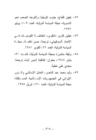 ‫٦٥- ﻨﻴﻔﻴﻥ ﺍﻟﻘﺒﺎﺝ، ﺠﻨﻭﺏ ﺇﻓﺭﻴﻘﻴﺎ: ﻭﺍﻟﺘﻭﺠﻪ ﺍﻟﺼﻌﺏ ﻨﺤﻭ‬
‫ﺍﻟﺘﺴﻭﻴﺔ، ﻤﺠﻠﺔ ﺍﻟﺴﻴﺎﺴﺔ ﺍﻟﺩﻭﻟﻴﺔ، ﺍﻟﻌﺩﺩ ٩٠١، ﻴﻭﻟﻴﻭ‬
                                       ‫٢٩٩١.‬
‫٧٥- ﻫﻴﻠﻴﻥ ﻜﺎﺭﺒﺭ ﺩﺍﻨﻜﻭﺱ، ﺍﻨﺘﻔﺎﻀـﺔ ﺍﻟﻘﻭﻤﻴـﺎﺕ ﻓـﻲ‬
‫ﺍﻻﺘﺤﺎﺩ ﺍﻟﺴﻭﻓﻴﻴﺘﻲ، ﺘﺭﺠﻤﺔ: ﺤﺴﻥ ﻨﺎﻓﻌـﺔ، ﻤﺠﻠـﺔ‬
       ‫ﺍﻟﺴﻴﺎﺴﺔ ﺍﻟﺩﻭﻟﻴﺔ، ﺍﻟﻌﺩﺩ ٦٦، ﺃﻜﺘﻭﺒﺭ ١٨٩١.‬
‫٨٥- ﻭﺜﻴﻘﺔ ﻤﻨﺸﻭﺭﺓ ﺒﻤﺠﻠﺔ ﺍﻟﺴﻴﺎﺴﺔ ﺍﻟﺩﻭﻟﻴﺔ، ﺍﻟﻌـﺩﺩ ١٩،‬
‫ﻴﻨﺎﻴﺭ ٨٨٩١، ﺒﻌﻨﻭﺍﻥ: ﺍﺘﻔﺎﻗﻴﺔ ﺃﺩﻴﺱ ﺃﺒﺎﺒﺎ، ﺘﺭﺠﻤﺔ:‬
                             ‫ﻤﺠﺩﻱ ﻋﻠﻲ ﻋﻁﻴﺔ.‬
‫٩٥- ﻭﻟﻴﺩ ﻤﺤﻤﺩ ﻋﺒﺩ ﺍﻟﻨﺎﺼﺭ، ﺍﻟﻌﺎﻤل ﺍﻹﺴﻼﻤﻲ ﻭﺍﻟـﺩﻭﺭ‬
‫ﺍﻹﻴﺭﺍﻨﻲ ﻓﻲ ﺍﻟﺠﻤﻬﻭﺭﻴﺎﺕ ﺍﻹﺴـﻼﻤﻴﺔ ﺍﻟﻤﺴـﺘﻘﻠﺔ،‬
 ‫ﻤﺠﻠﺔ ﺍﻟﺴﻴﺎﺴﺔ ﺍﻟﺩﻭﻟﻴﺔ، ﺍﻟﻌﺩﺩ ٠٢١، ﺃﺒﺭﻴل ٥٩٩١.‬




                       ‫- ٥١٩ -‬
 