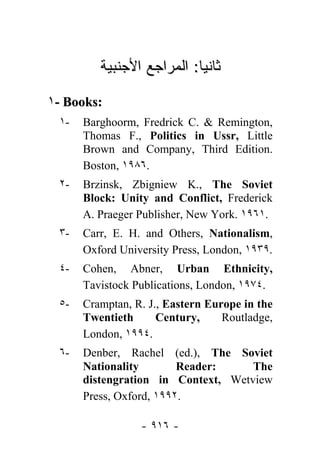 ‫ﺎ: ﺍﻟﻤﺭﺍﺠﻊ ﺍﻷﺠﻨﺒﻴﺔ‬ ‫ﺜﺎﻨ‬
                           ‫ﻴ‬

١- Books:
 ١-   Barghoorm, Fredrick C. & Remington,
      Thomas F., Politics in Ussr, Little
      Brown and Company, Third Edition.
      Boston, ١٩٨٦.
 ٢-   Brzinsk, Zbigniew K., The Soviet
      Block: Unity and Conflict, Frederick
      A. Praeger Publisher, New York. ١٩٦١.
 ٣-   Carr, E. H. and Others, Nationalism,
      Oxford University Press, London, ١٩٣٩.
 ٤-   Cohen, Abner, Urban Ethnicity,
      Tavistock Publications, London, ١٩٧٤.
 ٥-   Cramptan, R. J., Eastern Europe in the
      Twentieth      Century,     Routladge,
      London, ١٩٩٤.
 ٦-   Denber, Rachel (ed.), The Soviet
      Nationality        Reader:    The
      distengration in Context, Wetview
      Press, Oxford, ١٩٩٢.

                 - ٩١٦ -
 