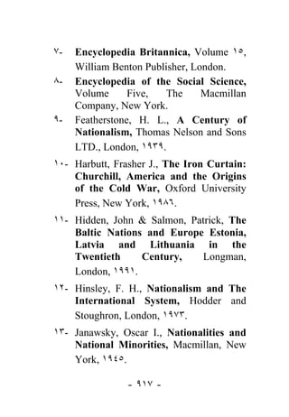 ٧-   Encyclopedia Britannica, Volume ١٥,
     William Benton Publisher, London.
٨-   Encyclopedia of the Social Science,
     Volume      Five,   The     Macmillan
     Company, New York.
٩-   Featherstone, H. L., A Century of
     Nationalism, Thomas Nelson and Sons
     LTD., London, ١٩٣٩.
١٠- Harbutt, Frasher J., The Iron Curtain:
    Churchill, America and the Origins
    of the Cold War, Oxford University
    Press, New York, ١٩٨٦.
١١- Hidden, John & Salmon, Patrick, The
    Baltic Nations and Europe Estonia,
    Latvia and Lithuania in the
    Twentieth     Century,   Longman,
    London, ١٩٩١.
١٢- Hinsley, F. H., Nationalism and The
    International System, Hodder and
    Stoughron, London, ١٩٧٣.
١٣- Janawsky, Oscar I., Nationalities and
    National Minorities, Macmillan, New
    York, ١٩٤٥.

                - ٩١٧ -
 