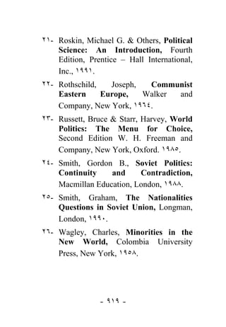 ٢١- Roskin, Michael G. & Others, Political
    Science: An Introduction, Fourth
    Edition, Prentice – Hall International,
    Inc., ١٩٩١.
٢٢- Rothschild,   Joseph,  Communist
    Eastern     Europe,   Walker and
    Company, New York, ١٩٦٤.
٢٣- Russett, Bruce & Starr, Harvey, World
    Politics: The Menu for Choice,
    Second Edition W. H. Freeman and
    Company, New York, Oxford. ١٩٨٥.
٢٤- Smith, Gordon B., Soviet Politics:
    Continuity    and     Contradiction,
    Macmillan Education, London, ١٩٨٨.
٢٥- Smith, Graham, The Nationalities
    Questions in Soviet Union, Longman,
    London, ١٩٩٠.
٢٦- Wagley, Charles, Minorities in the
    New World, Colombia University
    Press, New York, ١٩٥٨.




                - ٩١٩ -
 
