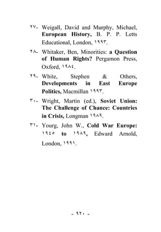 ٢٧- Weigall, David and Murphy, Michael,
    European History, B. P. P. Letts
    Educational, London, ١٩٩٣.
٢٨- Whitaker, Ben, Minorities: a Question
    of Human Rights? Pergamon Press,
    Oxford, ١٩٨٤.
٢٩- White,      Stephen     &    Others,
    Developments in East         Europe
    Politics, Macmillan ١٩٩٣.
٣٠- Wright, Martin (ed.), Soviet Union:
    The Challenge of Chance: Countries
    in Crisis, Longman ١٩٨٩.
٣١- Yourg, John W., Cold War Europe:
    ١٩٤٥ to ١٩٨٩, Edward Arnold,
    London, ١٩٩١.




               - ٩٢٠ -
 