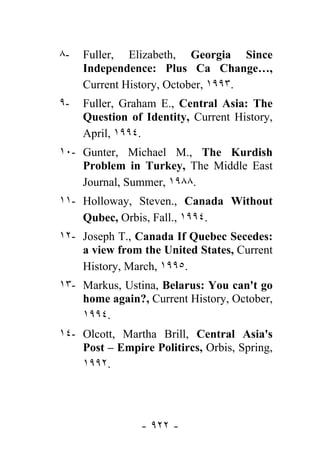 ٨-   Fuller, Elizabeth, Georgia Since
     Independence: Plus Ca Change…,
     Current History, October, ١٩٩٣.
٩-   Fuller, Graham E., Central Asia: The
     Question of Identity, Current History,
     April, ١٩٩٤.
١٠- Gunter, Michael M., The Kurdish
    Problem in Turkey, The Middle East
    Journal, Summer, ١٩٨٨.
١١- Holloway, Steven., Canada Without
    Qubec, Orbis, Fall., ١٩٩٤.
١٢- Joseph T., Canada If Quebec Secedes:
    a view from the United States, Current
    History, March, ١٩٩٥.
١٣- Markus, Ustina, Belarus: You can't go
    home again?, Current History, October,
    ١٩٩٤.
١٤- Olcott, Martha Brill, Central Asia's
    Post – Empire Politircs, Orbis, Spring,
    ١٩٩٢.




                - ٩٢٢ -
 