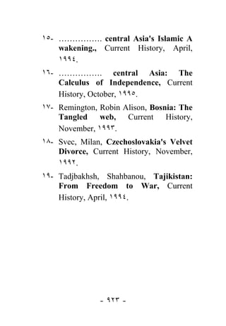 ١٥- ……………. central Asia's Islamic A
    wakening., Current History, April,
    ١٩٩٤.
١٦- ……………. central Asia: The
    Calculus of Independence, Current
    History, October, ١٩٩٥.
١٧- Remington, Robin Alison, Bosnia: The
    Tangled web, Current History,
    November, ١٩٩٣.
١٨- Svec, Milan, Czechoslovakia's Velvet
    Divorce, Current History, November,
    ١٩٩٢.
١٩- Tadjbakhsh, Shahbanou, Tajikistan:
    From Freedom to War, Current
    History, April, ١٩٩٤.




               - ٩٢٣ -
 