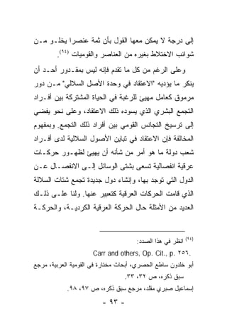 ‫ﺇﻟﻰ ﺩﺭﺠﺔ ﻻ ﻴﻤﻜﻥ ﻤﻌﻬﺎ ﺍﻟﻘﻭل ﺒﺄﻥ ﺜﻤﺔ ﻋﻨﺼ ‪‬ﺍ ﻴﺨﻠـﻭ ﻤـﻥ‬
           ‫ﺭ‬
        ‫ﺸﻭﺍﺌﺏ ﺍﻻﺨﺘﻼﻁ ﺒﻐﻴﺭﻩ ﻤﻥ ﺍﻟﻌﻨﺎﺼﺭ ﻭﺍﻟﻘﻭﻤﻴﺎﺕ )٤٩(.‬
‫ﻭﻋﻠﻰ ﺍﻟﺭﻏﻡ ﻤﻥ ﻜل ﻤﺎ ﺘﻘﺩﻡ ﻓﺈﻨﻪ ﻟﻴﺱ ﺒﻤﻘـﺩﻭﺭ ﺃﺤـﺩ ﺃﻥ‬
‫ﻴﻨﻜﺭ ﻤﺎ ﻴﺅﺩﻴﻪ "ﺍﻻﻋﺘﻘﺎﺩ ﻓﻲ ﻭﺤﺩﺓ ﺍﻷﺼل ﺍﻟﺴﻼﻟﻲ" ﻤـﻥ ﺩﻭﺭ‬
‫ﻤﺭﻤﻭﻕ ﻜﻌﺎﻤل ﻤﻬﻴﺊ ﻟﻠﺭﻏﺒﺔ ﻓﻲ ﺍﻟﺤﻴﺎﺓ ﺍﻟﻤﺸﺘﺭﻜﺔ ﺒﻴﻥ ﺃﻓـﺭﺍﺩ‬
                                        ‫‪‬‬
‫ﺍﻟﺘﺠﻤﻊ ﺍﻟﺒﺸﺭﻱ ﺍﻟﺫﻱ ﻴﺴﻭﺩﻩ ﺫﻟﻙ ﺍﻻﻋﺘﻘﺎﺩ، ﻭﻋﻠﻰ ﻨﺤﻭ ﻴﻔﻀﻲ‬
   ‫‪‬‬
‫ﺇﻟﻰ ﺘﺭﺴﻴﺦ ﺍﻟﺘﺠﺎﻨﺱ ﺍﻟﻘﻭﻤﻲ ﺒﻴﻥ ﺃﻓﺭﺍﺩ ﺫﻟﻙ ﺍﻟﺘﺠﻤﻊ. ﻭﺒﻤﻔﻬﻭﻡ‬
‫ﺍﻟﻤﺨﺎﻟﻔﺔ ﻓﺈﻥ ﺍﻻﻋﺘﻘﺎﺩ ﻓﻲ ﺘﺒﺎﻴﻥ ﺍﻷﺼﻭل ﺍﻟﺴﻼﻟﻴﺔ ﻟﺩﻯ ﺃﻓـﺭﺍﺩ‬
‫ﺸﻌﺏ ﺩﻭﻟﺔ ﻤﺎ ﻫﻭ ﺃﻤﺭ ﻤﻥ ﺸﺄﻨﻪ ﺃﻥ ﻴﻬﻴﺊ ﻟﻅﻬـﻭﺭ ﺤﺭﻜـﺎﺕ‬
                 ‫‪‬‬
‫ﻋﺭﻗﻴﺔ ﺍﻨﻔﺼﺎﻟﻴﺔ ﺘﺴﻌﻰ ﺒﺸﺘﻰ ﺍﻟﻭﺴﺎﺌل ﺇﻟـﻰ ﺍﻻﻨﻔﺼـﺎل ﻋـﻥ‬
‫ﺍﻟﺩﻭل ﺍﻟﺘﻲ ﺘﻭﺠﺩ ﺒﻬﺎ، ﻭﺇﻨﺸﺎﺀ ﺩﻭل ﺠﺩﻴﺩﺓ ﺘﺠﻤﻊ ﺸﺘﺎﺕ ﺍﻟﺴﻼﻟﺔ‬
‫ﺍﻟﺫﻱ ﻗﺎﻤﺕ ﺍﻟﺤﺭﻜﺎﺕ ﺍﻟﻌﺭﻗﻴﺔ ﻜﺘﻌﺒﻴﺭ ﻋﻨﻬﺎ. ﻭﻟﻨﺎ ﻋﻠـﻰ ﺫﻟـﻙ‬
‫ﺍﻟﻌﺩﻴﺩ ﻤﻥ ﺍﻷﻤﺜﻠﺔ ﺤﺎل ﺍﻟﺤﺭﻜﺔ ﺍﻟﻌﺭﻗﻴﺔ ﺍﻟﻜﺭﺩﻴـﺔ، ﻭﺍﻟﺤﺭﻜـﺔ‬


                                                           ‫)٤٩(‬
                                      ‫ﺍﻨﻅﺭ ﻓﻲ ﻫﺫﺍ ﺍﻟﺼﺩﺩ:‬
                      ‫.٦٥٢ .‪Carr and others, Op. Cit., p‬‬
‫ﺃﺒﻭ ﺨﻠﺩﻭﻥ ﺴﺎﻁﻊ ﺍﻟﺤﺼﺭﻱ، ﺃﺒﺤﺎﺙ ﻤﺨﺘﺎﺭﺓ ﻓﻲ ﺍﻟﻘﻭﻤﻴﺔ ﺍﻟﻌﺭﺒﻴﺔ، ﻤﺭﺠﻊ‬
                                  ‫ﺴﺒﻕ ﺫﻜﺭﻩ، ﺹ ٢٣، ٣٣.‬
            ‫ﺇﺴﻤﺎﻋﻴل ﺼﺒﺭﻱ ﻤﻘﻠﺩ، ﻤﺭﺠﻊ ﺴﺒﻕ ﺫﻜﺭﻩ، ﺹ ٧٩، ٨٩.‬
                         ‫- ٣٩ -‬
 