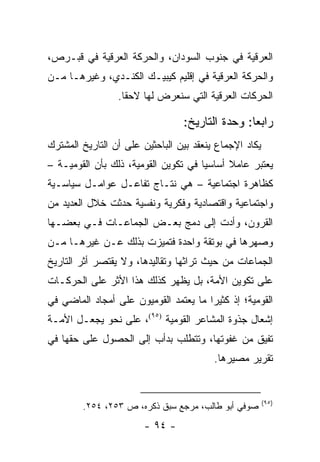 ‫ﺍﻟﻌﺭﻗﻴﺔ ﻓﻲ ﺠﻨﻭﺏ ﺍﻟﺴﻭﺩﺍﻥ، ﻭﺍﻟﺤﺭﻜﺔ ﺍﻟﻌﺭﻗﻴﺔ ﻓﻲ ﻗﺒـﺭﺹ،‬
‫ﻭﺍﻟﺤﺭﻜﺔ ﺍﻟﻌﺭﻗﻴﺔ ﻓﻲ ﺇﻗﻠﻴﻡ ﻜﻴﺒﻴـﻙ ﺍﻟﻜﻨـﺩﻱ، ﻭﻏﻴﺭﻫـﺎ ﻤـﻥ‬
                 ‫ﺍﻟﺤﺭﻜﺎﺕ ﺍﻟﻌﺭﻗﻴﺔ ﺍﻟﺘﻲ ﺴﻨﻌﺭﺽ ﻟﻬﺎ ﻻﺤ ﹰﺎ.‬
                   ‫ﻘ‬

                                 ‫ﺭﺍﺒ ‪‬ﺎ: ﻭﺤﺩﺓ ﺍﻟﺘﺎﺭﻴﺦ:‬
                                                 ‫ﻌ‬
‫ﻴﻜﺎﺩ ﺍﻹﺠﻤﺎﻉ ﻴﻨﻌﻘﺩ ﺒﻴﻥ ﺍﻟﺒﺎﺤﺜﻴﻥ ﻋﻠﻰ ﺃﻥ ﺍﻟﺘﺎﺭﻴﺦ ﺍﻟﻤﺸﺘﺭﻙ‬
‫ﻴﻌﺘﺒﺭ ﻋﺎﻤﻼ ﺃﺴﺎﺴﻴﺎ ﻓﻲ ﺘﻜﻭﻴﻥ ﺍﻟﻘﻭﻤﻴﺔ، ﺫﻟﻙ ﺒﺄﻥ ﺍﻟﻘﻭﻤﻴـﺔ –‬
                                      ‫‪‬‬     ‫ﹰ‬
‫ﻜﻅﺎﻫﺭﺓ ﺍﺠﺘﻤﺎﻋﻴﺔ – ﻫﻲ ﻨﺘـﺎﺝ ﺘﻔﺎﻋـل ﻋﻭﺍﻤـل ﺴﻴﺎﺴـﻴﺔ‬
‫ﻭﺍﺠﺘﻤﺎﻋﻴﺔ ﻭﺍﻗﺘﺼﺎﺩﻴﺔ ﻭﻓﻜﺭﻴﺔ ﻭﻨﻔﺴﻴﺔ ﺤﺩﺜﺕ ﺨﻼل ﺍﻟﻌﺩﻴﺩ ﻤﻥ‬
‫ﺍﻟﻘﺭﻭﻥ، ﻭﺃﺩﺕ ﺇﻟﻰ ﺩﻤﺞ ﺒﻌـﺽ ﺍﻟﺠﻤﺎﻋـﺎﺕ ﻓـﻲ ﺒﻌﻀـﻬﺎ‬
‫ﻭﺼﻬﺭﻫﺎ ﻓﻲ ﺒﻭﺘﻘﺔ ﻭﺍﺤﺩﺓ ﻓﺘﻤﻴﺯﺕ ﺒﺫﻟﻙ ﻋـﻥ ﻏﻴﺭﻫـﺎ ﻤـﻥ‬
‫ﺍﻟﺠﻤﺎﻋﺎﺕ ﻤﻥ ﺤﻴﺙ ﺘﺭﺍﺜﻬﺎ ﻭﺘﻘﺎﻟﻴﺩﻫﺎ، ﻭﻻ ﻴﻘﺘﺼﺭ ﺃﺜﺭ ﺍﻟﺘﺎﺭﻴﺦ‬
‫ﻋﻠﻰ ﺘﻜﻭﻴﻥ ﺍﻷﻤﺔ، ﺒل ﻴﻅﻬﺭ ﻜﺫﻟﻙ ﻫﺫﺍ ﺍﻷﺜﺭ ﻋﻠﻰ ﺍﻟﺤﺭﻜـﺎﺕ‬
‫ﺍﻟﻘﻭﻤﻴﺔ؛ ﺇﺫ ﻜﺜﻴ ‪‬ﺍ ﻤﺎ ﻴﻌﺘﻤﺩ ﺍﻟﻘﻭﻤﻴﻭﻥ ﻋﻠﻰ ﺃﻤﺠﺎﺩ ﺍﻟﻤﺎﻀﻲ ﻓﻲ‬
                                       ‫ﺭ‬
‫ﺇﺸﻌﺎل ﺠﺫﻭﺓ ﺍﻟﻤﺸﺎﻋﺭ ﺍﻟﻘﻭﻤﻴﺔ )٥٩(، ﻋﻠﻰ ﻨﺤﻭ ﻴﺠﻌـل ﺍﻷﻤـﺔ‬
‫ﺘﻔﻴﻕ ﻤﻥ ﻏﻔﻭﺘﻬﺎ، ﻭﺘﺘﻁﻠﺏ ﺒﺩﺃﺏ ﺇﻟﻰ ﺍﻟﺤﺼﻭل ﻋﻠﻰ ﺤﻘﻬﺎ ﻓﻲ‬
                                         ‫ﺘﻘﺭﻴﺭ ﻤﺼﻴﺭﻫﺎ.‬


                                                        ‫)٥٩(‬
        ‫ﺼﻭﻓﻲ ﺃﺒﻭ ﻁﺎﻟﺏ، ﻤﺭﺠﻊ ﺴﺒﻕ ﺫﻜﺭﻩ، ﺹ ٣٥٢، ٤٥٢.‬
                        ‫- ٤٩ -‬
 