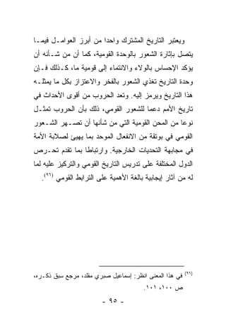 ‫ﻭﻴﻌﺘﺒﺭ ﺍﻟﺘﺎﺭﻴﺦ ﺍﻟﻤﺸﺘﺭﻙ ﻭﺍﺤ ‪‬ﺍ ﻤﻥ ﺃﺒﺭﺯ ﺍﻟﻌﻭﺍﻤـل ﻓﻴﻤـﺎ‬
                        ‫ﺩ‬
‫ﻴﺘﺼل ﺒﺈﺜﺎﺭﺓ ﺍﻟﺸﻌﻭﺭ ﺒﺎﻟﻭﺤﺩﺓ ﺍﻟﻘﻭﻤﻴﺔ، ﻜﻤﺎ ﺃﻥ ﻤﻥ ﺸـﺄﻨﻪ ﺃﻥ‬
‫ﻴﺅﻜﺩ ﺍﻹﺤﺴﺎﺱ ﺒﺎﻟﻭﻻﺀ ﻭﺍﻻﻨﺘﻤﺎﺀ ﺇﻟﻰ ﻗﻭﻤﻴﺔ ﻤﺎ، ﻜـﺫﻟﻙ ﻓـﺈﻥ‬
‫ﻭﺤﺩﺓ ﺍﻟﺘﺎﺭﻴﺦ ﺘﻐﺫﻱ ﺍﻟﺸﻌﻭﺭ ﺒﺎﻟﻔﺨﺭ ﻭﺍﻻﻋﺘﺯﺍﺯ ﺒﻜل ﻤﺎ ﻴﻤﺜﻠـﻪ‬
‫ﻫﺫﺍ ﺍﻟﺘﺎﺭﻴﺦ ﻭﻴﺭﻤﺯ ﺇﻟﻴﻪ. ﻭﺘﻌﺩ ﺍﻟﺤﺭﻭﺏ ﻤﻥ ﺃﻗﻭﻯ ﺍﻷﺤﺩﺍﺙ ﻓﻲ‬
                           ‫ﹸ‬
‫ﺘﺎﺭﻴﺦ ﺍﻷﻤﻡ ﺩﻋ ‪‬ﺎ ﻟﻠﺸﻌﻭﺭ ﺍﻟﻘﻭﻤﻲ، ﺫﻟﻙ ﺒﺄﻥ ﺍﻟﺤﺭﻭﺏ ﺘﻤﺜـل‬
    ‫ﹸ‬                                ‫ﻤ‬
‫ﻨﻭ ‪‬ﺎ ﻤﻥ ﺍﻟﻤﺤﻥ ﺍﻟﻘﻭﻤﻴﺔ ﺍﻟﺘﻲ ﻤﻥ ﺸﺄﻨﻬﺎ ﺃﻥ ﺘﺼـﻬﺭ ﺍﻟﺸـﻌﻭﺭ‬
                                                 ‫ﻋ‬
‫ﺍﻟﻘﻭﻤﻲ ﻓﻲ ﺒﻭﺘﻘﺔ ﻤﻥ ﺍﻻﻨﻔﻌﺎل ﺍﻟﻤﻭﺤﺩ ﺒﻤﺎ ﻴﻬﻴﺊ ﻟﺼﻼﺒﺔ ﺍﻷﻤﺔ‬
              ‫‪‬‬
‫ﻓﻲ ﻤﺠﺎﺒﻬﺔ ﺍﻟﺘﺤﺩﻴﺎﺕ ﺍﻟﺨﺎﺭﺠﻴﺔ. ﻭﺍﺭﺘﺒﺎ ﹰﺎ ﺒﻤﺎ ﺘﻘﺩﻡ ﺘﺤـﺭﺹ‬
                ‫ﻁ‬
‫ﺍﻟﺩﻭل ﺍﻟﻤﺨﺘﻠﻔﺔ ﻋﻠﻰ ﺘﺩﺭﻴﺱ ﺍﻟﺘﺎﺭﻴﺦ ﺍﻟﻘﻭﻤﻲ ﻭﺍﻟﺘﺭﻜﻴﺯ ﻋﻠﻴﻪ ﻟﻤﺎ‬
  ‫ﻟﻪ ﻤﻥ ﺁﺜﺎﺭ ﺇﻴﺠﺎﺒﻴﺔ ﺒﺎﻟﻐﺔ ﺍﻷﻫﻤﻴﺔ ﻋﻠﻰ ﺍﻟﺘﺭﺍﺒﻁ ﺍﻟﻘﻭﻤﻲ )٦٩(.‬




                                                         ‫)٦٩(‬
‫ﻓﻲ ﻫﺫﺍ ﺍﻟﻤﻌﻨﻰ ﺍﻨﻅﺭ: ﺇﺴﻤﺎﻋﻴل ﺼﺒﺭﻱ ﻤﻘﻠﺩ، ﻤﺭﺠﻊ ﺴﺒﻕ ﺫﻜـﺭﻩ،‬
                                       ‫ﺹ ٠٠١، ١٠١.‬
                        ‫- ٥٩ -‬
 