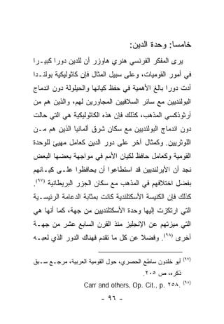 ‫ﺨﺎﻤ ‪‬ﺎ: ﻭﺤﺩﺓ ﺍﻟﺩﻴﻥ:‬
                                                 ‫ﺴ‬
‫ﻴﺭﻯ ﺍﻟﻤﻔﻜﺭ ﺍﻟﻔﺭﻨﺴﻲ ﻫﻨﺭﻱ ﻫﺎﻭﺯﺭ ﺃﻥ ﻟﻠﺩﻴﻥ ﺩﻭ ‪‬ﺍ ﻜﺒﻴـ ‪‬ﺍ‬
 ‫ﺭ‬       ‫ﺭ‬
‫ﻓﻲ ﺃﻤﻭﺭ ﺍﻟﻘﻭﻤﻴﺎﺕ، ﻭﻋﻠﻰ ﺴﺒﻴل ﺍﻟﻤﺜﺎل ﻓﺈﻥ ﻜﺎﺜﻭﻟﻴﻜﻴﺔ ﺒﻭﻟﻨـﺩﺍ‬
‫ﺃﺩﺕ ﺩﻭ ‪‬ﺍ ﺒﺎﻟﻎ ﺍﻷﻫﻤﻴﺔ ﻓﻲ ﺤﻔﻅ ﻜﻴﺎﻨﻬﺎ ﻭﺍﻟﺤﻴﻠﻭﻟﺔ ﺩﻭﻥ ﺍﻨﺩﻤﺎﺝ‬
                                                ‫ﺭ‬
‫ﺍﻟﺒﻭﻟﻨﺩﻴﻴﻥ ﻤﻊ ﺴﺎﺌﺭ ﺍﻟﺴﻼﻓﻴﻴﻥ ﺍﻟﻤﺠﺎﻭﺭﻴﻥ ﻟﻬﻡ، ﻭﺍﻟﺫﻴﻥ ﻫﻡ ﻤﻥ‬
‫ﺃﺭﺜﻭﺫﻜﺴﻲ ﺍﻟﻤﺫﻫﺏ، ﻜﺫﻟﻙ ﻓﺈﻥ ﻫﺫﻩ ﺍﻟﻜﺎﺜﻭﻟﻴﻜﻴﺔ ﻫﻲ ﺍﻟﺘﻲ ﺤﺎﻟﺕ‬
‫ﺩﻭﻥ ﺍﻨﺩﻤﺎﺝ ﺍﻟﺒﻭﻟﻨﺩﻴﻴﻥ ﻤﻊ ﺴﻜﺎﻥ ﺸﺭﻕ ﺃﻟﻤﺎﻨﻴﺎ ﺍﻟﺫﻴﻥ ﻫﻡ ﻤـﻥ‬
‫ﺍﻟﻠﻭﺜﺭﻴﻴﻥ. ﻭﻜﻤﺜﺎل ﺁﺨﺭ ﻋﻠﻰ ﺩﻭﺭ ﺍﻟﺩﻴﻥ ﻜﻌﺎﻤل ﻤﻬﻴﺊ ﻟﻠﻭﺤﺩﺓ‬
          ‫‪‬‬
‫ﺍﻟﻘﻭﻤﻴﺔ ﻭﻜﻌﺎﻤل ﺤﺎﻓﻅ ﻟﻜﻴﺎﻥ ﺍﻷﻤﻡ ﻓﻲ ﻤﻭﺍﺠﻬﺔ ﺒﻌﻀﻬﺎ ﺍﻟﺒﻌﺽ‬
‫ﻨﺠﺩ ﺃﻥ ﺍﻷﻴﺭﻟﻨﺩﻴﻴﻥ ﻗﺩ ﺍﺴﺘﻁﺎﻋﻭﺍ ﺃﻥ ﻴﺤﺎﻓﻅﻭﺍ ﻋﻠـﻰ ﻜﻴـﺎﻨﻬﻡ‬
‫ﺒﻔﻀل ﺍﺨﺘﻼﻓﻬﻡ ﻓﻲ ﺍﻟﻤﺫﻫﺏ ﻤﻊ ﺴﻜﺎﻥ ﺍﻟﺠﺯﺭ ﺍﻟﺒﺭﻴﻁﺎﻨﻴﺔ )٧٩(.‬
‫ﻜﺫﻟﻙ ﻓﺈﻥ ﺍﻟﻜﻨﻴﺴﺔ ﺍﻷﺴﻜﺘﻠﻨﺩﻴﺔ ﻜﺎﻨﺕ ﺒﻤﺜﺎﺒﺔ ﺍﻟﺩﻋﺎﻤﺔ ﺍﻟﺭﺌﻴﺴـﻴﺔ‬
‫ﺍﻟﺘﻲ ﺍﺭﺘﻜﺯﺕ ﺇﻟﻴﻬﺎ ﻭﺤﺩﺓ ﺍﻷﺴﻜﺘﻠﻨﺩﻴﻴﻥ ﻤﻥ ﺠﻬﺔ، ﻜﻤﺎ ﺃﻨﻬﺎ ﻫﻲ‬
‫ﺍﻟﺘﻲ ﻤﻴﺯﺘﻬﻡ ﻋﻥ ﺍﻹﻨﺠﻠﻴﺯ ﻤﻨﺫ ﺍﻟﻘﺭﻥ ﺍﻟﺴﺎﺒﻊ ﻋﺸﺭ ﻤﻥ ﺠﻬـﺔ‬
‫ﺃﺨﺭﻯ )٨٩(. ﻭﻓﻀﻼ ﻋﻥ ﻜل ﻤﺎ ﺘﻘﺩﻡ ﻓﻬﻨﺎﻙ ﺍﻟﺩﻭﺭ ﺍﻟﺫﻱ ﻟﻌﺒـﻪ‬
                                     ‫ﹰ‬

                                                         ‫)٧٩(‬
‫ﺃﺒﻭ ﺨﻠﺩﻭﻥ ﺴﺎﻁﻊ ﺍﻟﺤﺼﺭﻱ، ﺤﻭل ﺍﻟﻘﻭﻤﻴﺔ ﺍﻟﻌﺭﺒﻴﺔ، ﻤﺭﺠـﻊ ﺴـﺒﻕ‬
                                        ‫ﺫﻜﺭﻩ، ﺹ ٥٠٢.‬
                                                         ‫)٨٩(‬
                  ‫.٨٥٢ .‪Carr and others, Op. Cit., p‬‬
                        ‫- ٦٩ -‬
 